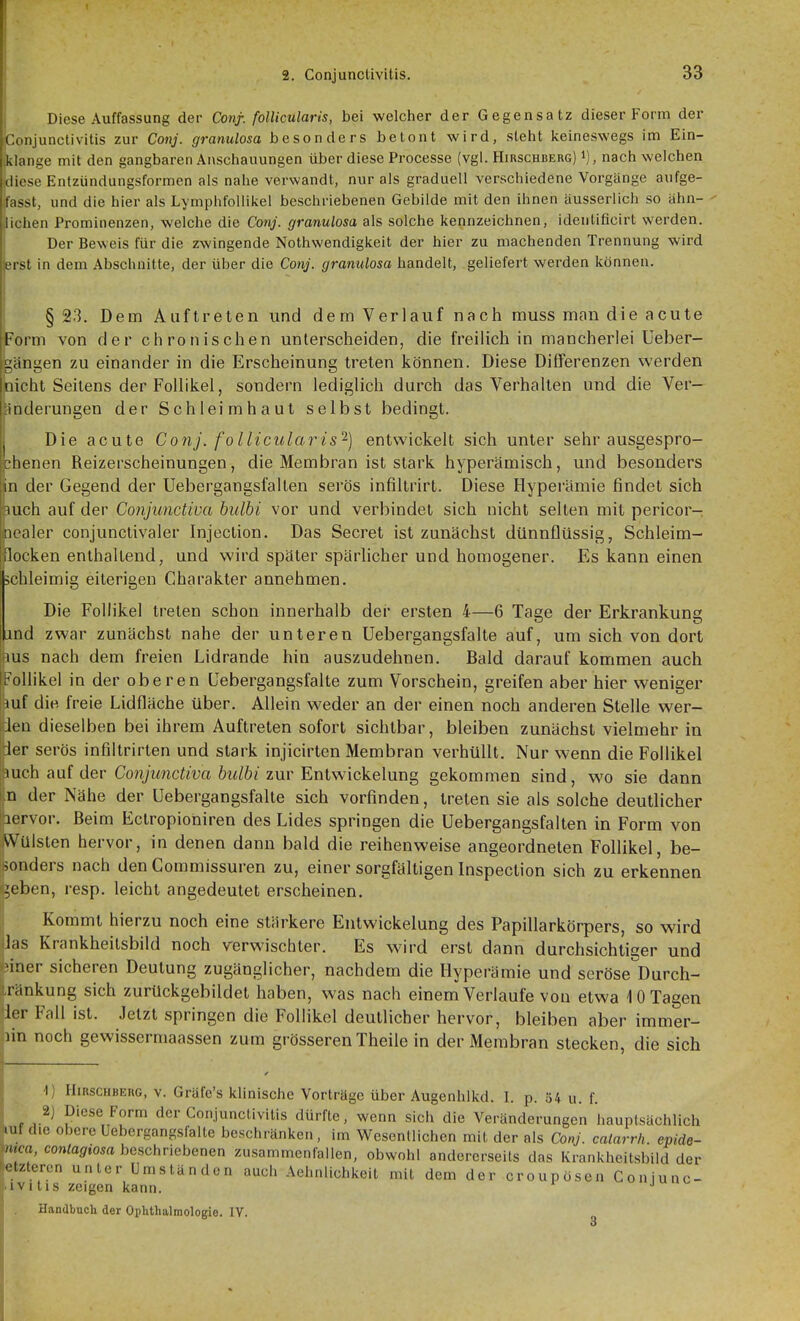 1 2. Conjunctivitis. 33 Diese Auffassung der Coiif- follicularis, bei welcher der Gegensatz dieser Form der Conjunctivitis zur Cojij. granulosa besonders betont wird, steht keineswegs im Ein- lange mit den gangbaren Anschauungen über diese Processe (vgl. Hirschberg) i), nach welchen lese Entziindungsformen als nahe verwandt, nur als graduell verschiedene Vorgänge aufge- asst, und die hier als Lymphfollikel beschriebenen Gebilde mit den ihnen äusserlich so tihn- ichen Prominenzen, welche die Conj. granulosa als solche kennzeichnen, ideutificirt werden. Der Beweis für die zwingende Nothwendigkeit der hier zu machenden Trennung wird rist in dem Abschnitte, der über die Conj. granulosa handelt, geliefert werden können. § 23. Dem Auftreten und dem Verlauf nach muss man die acute orm von der chronischen unterscheiden, die freilich in mancherlei Ueber- ängen zu einander in die Erscheinung treten können. Diese Differenzen werden icht Seilens der Follikel, sondern lediglich durch das Verhalten und die Ver- änderungen der Schleimhaut selbst bedingt. Die acute Conj. follicularis'^) entwickelt sich unter sehr ausgespro- chenen Reizerscheinungen, die Membran ist stark hyperämisch, und besonders in der Gegend der Uebergangsfallen serös infiltrirt. Diese Hyperämie findet sich mch auf der Conjunctiva bulbi vor und verbindet sich nicht selten mit pericor- [lealer conjunctivaler Injection. Das Secret ist zunächst dünnflüssig, Schleim- locken enthallend, und wird später spärhcher und homogener. Es kann einen schleimig eiterigen Charakter annehmen. Die Follikel treten schon innerhalb dei' ersten 4—6 Tage der Erkrankung ind zwar zunächst nahe der unteren Uebergangsfalte auf, um sich von dort lus nach dem freien Lidrande hin auszudehnen. Bald darauf kommen auch .'ollikel in der oberen Uebergangsfalte zum Vorschein, greifen aber hier weniger Ulf die freie Lidfläche über. Allein weder an der einen noch anderen Stelle wer- len dieselben bei ihrem Auftreten sofort sichtbar, bleiben zunächst vielmehr in 1er serös infiltrirten und stark injicirten Membran verhüllt. Nur wenn die Follikel auch auf der Co7?;ywnci/m 6z^/ö< zur Entwickelung gekommen sind, wo sie dann n der Nähe der Uebergangsfalte sich vorfinden, treten sie als solche deutlicher lervor. Beim Ectropioniren des Lides springen die Uebergangsfallen in Form von Wülsten hervor, in denen dann bald die reihenweise angeordneten Follikel, be- sonders nach denCommissuren zu, einer sorgfältigen Inspection sich zu erkennen ^eben, resp. leicht angedeutet erscheinen. Kommt hierzu noch eine stärkere Entwickelung des Papillarkörpers, so wird his Krankheilsbild noch verwischter. Es wird erst dann durchsichtiger und Mner sicheren Deutung zugänglicher, nachdem die Hyperämie und seröse^Durch- riinkung sich zurUckgebildel haben, was nach einem Verlaufe von etwa 10 Tagen lor Fall ist. Jetzt springen die Follikel deutlicher hervor, bleiben aber immer- lin noch gewissermaassen zum grösseren Theile in der Membran stecken, die sich 1) IIiRSCHBEUG, V. Gräfe's klinische Vorträge über Augenhlkd. I. p. 34 u. f. 2) Diese Form der Conjunctivitis dürfte, wenn sich die Veränderungen hauptsächlich luf die obere Uebergangsfalte beschränken, im Wesentlichen mit der als Conj. calarrh. epide- m:a contagiosa beschriebenen zusammenfallen, obwohl andererseits das Krankheitsbild der etzteren unter Umständen auch Aehnlichkeit mit dem der croupösen Goniunc- 'ivi tis zeigen kann.