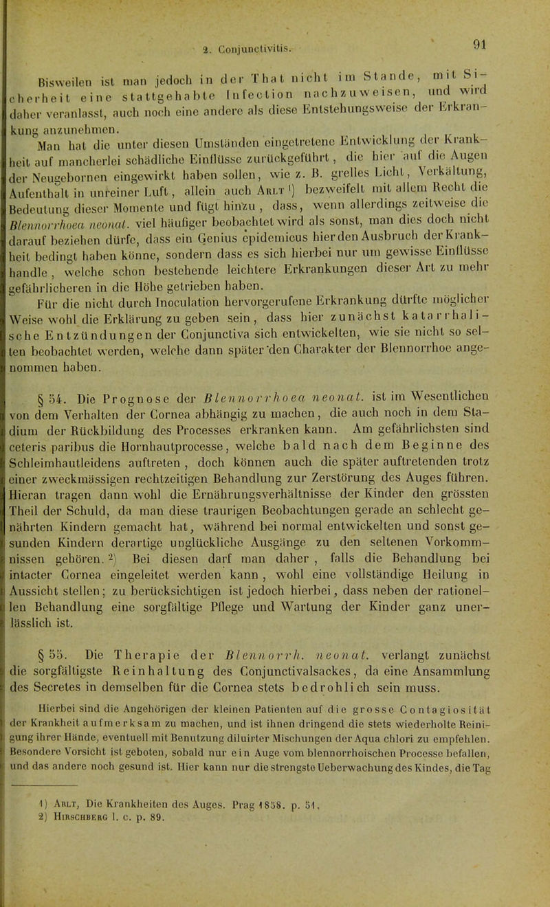 Bisweilen ist man jedoch in der That nicht im Stande, mit Si- rherheit eine stattgehabte Infection nachzuweisen, und wird daher veranlasst, auch noch eine andere als diese Enlstehungsweise der Erkran- kung anzunehmen. Man hat die unter diesen Umständen eingetretene Entwicklung der Krank- heit auf mancherlei schädliche Einflüsse zurückgeführt, die hier auf die Augen der Neugebornen eingewirkt haben sollen, wie z. ß. grelles Licht, Verkältung, Aufenthalt in unreiner Luft, allein auch Arlt') bezweifelt mit allem Recht die Bedeutung dieser Momente und fügt hinzu , dass, wenn allerdings zeitweise die Blennovrhoea neonal. viel häufiger beobachtet wird als sonst, man dies doch nicht darauf beziehen dürfe, dass ein Genius cpidemicus hier den Ausbruch der Krank- heit bedingt haben könne, sondern dass es sich hierbei nur um gewisse Einflüsse handle , welche schon bestehende leichtere Erkrankungen dieser Art zu mehr gefährlicheren in die Höhe getrieben haben. Für die nicht durch Inoculation hervorgerufene Erkrankung dürfte möglicher Weise wohl die Erklärung zu geben sein, dass hier zunächst katarrhali- sche Entzündungen der Conjunctiva sich entwickelten, wie sie nicht so sel- ten beobachtet werden, welche dann später den Charakter der Blennorrhoe ange- nommen haben. §54. Die Prognose der Blennovrhoea neonat, ist im Wesentlichen von dem Verhalten der Cornea abhängig zu machen, die auch noch in dem Sta- dium der Rückbildung des Processes erkranken kann. Am gefährlichsten sind ceteris paribus die Hornhautprocesse, welche bald nach dem Beginne des Schleimhautleidens auftreten , doch können auch die später auftretenden trotz einer zweckmässigen rechtzeitigen Behandlung zur Zerstörung des Auges führen. Hieran tragen dann wohl die Ernährungsverhältnisse der Kinder den grössten Theil der Schuld, da man diese traurigen Beobachtungen gerade an schlecht ge- nährten Kindern gemacht hat, während bei normal entwickelten und sonst ge- sunden Kindern derartige unglückliche Ausgänge zu den seltenen Vorkomm- nissen gehören. 2) Bei diesen darf man daher , falls die Behandlung bei intacler Cornea eingeleitet werden kann , wohl eine vollständige Heilung in Aussicht stellen; zu berücksichtigen ist jedoch hierbei, dass neben der rationel- len Behandlung eine sorgfältige Pflege und Wartung der Kinder ganz uner- lässlich ist. §55. Die Therapie der Blennorrh. neonat, verlangt zunächst die sorgfältigste Reinhaltung des Conjunctivalsackes, da eine Ansammlung des Secretes in demselben für die Cornea stets bedrohlich sein muss. Hierbei sind die Angehörigen der kleinen Patienten auf die grosse Contagiositat der Krankheit aufmerksam zu machen, und ist ihnen dringend die stets wiederholte Reini- gung ihrer Hände, eventuell mit Benutzung diluirter Mischungen der Aqua chlori zu empfehlen. Besondere Vorsicht ist geboten, sobald nur ein Auge vom blennorrhoischen Processe befallen, und das andere noch gesund ist. Hier kann nur die strengste Ueberwachung des Kindes, die Tag 1) Arlt, Die Krankheiten des Auges. Prag 1858. p. 51, 2) Hirschberg 1. c. p. 89.