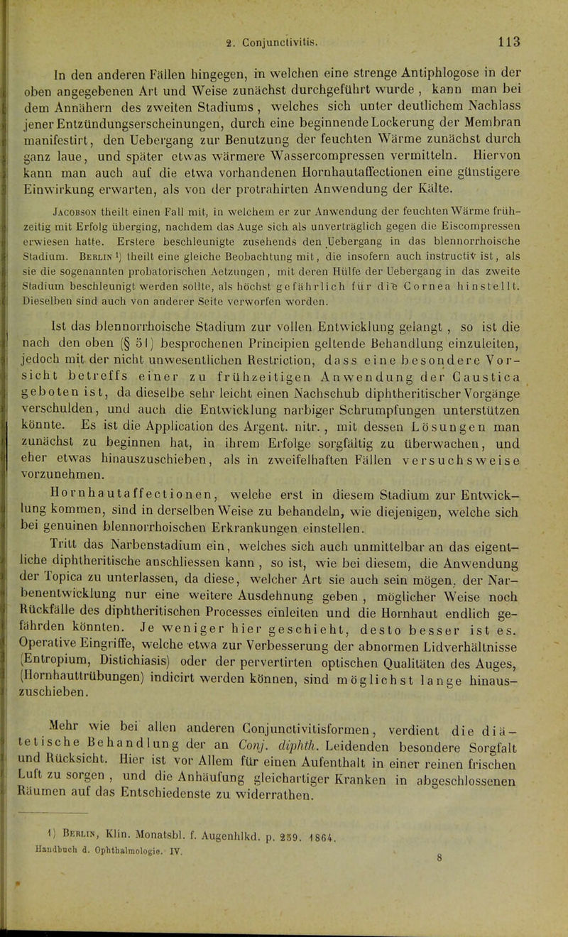 In den anderen Füllen hingegen, in welchen eine strenge Antiphlogose in der oben angegebenen Art und Weise zunächst durchgeführt wurde , kann man bei dem Annähern des zweiten Stadiums , welches sich unter deutlichem Nachlass jener Enlzündungserscheinungen, durch eine beginnende Lockerung der Membran manifestirt, den Uebergang zur Benutzung der feuchten Wärme zunächst durch ganz laue, und später etwas wärmere Wassercompressen vermitteln. Hiervon kann man auch auf die etwa vorhandenen Hornhautaffectionen eine günstigere Einwirkung erwarten, als von der protrahirten Anwendung der Kälte. Jacobson theilt einen Fall mit, in welchem er zur Anwendung der feucliten Wärme früh- zeitig mit Erfolg überging, nachdem das Auge sich als unverträglich gegen die Eiscompressen erwiesen hatte. Erstere beschleunigte zusehends den Uebergang in das blennorrhoische Stadium. Berlin i) theilt eine gleiche Beobachtung mit, die insofern auch instructiV ist, als sie die sogenannten probatorischen Aetzungen, mit deren Hülfe der Uebergang in das zweite Stadium beschleunigt werden sollte, als höchst gefährlich für di^ Cornea hinstellt. Dieselben sind auch von anderer Seite verworfen worden. Ist das blennorrhoische Stadium zur vollen Entwicklung gelangt , so ist die nach den oben (§51) besprochenen Principien geltende Behandlung einzuleiten, jedoch mit der nicht unwesentlichen Restriction, dass eine besondere Vor- sicht betreffs einer zu frühzeitigen Anwendung der Gaustica geboten ist, da dieselbe sehr leicht einen Nachschub diphtheritischerVorgänge verschulden, und auch die Entwicklung narbiger Schrumpfungen unterstützen könnte. Es ist die Application des Argent. nitr. , mit dessen Lösungen man zunächst zu beginnen hat, in ihrem Erfolge sorgfältig zu überwachen, und eher etwas hinauszuschieben, als in zweifelhaften Fällen versuchsweise vorzunehmen. Hornhautaffectionen, welche erst in diesem Stadium zur Entwick- lung kommen, sind in derselben Weise zu behandeln, wie diejenigen, welche sich bei genuinen blennorrhoischen Erkrankungen einstellen. Tritt das Narbenstadium ein, welches sich auch unmittelbar an das eigent- liche diphlheritische anschliessen kann , so ist, wie bei diesem, die Anwendung der Topica zu unterlassen, da diese, welcher Art sie auch sein mögen,, der Nar- benentwicklung nur eine weitere Ausdehnung geben , möglicher Weise noch Rückfälle des diphtheritischen Processes einleiten und die Hornhaut endlich ge- fährden könnten. Je weniger hier geschieht, desto besser ist es. Operative Eingriffe, welche etwa zur Verbesserung der abnormen Lidverhältnisse (Entropium, Distichiasis) oder der pervertirten optischen Qualitäten des Auges, (Hornhauttrübungen) indicirt werden können, sind möglichst lange hinaus- zuschieben. Mehr wie bei allen anderen Gonjunctivitisformen, verdient die diä- tetische Behandlung der an Conj. diphth. Leidenden besondere Sorgfalt und Rücksicht. Hier ist vor Allem für einen Aufenthalt in einer reinen frischen Luft zu sorgen , und die Anhäufung gleichartiger Kranken in abgeschlossenen Räumen auf das Entschiedenste zu widerrathen. 1) Berlin, Klin. Monatsbl. f. Augenhikd. p. 259. 1864. Haiidbnch d. Ophthalmologie. IV. 8