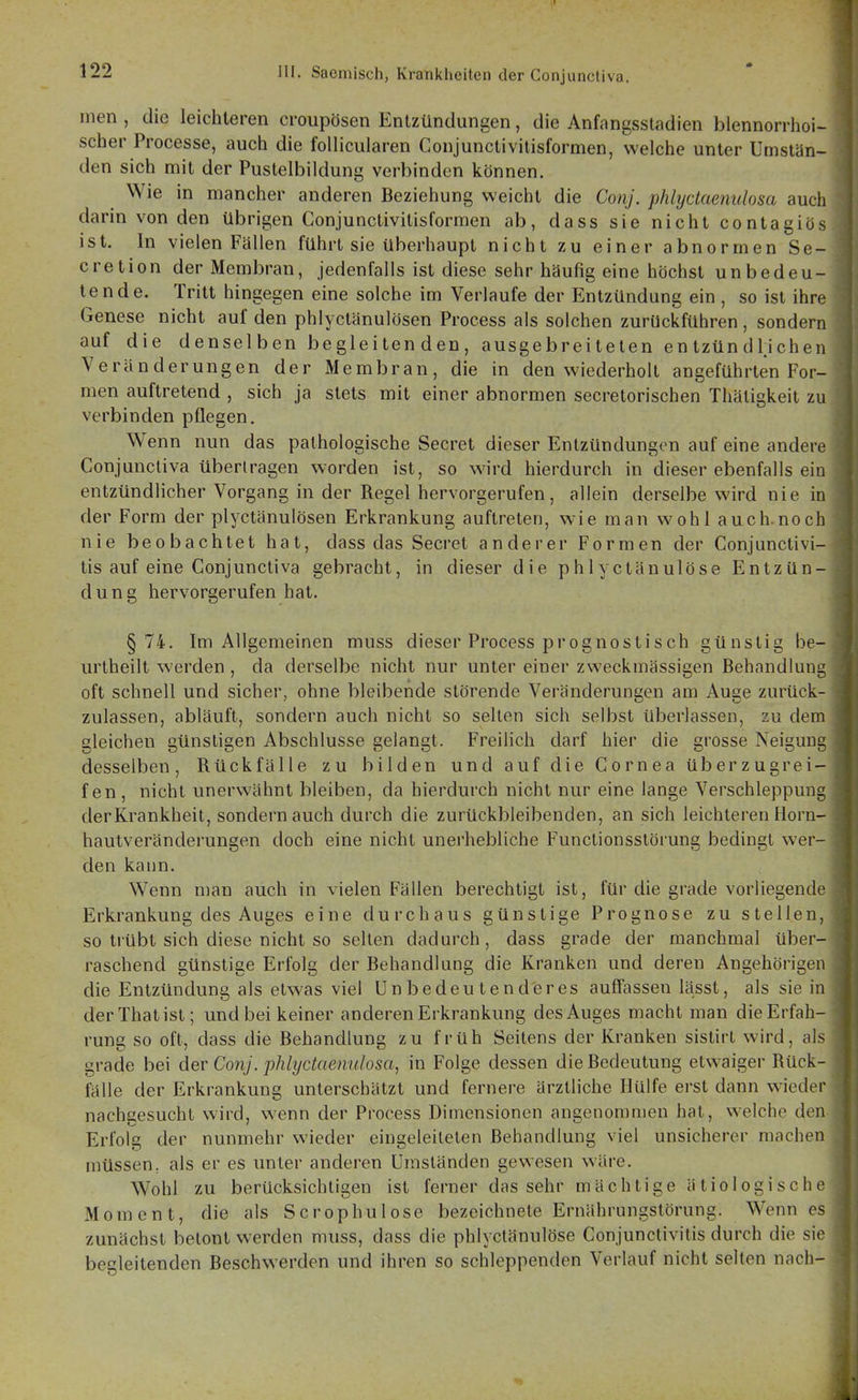 inen , die leichteren croupösen Entzündungen, die Anfangsstadien biennorrhoi- scher Processe, auch die follicularen Conjunctivilisformen, welche unter Umstän- den sich mit der Pustelbiidung verbinden können. Wie in mancher anderen Beziehung weicht die Conj. phlyctaenulosa auch darin von den übrigen Conjunctivilisformen ab, dass sie nicht contagiös ist. In vielen Fällen führt sie überhaupt nicht zu einer abnormen Sc- ore tion der Membran, jedenfalls ist diese sehr häufig eine höchst unbedeu- tende. Tritt hingegen eine solche im Verlaufe der Entzündung ein , so ist ihre Genese nicht auf den phlyctänulösen Process als solchen zurückführen, sondern auf die denselben begleiten den , ausgebrei teten en tzün dlieheii Veränderungen der Membran, die in den wiederholt angeführten For- men auftretend , sich ja stets mit einer abnormen secretorischen Thätigkeit zu verbinden pflegen. Wenn nun das pathologische Secret dieser Entzündungen auf eine andere Conjuncliva übertragen worden ist, so wird hierdurch in dieser ebenfalls ein entzündlicher Vorgang in der Regel hervorgerufen, allein derselbe wird nie in der Form der plyctänulösen Erkrankung auftreten, wie man wohl auch.noch nie beobachtet hat, dass das Secret anderer Formen der Conjunctivi- tis auf eine Conjunctiva gebracht, in dieser die phlyctänulöse Entzün- dung hervorgerufen hat. §74. Im Allgemeinen muss dieser Process prognostisch günstig be- urtheilt werden , da derselbe nicht nur unter einer zweckmässigen Behandlung oft schnell und sicher, ohne bleibende störende Veränderungen am Auge zurück- zulassen, abläuft, sondern auch nicht so selten sich selbst überlassen, zu dem gleichen günstigen Abschlüsse gelangt. Freilich darf hier die grosse Neigung desselben, Rückfälle zu bilden und auf die Cornea überzugrei- fen, nicht unerwähnt bleiben, da hierdurch nicht nur eine lange Verschleppung derKrankheit, sondern auch durch die zurückbleibenden, an sich leichteren Horn- hautveränderungen doch eine nicht unerhebliche Functionsstörung bedingt wer- den kann. Wenn n)an auch in vielen Fällen berechtigt ist, für die grade vorliegende Erkrankung des Auges eine durchaus günstige Prognose zu stellen, so trübt sich diese nicht so seilen dadurch, dass grade der manchmal über- raschend günstige Erfolg der Behandlung die Kranken und deren Angehörigen die Entzündung als etwas viel ünbedeutend'eres auffassen lässt, als sie in derThatist; und bei keiner anderen Erkrankung des Auges macht man die Erfah- rung so oft, dass die Behandlung zu früh Seitens der Kranken sislirl wird, als grade bei der Conj. phlyctaemdosa, in Folge dessen die Bedeutung etwaiger Rück- fälle der Erkrankung unterschätzt und fernere ärztliche Hülfe erst dann wieder nachgesucht wird, wenn der Process Dimensionen angenommen hat, welche den. Erfolg der nunmehr wieder eingeleiteten Behandlung viel unsicherer machen müssen, als er es unter anderen Umständen gewesen wäre. Wohl zu berücksichtigen ist ferner das sehr mächtige ätiologische Moment, die als Scrophulose bezeichnete Ernährungslörung. Wenn es zunächst betont werden muss, dass die phlyctänulöse Conjunctivitis durch die sie begleitenden Beschwerden und ihren so schleppenden Verlauf nicht selten nach-