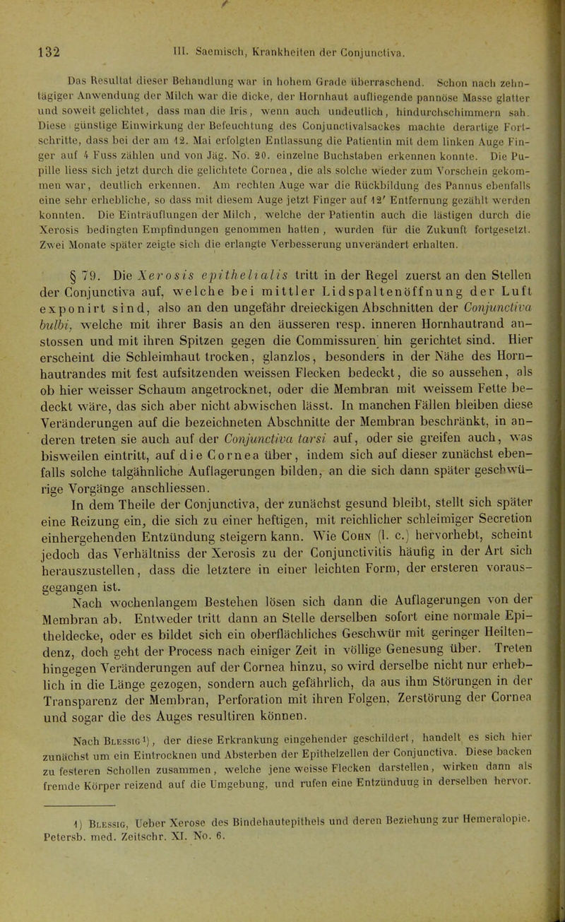 Das Resiillal dieser Beliandlung war in liohem Grade ül)crraschend. Schon nacl» zehn- tägiger Anwendung der Milch w^ar die diclve, der Hornhaut aufliegende pannöse Masse glatter und soweit gelichtet, dass man die Iris, wenn auch undeutlich, hindurchschimmern sah. Diese günstige Einwirkung der Befeuchtung des Conjunctivalsackes machte derartige Fort- schritte, dass bei der am 12. Mai erfolgten Entlassung die Patientin mit dem linken Auge Fin- ger auf 4 Fuss zahlen und von Jäg. No. 20. einzelne Buchstaben erkennen konnte. Die Pu- pille Hess sich jetzt durch die gelichtete Cornea, die als solche wieder zum Vorschein gekom- men war, deutlich erkennen. Am rechten Auge war die Rückbildung des Pannus ebenfalls eine sehr erhebliche, so dass mit diesem Auge jetzt Finger auf 12' Entfernung gezählt w'erden konnten. Die Einträuflungen der Milch, welche der Patientin auch die lästigen durch die Xerosis bedingten Empfindungen genommen hatten , wurden für die Zukunft fortgesetzt. Zwei Monate später zeigte sich die erlangte Verbesserung unverändert erhalten. § 79. Die Xerosis epithelialis tritt in der Regel zuerst an den Stellen der Conjunctiva auf, welche bei mittler Lidspaltenöffnung der Luft exponirt sind, also an den ungefähr dreieckigen Abschnitten der Conjunctiva hulhi, welche mit ihrer Basis an den äusseren resp. inneren Hornhautrand an- stossen und mit ihren Spitzen gegen die Gommissuren hin gerichtet sind. Hier erscheint die Schleimhaut trocken, glanzlos, besonders in der Nähe des Horn- hautrandes mit fest aufsitzenden weissen Flecken bedeckt, die so aussehen, als ob hier weisser Schaum angetrocknet, oder die Membran mit weissem Fette be- deckt wäre, das sich aber nicht abwischen lässt. In manchen Fällen bleiben diese Veränderungen auf die bezeichneten Abschnitte der Membran beschränkt, in an- deren treten sie auch auf der Conjunctiva tarsi auf, oder sie greifen auch, was bisweilen eintritt, auf die Cornea über, indem sich auf dieser zunächst eben- falls solche talgähnliche Auflagerungen bilden, an die sich dann später gescbwü- rige Vorgänge anschliessen. In dem Theile der Conjunctiva, der zunächst gesund bleibt, stellt sich später eine Reizung ein, die sich zu einer heftigen, mit reichlicher schleimiger Secretion einhergehenden Entzündung steigern kann. Wie Cohn (1. c.) hervorhebt, scheint jedoch das Verhältniss der Xerosis zu der Conjunctivitis häufig in der Art sich herauszustellen, dass die letztere in einer leichten Form, der ersteren voraus- gegangen ist. Nach w^ochenlangem Bestehen lösen sich dann die Auflagerungen von der Membran ab. Entweder tritt dann an Stelle derselben sofort eine normale Epi- theldecke, oder es bildet sich ein oberflächliches Geschwür mit geringer Heilten- denz, doch geht der Process nach einiger Zeit in vöUige Genesung über. Treten hingegen Veränderungen auf der Cornea hinzu, so wird derselbe nicht nur erheb- lich in die Länge gezogen, sondern auch gefährlich, da aus ihm Störungen in der Transparenz der Membran, Perforation mit ihren Folgen, Zerstörung der Cornea und sogar die des Auges resultiren können. Nach BlessigI) , der diese Erkrankung eingehender geschildert, handelt es sich hier zunächst um ein Eintrocknen und Absterben der Epithelzellen der Conjunctiva. Diese backen zu festeren Schollen zusammen, welche jene weisse Flecken darstellen, wirken dann als fremde Körper reizend auf die Umgebung, und rufen eine Entzündung in derselben hervor. 1) Blessig, tJeberXerose des Bindehautepithels und deren Beziehung zur Hemeralopie. Petersb. med. Zeitschr. XI. No. 6.