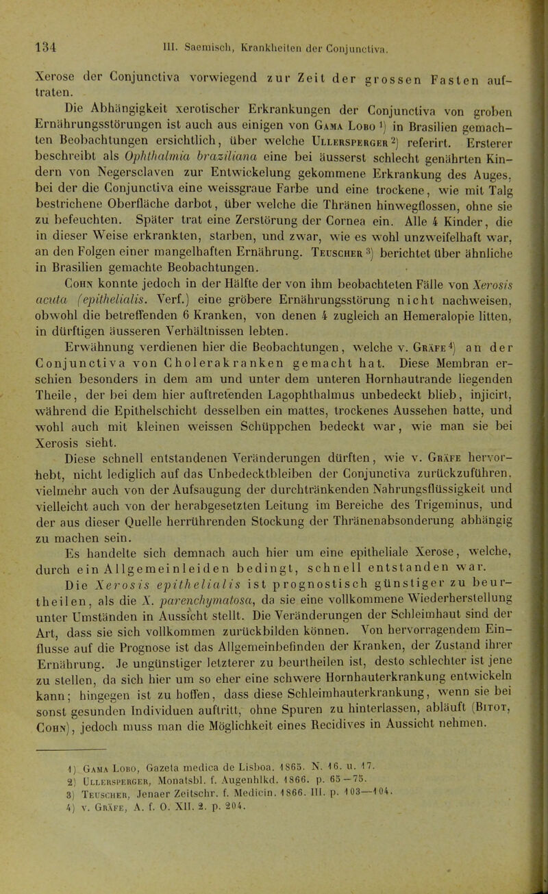 Xerose der Gonjunctiva vorwiegend zur Zeit der grossen Fasten auf- traten. Die Abhängigkeit xerolischer Erkrankungen der Gonjunctiva von groben Ernährungsstörungen ist auch aus einigen von Gama Lobo i) in Brasilien gemach- ten Beobachtungen ersichthch, über welche Ullersperger2) referirt. Erslerer beschreibt als Ophthalmia brazüiajia eine bei äusserst schlecht genährten Kin- de rn von Negersclaven zur Entwickelung gekommene Erkrankung des Auges, bei der die Gonjunctiva eine weissgraue Farbe und eine trockene, wie mit Talg bestrichene Oberfläche darbot, über welche die Thränen hinwegflossen, ohne sie zu befeuchten. Später trat eine Zerstörung der Gornea ein. Alle 4 Kinder, die in dieser Weise erkrankten, starben, und zwar, wie es w'ohl unzweifelhaft war, an den Folgen einer mangelhaften Ernährung. Teüscher berichtet Uber ähnliche in Brasilien gemachte Beobachtungen. GoHN konnte jedoch in der Hälfte der von ihm beobachteten Fälle von Xerosis acuta (epithelialis. Verf.) eine gröbere Ernährungsstörung nicht nachweisen, obwohl die betreffenden 6 Kranken, von denen 4 zugleich an Hemeralopie litten, in dürftigen äusseren Verhältnissen lebten. Erwähnung verdienen hier die Beobachtungen, w^elche v. Gräfe*) an der Gonjunctiva von Gholerakranken gemacht hat. Diese Membran er- schien besonders in dem am und unter dem unteren Hornhautrande liegenden Theile, der bei dem hier auftretenden Lagophthalmus unbedeckt blieb, injicirt, während die Epithelschicht desselben ein mattes, trockenes Aussehen hatte, und wohl auch mit kleinen weissen Schüppchen bedeckt war, wie man sie bei Xerosis sieht. Diese schnell entstandenen Veränderungen dürften, wie v. Gräfe hervor- tiebt, nicht lediglich auf das Unbedecktbleiben der Gonjunctiva zurückzuführen, vielmehr auch von der Aufsaugung der durchtränkenden Nahrungsflüssigkeit und vielleicht auch von der herabgesetzten Leitung im Bereiche des Trigeminus, und der aus dieser Quelle herrührenden Stockung der Thränenabsonderung abhängig zu machen sein. Es handelte sich demnach auch hier um eine epitheliale Xerose, welche, durch ein Allgemeinleiden bedingt, schnell entstanden war. Die Xerosis epithelialis ist prognostisch günstiger zu beur- theilen, als die Ä'. pareiichijmatosa, da sie eine vollkommene Wiederherstellung unter Umständen in Aussicht stellt. Die Veränderungen der Schleimhaut sind der Art, dass sie sich vollkommen zurückbilden können. Von hervorragendem Ein- flüsse auf die Prognose ist das Allgemeinbefinden der Kranken, der Zustand ihrer Ernährung. Je ungünstiger letzterer zu beurlheilen ist, desto schlechter ist jene zu stellen, da sich hier um so eher eine schwere Hornhauterkrankung entwickeln kann; hingegen ist zu hoffen, dass diese Schleirahauterkrankung, wenn sie bei sonst gesunden Individuen auftritt, ohne Spuren zu hinterlassen, abläuft (Bitot, Cohn) , jedoch muss man die Möglichkeit eines Becidives in Aussicht nehmen. 1) Gama Lobo, Gazeta medica de Lisboa. 1865. N. 16. u. 17. 2) Ulleusperger, Monatsbl. f. Augenhllcd. 1866. p. 65 — 73. 3) Teuscher, .Jenaer Zeitschr. f. Mcdicin. 1866. III. p. 1 03—1 04. 4) V. Gräfe, A. f. 0. XII. 2. p. 204.