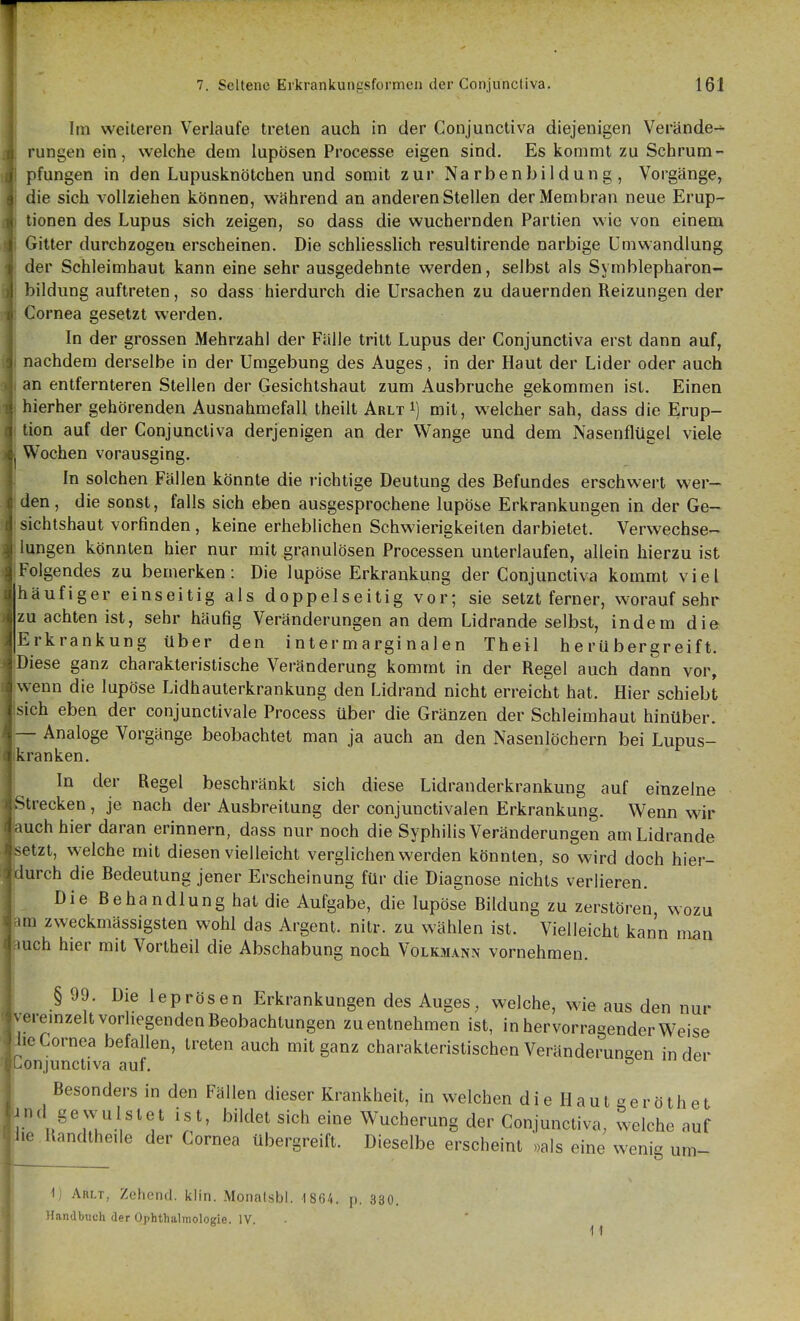 Im weiteren Verlaufe treten auch in der Conjunctiva diejenigen Verände-^ rungen ein, welche dem lupösen Processe eigen sind. Es kommt zu Schrum- pfungen in den Lupusknötchen und somit zur Narbenbildung, Vorgänge, die sich vollziehen können, während an anderen Stellen der Membran neue Erup- tionen des Lupus sich zeigen, so dass die wuchernden Partien wie von einem Gitter durchzogen erscheinen. Die schliesslich resultirende narbige Umwandlung der Schleimhaut kann eine sehr ausgedehnte werden, selbst als Symblepharon- 'lildung auftreten, so dass hierdurch die Ursachen zu dauernden Reizungen der Cornea gesetzt werden. In der grossen Mehrzahl der Fülle tritt Lupus der Conjunctiva erst dann auf, nachdem derselbe in der Umgebung des Auges, in der Haut der Lider oder auch an entfernteren Stellen der Gesichtshaut zum Ausbruche gekommen ist. Einen hierher gehörenden Ausnahmefall theilt Arlt ij mit, welcher sah, dass die Erup- tion auf der Conjunctiva derjenigen an der Wange und dem Nasenflügel viele Wochen vorausging. In solchen Fällen könnte die i-ichtige Deutung des Befundes erschwert wer- den, die sonst, falls sich eben ausgesprochene lupöse Erkrankungen in der Ge- sichtshaut vorfinden, keine erheblichen Schwierigkeiten darbietet. Verwechse- lungen könnten hier nur mit granulösen Processen unterlaufen, allein hierzu ist Folgendes zu bemerken: Die lupöse Erkrankung der Conjunctiva kommt viel häufiger einseitig als doppelseitig vor; sie setzt ferner, worauf sehr zu achten ist, sehr häufig Veränderungen an dem Lidrande selbst, indem die Erkrankung über den intermarginalen Theil he rU bergreift. Diese ganz charakteristische Veränderung kommt in der Regel auch dann vor, wenn die lupöse Lidhauterkrankung den Lidrand nicht erreicht hat. Hier schiebt sich eben der conjunctivale Process über die Gränzen der Schleimhaut hinüber. — Analoge Vorgänge beobachtet man ja auch an den Nasenlöchern bei Lupus- kranken. In der Regel beschränkt sich diese Lidranderkrankung auf einzelne trecken, je nach der Ausbreitung der conjunctivalen Erkrankung. Wenn wir auch hier daran erinnern, dass nur noch die Syphilis Veränderungen am Lidrande etzt, welche mit diesen vielleicht verglichen werden könnten, so wird doch hier- durch die Bedeutung jener Erscheinung für die Diagnose nichts verlieren. Die Behandlung hat die Aufgabe, die lupöse Bildung zu zerstören wozu pm zweckmässigsten wohl das Argent. nitr. zu wählen ist. Vielleicht kann man uch hier mit Vortheil die Abschabung noch Volkmann vornehmen. § 99. Die leprösen Erkrankungen des Auges, welche, wie aus den nur m-emzelt vorhegenden Beobachtungen zu entnehmen ist, in hervorragender Weise lie Cornea befallen, treten auch mit ganz charakteristischen Veränderungen in der §[;onjunctiva auf. ^ Besonders in den Fällen dieser Krankheit, in welchen d i e H a u l g e r ö t h e t und gewulslet ist, bildet sich eine Wucherung der Conjunctiva, welche auf Jie Randtheile der Cornea übergreift. Dieselbe erscheint »als eine wenig um- 1, Arlt, Zehend. klin. Monatsbl. 1864. p. 330. Handbuch der Ophthalmologie. IV.