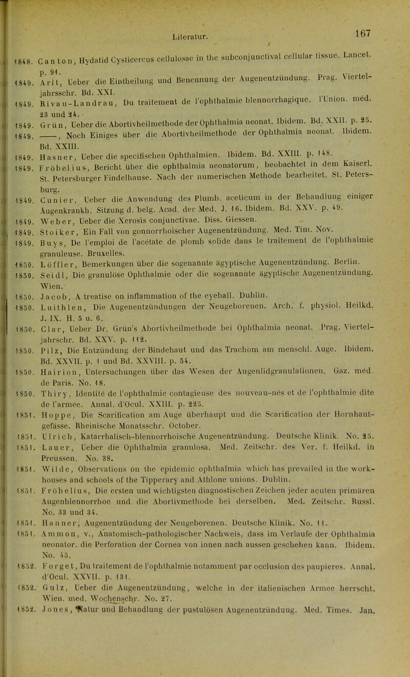 Lancet. 4 848. Can ton, Hydatid Cysticercus cellulosae in the subconjunctival ccllular tissuc. 1849. Arlt, Ueber die Eintheilung und Benennung der Augenenlzündung. Prag. Viertel- jahrsschr. Bd. XXI. . 1849. Rivau-Landrau, Du traitement de l'ophthalmie blennorrhagique. 1 Union, med. 23 und 24. • 1849 Grün, Ueber die Abortivheilmethode der Ophthalmia neonat. Ibidem. Bd. XXll. p. 25. 1849. , Noch Einiges über die Abortivheilmethode der Ophthalmia neonat. Ibidem. Bd. XXIIl. 1849. Hasner, Ueber die specifischen Ophthalmien. Ibidem. Bd. XXIll. p. 148. 1849. Fröbelius, Bericht über die Ophthalmia neonatorum, beobachtet in dem Kaiserl. St. Petersburger Findelhause. Nach der numerischen Methode bearbeitet. St. Peters- burg. 1849. Cunier, Ueber die Anwendung des Plumb. aceticum in der Behandlung emiger Augenkrankh. Sitzung d. belg. Acad. der Med. J. 16. Ibidem. Bd. XXV. p. 49. 1849. Weber, Ueber die Xerosis conjunctivae. Diss. Giessen. 1849. Stoiker, Ein Fall von gonnorrhoischer Augenentzündung. Med. Tim. Nov. 1849. Buys, De l'emploi de l'acetate de plomb solide dans le traitement de l'ophthalmie granuleuse. Bruxelles. 1830. Löffle r, Bemerkungen über die sogenannte ägyptische Augenentzündung. Berlin. 1830. Seidl, Die granulöse Ophthalmie oder die sogenannte ägyptische Augenentzündung. Wien.- 1850. Jacob, A treatise on inflammation of the eyeball. Dublin. 1850. Luithlen, Die Augenentzündungen der Neugeborenen. Arch. f. physiol. Heilkd. J. LX. H. 5 u. 6. 1830. Clar, Ueber Dr. Grün's Abortivheilmethode bei Ophthalmia neonat. Prag. Viertel- jahrschr. Bd. XXY. p. 112. 1830. Pilz, Die Entzündung der Bindehaut und das Trachom am menschl. Auge. Ibidem. Bd. XXVII. p. \ und Bd. XXVIII. p. 54. 1830. Hairion, Untersuchungen über das Wesen der Augenlidgranulationen. Gaz. med. de Paris. No. 18. 1 830. Thiry, Identite de l'ophthalmie contagieuse des nouveau-nes et de l'ophthalmie dite de l'armee. Annal. dOcul. XXIII. p. 223. 1851. Hoppe, Die Scarification am Auge überhaupt und die Scarificalion der Hornhaut- gefässe. Rheinische Monatsschr. October. 1831. Ulrich, Katarrhalisch-blennorrhoische Augenentzündung. Deutsche Klinik. No. 25. 1831. Lauer, Ueber die Ophthalmia granulosa. Med. Zeitschr. des Ver. f. Heilkd. in Preussen. No. 38. 1831. Wilde, Observations on the epidemic Ophthalmia which has prevailed in the work- houses and schools of the Tipperary and Athlone unions. Dublin. 1831. Fröbelius, Die ersten und wichtigsten diagnostischen Zeichen jeder acuten primären Augenblennorrhoe und die Abortivmethode bei derselben. Med. Zeitschr. Russl. No. 33 und 34. 1831. Hanner, Augenentzündung der Neugeborenen. Deutsche Klinik. No. 11. 1831. Amnion, v.. Anatomisch-pathologischer Nachweis, dass im Verlaufe der Ophthalmia neonator. die Perforation der Cornea von innen nach aussen geschehen kann. Ibidem. No. 43. 1852. Forget, Du traitement de l'ophthalmie notamment par occlusion despaupieres. Annal. d'Ocul. XXVII. p. 131. 1852. Gulz, Ueber die Augenentzündung, welche in der italienischen .\rmec herrscht. Wien. med. Wochenschr. No. 27. 1852. Jones , ^atur und Behandlung der pustulösen Augenentzündung. .Med. Times. Jan.