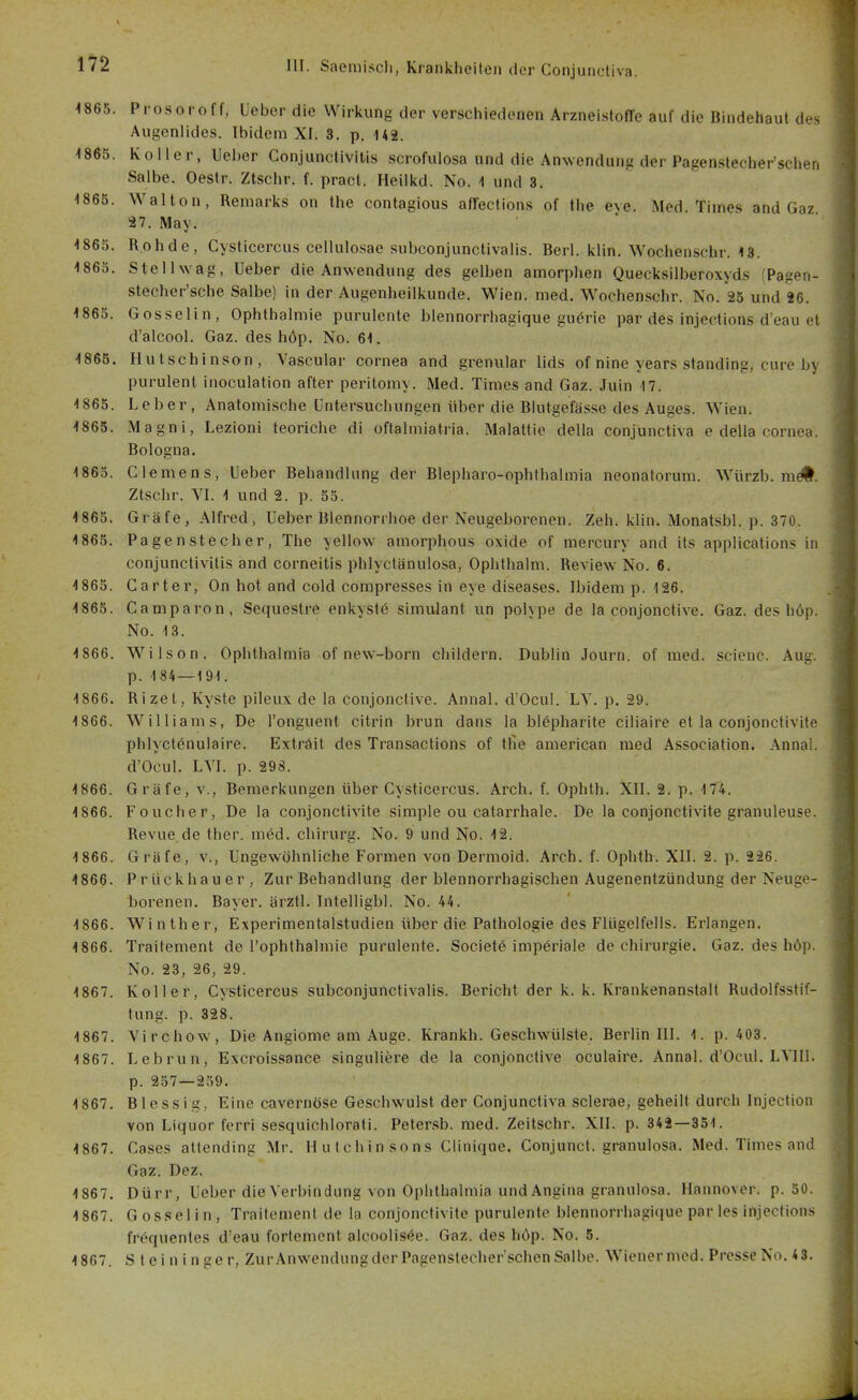 ^865. Prosoroff, Ueber die Wirkung der verschiedenen Arzneistoffe auf die Bindehaut des Augenlides. Ibidem XI. 3. p. H2. ^865. Koller, lieber Conjunctivitis scrofulosa und die Anwendung der Pagenslecher'schen Salbe. Oestr. Ztschr. f. pract. Heilkd. No. 1 und 3. 1865. Walton, Remarks on the contagious affections of the eve. Med. Times and Gaz 27. May. 1865. Rohde, Cysticercus cellulosae subconjunctivalis. Berl. klln. Wochenschr. 13. 1865. Stellwag, Ueber die Anwendung des gelben amorphen Quecksilberoxyds (Pagen- stecher'sche Salbe) in der Augenheilkunde. Wien. med. Wochenschr. No. 25 und 26. 1865. Gosselin, Ophthalmie purulente blennorrhagique guerie par des injections deau el d'alcool. Gaz. des höp. No. 61. 1866, Hutschinson, Vascular Cornea and grenular lids of nine years Standing, eure by purulent inoculation after peritomy. Med. Times and Gaz. Juin 17. 1865. Leber, Anatomische Untersuchungen über die Blutgefässe des Auges. Wien. 1865. Magni, Lezioni teoriche di oftalmiatria. Malattie della conjunctiva e della cornea. Bologna. 1865. Clemens, Ueber Behandlung der Blepharo-ophthalmia neonatorum. Würzb. m#. Ztschr. VI. 1 und 2. p. 55. 1865. Gräfe, Alfred, Ueber Blennorrhoe der Neugeborenen. Zeh. klin. Monatsbl. p. 370. 1865. Pagenstecher, The yellow amorphous oxide of mercury and its applications in Conjunctivitis and corneitis phlyctänulosa, Oplithalm. Review No. 6. 1865. Carter, On hot and cold corapresses in eye diseases. Ibidem p. 126. 1865. Camparon, Sequestre enkystö Simulant un polype de la conjonctive. Gaz. des höp. No. 13. 1866. Wilson. Ophthalmia of new-born childern. Dublin Journ. of med. scienc. Aug. p. 184 — 191. 1866. Rizet, Kyste pileux de la conjonctive. Annal. d'Ocul. LY. p. 29. 1866. Williams, De l'onguent citrin brun dans la blepharite ciliaire et la conjonctivite phlyct6nu!aire. Exträit des Transactions of tlie american med Association. Annal. d'Ocul. LYI. p. 298. 1866. Gräfe, v., Bemerkungen über Cysticercus. Arch. f. Ophth. XII. 2. p. 174. 1866. Foucher, De la conjonctivite simple ou catarrhale. De la conjonctivite granuleuse. Revue.de ther. med. Chirurg. No. 9 und No. 12. 1 866. Gräfe, v., Ungewöhnliche Formen von Dermoid. Arch. f. Ophth. XII. 2. p. 226. 1866. Prückhauer, Zur Behandlung der blennorrhagischen Augenentzündung der Neuge- borenen. Bayer, ärztl. Intelligbl. No. 44. 1866. Winther, Experimentalstudien über die Pathologie des Flügelfells. Erlangen. 1866. Traitement de l'ophthalmie purulente. Societö imperiale de Chirurgie. Gaz. des höp. No. 23, 26, 29. 1867. Koller, Cysticercus subconjunctivalis. Bericht der k. k. Krankenanstalt Rudolfsstif- tung, p. 328. 1867. Virchow, Die Angiome am Auge. Krankh. Geschwülste. Berlin III. 1. p. 403. 1867. Lebrun, Excroissance singuliere de la conjonctive oculaire. Annal. d'Ocul. LVIII. p. 257—259. 1867. Blessig, Eine cavernöse Geschwulst der Conjunctiva scierae, geheilt durch Injection von Liquor ferri sesquichlorati. Petersb. med. Zeitschr. XII. p. 342—351. 1867. Cases attending Mr. Hutchinsons Ciiniqne. Conjunct. granulosa. Med. Times and Gaz. Dez. 1867. Dürr, Ueber die Verbindung von Ophthalmia und Angina granulosa. Hannover, p. 50. 1867. Gossel in, Traitement de la conjonctivite purulente blennorrhagique par les injections frequentes d'eau fortemcnt alcoolis(5e. Gaz. des höp. No. 5. 1867. S teininger, ZurAnwendung der Pagenstecher sehen Salbe. Wienermed. Presse No. 43.