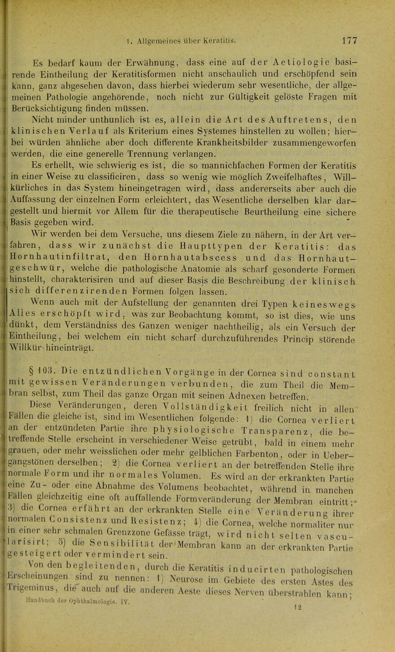 Es bedarf kaum der Erwähnung, dass eine auf der Aetiologie basi- rende Eintheilung der Keratitisfornien nicht anschaulich und erschöpfend sein j kann, ganz abgesehen davon, dass hierbei wiederum sehr wesenllichCj der allge- ' meinen Pathologie angehörende, noch nicht zur Gültigkeit gelöste Fragen mit ; Berücksichtigung finden müssen. Nicht minder unthunlich ist es, aliein die Art des Auftretens, den klinischen Verlauf als Kriterium eines Systemes hinstellen zu wollen; hier- bei würden ähnhche aber doch differente Krankheitsbilder zusammengeworfen werden, die eine generelle Trennung verlangen. Es erhellt, wie schwierig es ist, die so mannichfachen Formen der Keratitis in einer Weise zu classificiren, dass so wenig wie möglich Zweifelhaftes, Will- kürhches in das System hineingetragen wird, dass andererseits aber auch die Auffassung der einzelnen Form erleichtert, das Wesentliche derselben klar dar- gestellt und hiermit vor Allem für die therapeutische Beurtheilung eine sichere Basis gegeben wird. Wir werden bei dem Versuche, uns diesem Ziele zu nähern, in der Art ver- fahren, dass wir zunächst die Haupttypen der Keratitis: das Hornhautinfiltrat, den Hornhautabscess und das Hornhaut- geschwür, welche die pathologische Anatomie als scharf gesonderte Formen hinstellt, charakterisiren und auf dieser Basis die Beschreibung der klinisch sich differenz irenden Formen folgen lassen. Wenn auch mit der Aufstellung der genannten drei Typen keineswegs Alles erschöpft wird, was zur Beobachtung kommt, so ist dies, wie uns dünkt, dem Verständniss des Ganzen weniger nachtheilig, als ein Versuch der Eintheilung, bei welchem ein nicht scharf durchzuführendes Princip störende Willkür^ hineinträgt. §103. Die entzündlichen Vorgänge in der Cornea sind constant mit gewissen Veränderungen verbunden, die zum Theil die Mem- bran selbst, zum Theil das ganze Organ mit seinen Adnexen betreffen. Diese Veränderungen, deren Vollständigkeit freilich nicht in allen Fällen die gleiche ist, sind im Wesentlichen folgende: 1) die Cornea verliert an der entzündeten Partie ihre physiologische Transparenz, die be- treffende Stelle erscheint in verschiedener Weise getrübt, bald in einem mehr grauen, oder mehr weisslichen oder mehr gelblichen Farbenton, oder in Ueber- gangstönen derselben; 2) die Cornea verliert an der betreffenden Stelle ihre normale Form und ihr normales Volumen. Es wird an der erkrankten Partie eme Zu- oder eine Abnahme des Volumens beobachtet, während in manchen Fällen gleichzeitig eine oft auffallende Formveränderung der Membran eintritt •- 3) die Cornea erfährt an der erkrankten Stelle eine Veränderung ihrer .normalen Gonsistenz und Resistenz; 4) die Cornea, welche normaliL nur in einer sehr schmalen Grenzzone Gefässe trägt, wird nicht selten vascu- larisirt; o) die Sensibilität der Membran kann an der erkrankten Partie gesteigert oder vermindert sein. Von den begleitenden, durch die Keratitis inducirten pathologischen Krschemungen sind zu nennen: 1) Neurose im Gebiete des ersten Astes des Ir.geminus, die auch auf die anderen Aeste dieses Nerven überstrahlen kann- Handbuch der Ophthalmologie. IV. ' '