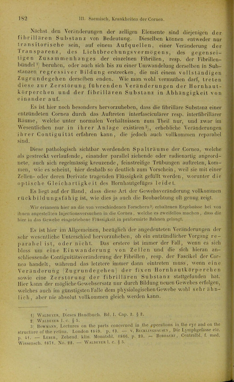 Nilchst den Yeriinderungcn der zelligen Elemente sind diejenigen der fibrill ären Substanz von Bedeutung. Dieselben können entweder nur Iransilorische sein, auf einem Aufquellen, einer Veriinderung der Transparenz, des Licht brechungsvermögens, des gegensei- tigen Zusammenhanges der einzelnen Fibrillen, resp. der Fibrillcn- bUndel i) beruhen, oder auch sich bis zu einer Umwandelung derselben in Sub- stanzen regressiver Bildung erstrecken, die mit einem vollständigen Zugrundegehen derselben enden. Wie man wohl vermuthen darf, treten diese zur Zerstörung führenden Veränderungen der Hornhaut- körperchen und der fibrillären Substanz in Abhängigkeit von einander auf. Es ist hier noch besonders hervorzuheben, dass die fibrilläre Substanz einer entzündeten Cornea durch das Auftreten inlerfasciculärer resp. interfibrillärer Räume, welche unter normalen Verhältnissen zum Theil nur, und zwar im Wesentlichen nur in ihrer Anlage existiren^j, erhebliche Veränderungen ihrer Gontiguität erfahren kann, die jedoch auch vollkommen reparabel sind. Diese pathologisch sichtbar werdenden Spalträume der Cornea, welche als gestreckt verlaufende, einander parallel ziehende oder radienartig angeord- nete, auch sich regelmässig kreuzende, feinstreihge Trübungen auftreten, kom- men, wie es scheint, -hier deshalb so deutlich zum Vorschein, weil sie mit einer Zellen- oder deren Derivate tragenden Flüssigkeit gefüllt werden , worunter d i e optische Gleichartigkeit des Hornhautgefüges leidet. Es liegt auf der Hand, dass diese Art der Gewebsveränderung vollkommen rückbi Id ungsfäh ig ist, wie dies ja auch die Beobachtung oft genug zeigt. Wir erinnern hier an die von verschiedenen Forschern3j erhaltenen Ergebnisse bei von ihnen angcstelllen Injectionsversuchen in die Cornea, welclie es zweifellos machen , dass die hier in das Gewebe eingetriebene Flüssigkeil in präformirte Bahnen gelangt. Es ist hier im Allgemeinen, bezüglich der angedeuteten Veränderungen der sehr wesentliche Unterschied hervorzuheben, ob ein entzündlicher Vorgang re- parabel ist, oder nicht. Das erstere ist immer der Fall, w^enn es sich bloss um eine Einwanderung von Zellen und die sich hieran an- schliessende Contiguitälsveränderung der Fibrillen, resp. der Fascikel der Cor- nea handelt, während das letztere immer dann eintreten muss, wenn eine Veränderung (Zugrundegehen) der fixen Ho rnh a utk örp e r ch e n sowie eine Zerstörung der fibrillären Substanz stattgefunden hat. Hier kann der mögliche Gewebsersatz nur durch Bildung neuen Gewebes erfolgen, welches auch im günstigsten Falle dem physiologischen Gewebe wohl sehr ähn- lich, aber nie absolut vollkommen gleich werden kann. 1) Waldever, Dieses Handbuch. Bd. 1. Cap. -2. § -2. 2 Waldeyer 1. c. § 5. 3^ BowMANN, Lectures on thc parts concerned in the pperations in the eye and on the slrucliire of the relina. London 18/.9. p. 13. — v. Ri;ckh.ngiiai;sen , Die Lymphgefässe etc. p. 41. — Leber, Zehend. klin. Monatsbl. 1866. p. 23. - Boddaeut, Conlralbl. f. med. Wissensch. 1871. No. 22. — Waldeyer 1. c. § 5.