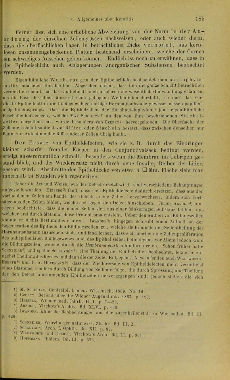 Ferner lässl sich eine erhebliche Abweichung von der Norm in der An- ordnung der einzelnen Zeilengrössen nachweisen, oder auch wieder darin, dass die oberflächlichen Lagen in beträchtlicher Dicke verhornt, aus kern- losen zusammengebackenen Platten bestehend erscheinen, welche der Cornea ein schwieliges Aussehen geben können. Endlich ist noch zu erwähnen, dass in der Epithelschicht auch Ablagerungen anorganischer Substanzen beobachtet werden. Eigenthümliche W uc h e r un ge n der Epithelschiclit beobachtet man an staphyio- matös entarteten Hornhäuten. Abgesehen davon, dass hier die ganze Schicht beträciitlich verdickt erscheint, hat das Epithelblatt auch insofern eine wesentliche Umwandlung erfahren, als die Basis desselben äusserst stark gebogene Wellenlinien darstellt, so dass das ver- dickte Epithelblatt in die bindegewebige narbige Hornhautsubstanz gewissermassen papilleri- artig hineinspringt. Dass die Epithelzellen der Hornhautstaphylome jene eigenthümliche Beschaffenheit zeigen, welche Max Schültze i) an den von ihm beschriebenen Stachel- zellen dargethan hat, wurde besonders von Czerny^) hervorgehoben. Die Oberfläche der jZellen erscheint so dicht von Riffen oder Stacheln besetzt, dass zwischen denselben nur .Raiini zur Aufnahme der Riffe anderer Zellen übrig bleibt. Der Ersatz von Epitheldefecten, wie sie z. B. durch das Eindringen kleiner scharfer fremder Körper in den Conjunctivalsack bedingt W'erden, erfolgt ausserordenthch schnell, besonders w^enn die Membran im Uebrigen ge- sund blieb, und der Wiederersatz nicht durch neue Insulte, Reiben der Lider, gestört wird. Abschnitte der Epitheldecke von etwa 4 □ Mm. Fläche sieht man innerhalb 24 Stunden sich regeneriren. Leber die Art und Weise, wie der Defect ersetzt wird, sind verschiedene Behauptungen aufgestellt worden. HeibergS) fand, dass sich Epitheldefecte dadurch ersetzen, dass aus den vorhandenen Zellen am Rande des Defectes neue Zellen hervorwachsen, indem sich Fort- sätze aus den Zellen bilden, welche sich gegen den Defect hinschieben. .Julius AR^•0LD4) hin- gegen beobachtete, dass die neuen Zellen sich aus einer feinkörnigen Substanz bilden, aus welcher erst durch' Metamorphose Protoplasma entsteht. Ueber den Antheil von Bildungszellen konnte er nichts Bestimmtes eruiren. IwanoffSj hingegen schreibt einen Antheil an der Regeneration des Epithels den Bildungszellen zu , welche als Producte der Zellentheilung der Hornhautsubstanz anzusehen sind, und fand ferner, dass sich hierbei eine Zellenproliferation des subepithelialen Bindegewebes und das Epithel selbst betheiligen, vor Allem jedoch wohl die Bildungszellen, welche durch die Membrana elaslica hmdurcMvelen. Schon früher hatte ScHNEiDERß) und Später Schalygen^) eine Theilung der Epithelzellen beobachtet, letzterer zu- nächst Theilung des Kernes und dann die der Zelle. Entgegen J. Arnold fanden auch Wadsworth- EberthS) und F. A. Hoffmann9), dass der Wiederersatz von Epitheldefecten nicht vermittelst eines Blastems, sondern durch Bildung von Zellen erfolge, die durch Sprossung und Theilung der den Defect umsäumenden Epithelzellen hervorgegangen [sind: jedoch stellen die sich M. SCHULTZE, Centralbl. f. med. Wissensch. 1869. No. 12. 2) CzERNY, Bericht über die Wiener Augenklinik. 1867. p. 190. 3) Heiberg, Wiener med. .lahrb. H. 1. p. 7—20. 4) Arnold, Virchow's Archiv. Bd. XLVI. p. 168. o) hvANOFF, Klinische Beobachtungen aus der Augenheilanstalt zu Wiesbaden. Bd. IH. ). 126. 6) Schneider, Würzburger naturwiss. Zlsclir. Bd. III, 2. 7) ScHALYGEN, Arch. f. Opilth. Bd. XII. p. 83. 8) W\D.swoRTH und EiiEitTH, Virchow's Arcli. Bd. LI. p. 361 9) Hoffmann, Ibidem. Bd. LI. p. 373.