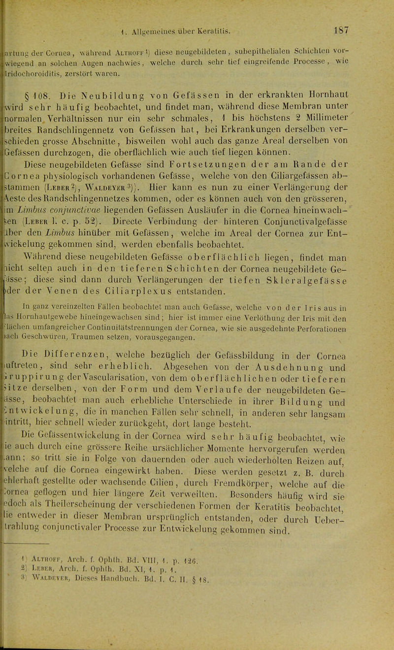 artung der Cornea, während Althoff M diese neugebildeten, subepilhelialen Schichlon vor- Iwiegend an solchen Augen nachwies, welche durch sehr tief eingreifende Processe, wie ^ridochoroiditis, zerstört waren. § 108. Die Neubildung von Gelassen in der erkrankten Hornhaut kvird sehr häufig beobachtet, und findet man, während diese Membran unter normalen Verhältnissen nur ein sehr schmales, 1 bis höchstens 2 Millimeter breites Randschlingennetz von Gefassen hat, bei Erkrankungen derselben ver- schieden grosso Abschnitte, bisweilen wohl auch das ganze Areal derselben von Gefässen durchzogen, die oberflächlich wie auch tief liegen können. Diese neugebildeten Gefässe sind Fortsetzungen der am Rande der Cornea physiologisch vorhandenen Gefässe, welche von den Ciliargefässen ab- stammen (Leber2j, Waldeyer ^)). Hier kann es nun zu einer Verlängerung der Aeste desRandschlingennetzes kommen, oder es können auch von den grösseren, m Limbiis conjunctivae liegenden Gefässen Ausläufer in die Cornea hineinwach- feen (Leber 1. c. p. 52). Directe Verbindung der hinteren Conjunclivalgefässe ';iber den Limbus hinüber mit Gefässen, welche im Areal der Cornea zur Enl- wickelung gekommen sind, werden ebenfalls beobachtet. Während diese neugebildeten Gefässe oberflächlich liegen, findet man licht selten auch in den tieferen Schichten der Cornea neugebildete Ge- ässe; diese sind dann durch Verlängerungen der tiefen Skleralgefässe )der der Venen des Ciliarplexus entstanden. In ganz vereinzelten Fällen beobachtet man auch Gefässe, welche von der Iris aus in las Hornhautgewebe hineingewachsen sind; hier ist immer eine Verlöthung der Iris mit den läclien umfangreicher Continuitätstrennungen der Cornea, wie sie ausgedehnte Perforationen lach Geschwüren, Traumen setzen, vorausgegangen. Die Differenzen, welche bezüglich der Gefässbildung in der Cornea luftreteo, sind sehr erheblich. Abgesehen von der Ausdehnung und iruppirung derVascularisation, von dem oberflächlichen oder tieferen >itze derselben, von der Form und dem Verlaufe der neugebildeten Ge- ässe, beobachtet man auch erhebliche Unterschiede in ihrer Bildung und iintwickelung, die in manchen Fällen sehr schnell, in anderen sehr langsam intritt, hier schnell wieder zurückgeht, dort lange besteht. Die Gefässentwickelung in der Cornea wird sehr häufig beobachtet wie ie auch durch eine grössere Reihe ursächlicher Momente hervorgerufen werden .ann; so tritt sie in Folge von dauernden oder auch wiederholten Reizen auf reiche auf die Cornea eingewirkt haben. Diese werden gesetzt z. B. durch ehlerhaft gestellte oder wachsende Cilien, durch Fremdkörper, welche auf die lornea geflogen und hier längere Zeit verweilten. Besonders häufig wird sie odoch als Theilerscheinung der verschiedenen Formen der Keratitis beobachtet lie entweder in dieser Membran ursprünglich entstanden, oder durch Ueber- trahlung conjunctivaler Processe zur Entwicklung gekommen sind. 1; Althoff, Arch. f. Ophth. Bd. VIII, 1. p. 126. 2) Lf.dkr, Arch. f. Ophlh. Bd. XI, 1. p. l. 3) Waldi-yer, Dieses Ilandbucli. Bd. I. C. II. § 18.