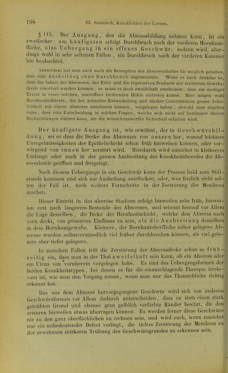 § 115. Der Ausgang, den die Abscessbildung nehmen kann, ist ein zweifacher: am häufigsten erfolgt Durchbruch nach der vorderen Hornhaul- fläehe, also Uebergang in ein offenes Geschwür; sodann wird, aller- dings wohl in sehr seltenen Fällen , ein Darchbruch nach der vorderen Kammer hin beobachtet. Ausserdem hat man auch noch die Resorption des Abscessinhaltes für möglich geiialten, also eine Ausheilung ohne Durchbruch angenommen. Wenn es auch denkbar ist, dass der Inhalt des Abscesses, der Eiter und die regressiven Producte der zerstörten Gewebs- theile resorbirt werden können, so muss es doch zweifelhaft erscheinen, dass ein narbiger Ersatz in einer solchen, uneröffnet bleibenden Höhle eintreten könne. Hier mögen wohl Hornhaatinfiltrate, die bei schneller Entwickelung und starker Concentralion grosse Aehn- lichkeit mit einem Abscesse annehmen können, vorgelegen haben, obwohl man zugeben muss, dass eine Entscheidung in solchen Fragen, welche sich nicht auf bestimmte directe Beobachtungen stützen kann, nie die wünschenswerthe Sicherheit erhalten wird. Der häufigste Ausgang ist, wae erwähnt, der in G es ch würs b i 1- dung, sei es dass die Decke des Abscesses von aussen her, worauf leichlere Unregelmässigkeiten der Epithelschicht schon früh hinweisen können, oder vor- wiegend von innen her zerstört wird. Hierdurch wird zunächst in kleinerem Umfange oder auch in der ganzen Ausbreitung des Krankheitsheerdes die Ab- scesshöhle geöffnet und freigelegt. Nach diesem Uebergange in ein Geschwür kann der Process bald zum Still- stande kommen und sich zur Ausheilung anschicken, oder, w as freilich nicht sel- ten der Fall ist, noch weitere Forlschritte in der Zerstörung der Membran machen. Dieser Eintritt in das ulceröse Stadium erfolgt bisweilen sehr früh, biswei- len erst nach längerem Bestände des Abscesses, und scheint hierauf vor Allem die Lage desselben , die Dicke der Hornhautschicht, welche den Abscess nach vorn deckt, von grösserem Einflüsse zu sein, als die Ausbreitung desselben in, dem Hornhautgewebe. Kleinere, der Hornhautoberfläche näher gelegene Ab- scesse werden selbstverständlich viel früher durchbrechen können, als viel grös- sere aber tiefer gelegene. In manchen Fällen tritt die Zerstörung der Abscessdecke schon so früh- zeitig ein, dass man in der That zweifelhaft sein kann, ob ein Abscess oder ein Ulcus von Vornherein vorgelegen habe. Es sind das Uebergangsformen der beiden Krankheitstypen, bei denen es für die einzuschlagende Therapie irrele- vant ist, \vie man den Vorgang nenne, wenn man nur das Thatsächliche richtig erkannt hat. Das aus dem Abscess hervorgegangene Geschwür wird sich von anderen Geschwürsformen vor Allem dadurch unterscheiden, dass es stets einen stark getrübten Grund und ebenso grau gelblich verfärbte Ränder besitzt, die den ersleren bisweilen etwas überragen können. Es werden ferner diese Geschwüre nie zu den ganz oberflächlichen zu rechnen sein, und w^ird auch, wenn zunächst nur ein unbedeutender Defect vorliegt, die tiefere Zerstörung der Membran an der erwähnten stärkeren Trübung des Geschwürsgrundes zu erkennen sein.