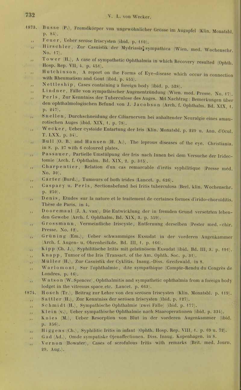 •1873. Busse (P.), Fremdkörper von ungewöhnlicher Grösse im Augapfel (Klin. Monatshl p. 84). Feuer, Ueber seröse Iriscyslen (ibid. p. HO). „ Hirschler, Zur Casuislik der Mydriasis] sympathica (Wien. med. Wochensclir No. IT). „ Tower (H.), A case of sympathetic Ophthalmia in which Recovery resulted (Onhth Hosp. Rep. VII, 4. p. 451).  ^ i • , Hutchinson, A rcport on the Forms of Eye-disease which occur in connection with Rheumalism and Gout (ibid. p. 455). ,, Nettleship, Gases containing a foreign body (ibid. p. 528). Lindner, Fälle von sympathischer Augenenizündung (Wien. med. Presse. No. 17 P e r 1 s , Zur Kenntniss der Tuberculose des Auges. Mit Nachtrag: Bemerkungen über den ophthalmologischen Befund von J. Jacobson (Arch. f. Ophthalm Bd XIX 1 p. 247). S n e 11 e n , Durchschneidung der Ciliarnerven bei anhaltender Neuralgie eines amau- rotischen Auges (ibid. XIX, 1. p. 78). Wecker, Ueber cystoide Entartung der Iris (Klin. Monatsbl. p. 229 u Ann d'Ocul T. LXX. p. 34). ■ ■ Bull (0. B.) and Hansen (H. A.), The leprous diseases of the eye. Christiania. in 8. p. 27 with 6 coloured plates. Passauer, Partielle Umstülpung der Iris nach Innen bei dem Versuche der Iridec- tomie (Arch. f. Ophthalm. Bd. XIX, 2. p. 315). ,, Charpentier, Relation d'un cas remarcable d'iritis syphilitique (Presse raöd No. 80). Carter (Burd.), Tumours of both irides (Lancet. p. 626). Caspary u. Perls, Sectionsbefund bei Iritis tuberculosa (Berl. klin. Wochenschr. p. 250). Denis , Etudes sur la nature et le traitement de certaines formes d'irido-choroiditis. These de Paris, in 4. ,, Dooremaal (J. A. van), Die Entwicklung der in fremden Grund versetzten leben- den Gewebe (Arch. f. Ophthalm. Bd. XIX, 3. p. 559). ,, Grossmann, Vermeintliche Iriscyste, Entfernung derselben (Pester med.-chir. Presse. No. 12). Grün in g (Em.), Ueber schwammiges Exsudat in der vorderen Augenkammer (Arch. f. Augen-u. Ohrenheilkde. Bd. III, 1. p. 166). Kipp (Ch. J.), Syphilitische Iritis mit gelatinösem Exsudat (ibid. Bd. III, 3. p. 191). ,, Knapp, Tumor of the Iris (Transact. of the Am. Ophlh. Soc. p. 31). Müller (H.), Zur Casuistik der Cykliüs. Inaug.-Diss. Greifswald, in 8. Warlemont, Sur l'ophthalmie , dite sympathique (Compte-Rendu du Congres de Londres. p. 16). ,, W a ts 0 n (W. Spencer), Ophthalmitis and sympathetic Ophthalmia from a foreign body lodget in the vitreous space. etc. (Lancet. p. 663). 1874. Hosch (Tr.), Beitrag zur Lehre von den serösen Iriscysten (Klin. Monatsbl. p. 119). Sattler (H.), Zur Kenntniss der serösen Iriscysten (ibid. p. 127). ,, Schmidt (H.), Sympathische Ophthalmie (zwei Fälle) (ibid. p. 177), ,, Klein (v.), Ueber sympathische Ophthalmie nach Staaroperationen (ibid. p. 334). Knies (M.), Ueber Resorption von Blut in der vorderen Augenkammer (ibid. p. 356). Higgens (Gh.), Syphilitic Iritis in Infant (Ophth. Hosp. Rep. VIII, 1. p. 69 u. 72). ,, Gad (Ad.), Omde sympatiske Ojenaffectionen. Diss. Inaug. Kopenhagen, in 8. Vernon (Bowater), Gases of scrofiilous Iritis with remarks (Brit. med. Journ. 29. Aug.).