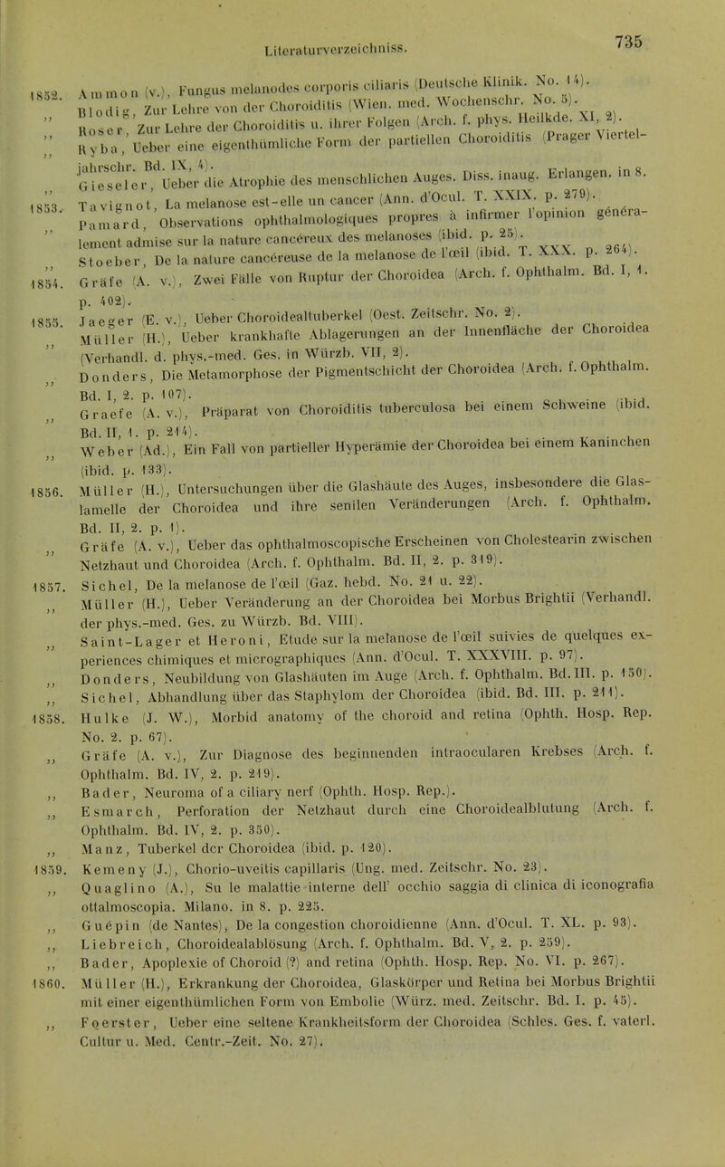 1854 1855 1856 ,8ö^> Vuunon (v.), Fungus melanodes corporis ciliaris (Deutsche Khmk. No 4). B o Ii Zur Lehre von der Choroiditis (Wien. med. Wochenschr No. 5).  R ,s i-°'zur Lehre der Choroiditi. u. ihrer Folgen (Arch. f. phys. Hedkde. XI 2).  K J;' ' Ueber eine eigenüuunliche Fonn der partiellen Choroiditis (Prager V.ertel- G^r^eTei^'^eL-die Atrophie des menschlichen Auges. Diss. Inaug. Erlangen, in 8. 1853 Tavignot, La melanose est-elle un cancer (Ann. d'Ocul. T. XXIX p. 2/9). Pamard Observations ophthalmologlques propres a infirmer l'op.mon g6n6ra-  lement admise s«r la nature cancereux des melanoses (.b.d p. 25)^ Stoeber, De la nalure canc6reuse de la melanose de loeil (ib.d. T. XXX. p. 264).  Gräfe (A. v.), Zwei Fälle von Ruptur der Choroidea (Arch. f. Ophthalm. Bd. I, 1. p. 402), Jae^'er IE v.^ Ueber Choroidealluberkel (Oest. Zeitschr. No. 2). MüHer (H.), Ueber krankhafte Ablagerungen an der Innenfläche der Choroidea (Verhandl. d. phys.-med. Ges. in Würzb. VII, 2). Donders, Die Metamorphose der Pigmentschicht der Choroidea (Arch. f. Ophthalm. Bd. I, 2. p. 107). . Graefe (A. v.), Präparat von Choroiditis luberculosa bei einem Schweme (ibid. Bd. II, 1. p. 214). . . . TZ • u Weber (Ad.), Ein Fall von partieller Hyperämie der Choroidea bei einem Kamnchen (ibid. p. 133). Müller in.], Untersuchungen über die Glashäute des Auges, insbesondere die Glas- lamelle der Choroidea und ihre senilen Veränderungen (Arch. f. Ophthalm. Bd. II, 2. p. 1). Gräfe (A. v.), Ueber das ophthalmoscopische Erscheinen von Cholestearin zwischen Netzhaut und Choroidea (Arch. f. Ophthalm. Bd. II, 2. p. 319). 1857. Sichel, De la melanose de l'oeil (Gaz. hebd. No. 21 u. 22). Müller (H.), Ueber Veränderung an der Choroidea bei Morbus Brightii (Verhandl. der phys.-med. Ges. zu Würzb. Bd. VIII). Saint-Lager et Heroni, Etüde sur la melanose de l'oeil suivies de quelques ex- periences chimiques et micrographiques (Ann. d'Ocul. T. XXXVIII. p. 97). Donders, Neubildung von Glashäuten im Auge (Arch. f. Ophthalm. Bd.III. p. 130). ',[ Sichel, Abhandlung über das Staphylom der Choroidea (ibid. Bd. III. p. 211). 1858. Hulke (J. W.), Morbid anatomy of the choroid and retina (Ophth. Hosp. Rep. No. 2. p. 67). Gräfe (A. v.). Zur Diagnose des beginnenden intraocularen Krebses (Arch. f. Ophthalm. Bd. IV, 2. p. 219). Bader, Neuroma of a ciliary nerf (Ophth. Hosp. Rep.). Esraarch, Perforation der Netzhaut durch eine Choroidealbliilung (Arch. f. Ophthalm. Bd. IV, 2. p. 350). Manz, Tuberkel der Choroidea (ibid. p. 120). 1859. Kemeny (J.), Chorio-uveitis capillaris (Ung. med. Zeitschr. No. 23). ,, Quaglino (A.), Su le malattie interne deU' occhio saggia di clinica di iconografia ottalmoscopia. Milano. in 8. p. 225. ,, Guöpin (de Nantes), De la congestion choroidienne (Ann. d'Ocul. T. XL. p. 93). Liebreich, Choroidealablosung (Arch. f. Ophthalm. Bd. V, 2. p. 259). ,, Bader, Apoplexie of Choroid (?) and retina (Ophth. Hosp. Rep. No. VI. p. 267). 1860. Müller (H.), Erkrankung der Choroidea, Glaskörper und Retina bei Morbus Brightii mit einer eigcnthümlichen Form von Embolie (Würz. med. Zeitschr. Bd. I. p. 45). ,, Foerster, Ueber eine seltene Krankheitsform der Choroidea (Schles. Ges. f. vaterl. Culluru. Med. Centr.-Zeit. No. 27).