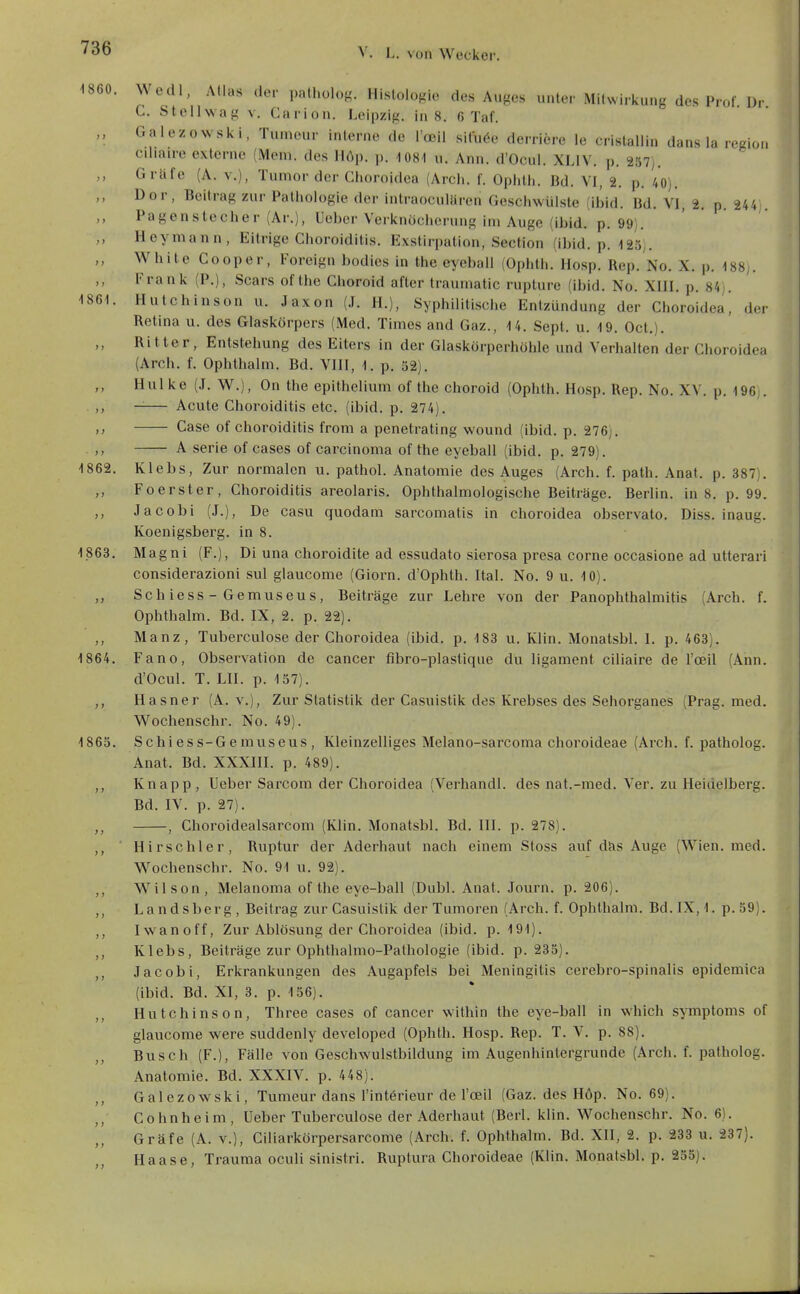 1860. Wedl, Atlas der patholog. Histologie des Auges unter Mitwirkung des Prof. Dr C. Stellwag V. Carion. Leipzig, in 8. 6 Taf. „ Galezowski, Tumcur interne de l'oeil situ^e derriere le crislallin dans la regio., cihaire externe (Mem. des Höp. p. 1081 u. Ann. d'Ocul. XLIV. p. 257). Gräfe (A. v.), Tumor der Choroidea (Arch. f. Ophth. Bd. VI, 2. p. 40). Dor, Beitrag zur Pathologie der intraoculüren Geschwülste (ibid. Bd. VI, 2. p. 244 Pagen Stecher (Ar.), Uchcr Verknöcherung im Auge (ibid. p. 99). Heymann, Eitrige Choroidilis. Exstirpation, Section (ibid. p. -ISo;. White Cooper, Foreign bodies in the eyeball (Ophth. Hosp. Rep. No. X. p. 188;. Frank (P.), Sears of the Choroid after traumatic rupture (ibid. No. XIII. p. 84), 1861. Hutchinson u. Jaxon (.1. H.), Syphilitische Entzündung der Choroidea! der Retina u. des Glaskörpers (Med. Times and Gaz., 14. Sept. u. 19. Oct.). Ritter, Entstehung des Eiters in der Glaskörperhöhle und Verhalten der Choroidea (Arch. f. Ophthalm. Bd. VIII, 1. p. 52). Hui ke (J. W.), On the epithclium of the choroid (Ophth. Hosp. Rep. No. XV. p. 196 . -— Acute Choroiditis etc. (ibid. p. 274). Gase of choroiditis from a penetrating wound (ibid. p. 276). A Serie of cases of Carcinoma of the eyeball (ibid. p. 279). 1862. Klebs, Zur normalen u. pathol. Anatomie des Auges (Arch. f. path. Anat. p. 387). ,, Foerster, Choroiditis areolaris. Ophthalmologische Beiträge. Berlin, in 8. p. 99. ,, Jacobi (J.), De casu quodam sarcomatis in choroidea observato. Diss. inaug. Koenigsberg. in 8. 1863. Magni (F.), Di una choroidite ad essudato sierosa presa corne occasione ad utterari considerazioni sul glaucome (Giorn. d'Ophth. Ital. No. 9 u. 10). Schiess-Gemuseus, Beiträge zur Lehre von der Panophthalmitis (Arch. f. Ophthalm. Bd. IX, 2. p. 22). ,, Manz, Tuberculose der Choroidea (ibid. p, 188 u. Klin. Monatsbl. I. p. 463). 1864. Fano, Observation de Cancer fibro-plastique du ligament ciliaire de l'oeil (Ann. d'Ocul. T. LH. p. 157). ,, Hasner (A. v.). Zur Statistik der Casuistik des Krebses des Sehorganes (Prag. med. Wochenschr. No. 49). 1865. Schiess-Gemuseus, Kleinzelliges Melano-sarcoma choroideae (Arch. f. patholog. Anat. Bd. XXXIII. p. 489). ,, Knapp, Ueber Sarcom der Choroidea (Verhandl. des nat.-med. Ver. zu Heidelberg. Bd. IV. p. 27). ,, , Choroidealsarcom (Klin. Monatsbl. Bd. III. p. 278). ,, ' Hirschler, Ruptur der Aderhaut nach einem Sfoss auf das Auge (Wien. med. Wochenschr. No. 91 u. 92). Wilson, Melanoma of the eye-ball (Dubl. Anat. Journ. p. 206). ,, Landsberg, Beitrag zur Casuistik der Tumoren (Arch. f. Ophthalm. Bd.IX,1. p.59). ,, Iwanoff, Zur Ablösung der Choroidea (ibid. p. 191). ,, Klebs, Beiträge zur Ophthalmo-Pathologie (ibid. p. 235). ,, Jacobi, Erkrankungen des Augapfels bei Meningitis cerebro-spinalis epidemica (ibid. Bd. XI, 3. p. 156). ,, Hutchinson, Three cases of Cancer within the eye-ball in which Symptoms of glaucome were suddenly developed (Ophth. Hosp. Rep. T. V. p. 88). Busch (F.), Fälle von Geschwulstbildung im Augenhintergrunde (Arch. f. patholog. Anatomie. Bd. XXXIV. p. 448). Galezowski, Tumeur dans l'intörieur de l'oeil (Gaz. des Höp. No. 69). ,, Cohnheim, Ueber Tuberculose der Aderhaut (Berl. klin. Wochenschr. No. 6). Gräfe (A. v.), Ciliarkörpersarcome (Arch. f. Ophthalm. Bd. XII, 2. p. 233 u. 237). Haase, Trauma oculi sinistri. Ruptura Choroideae (Klin. Monatsbl. p. 255).