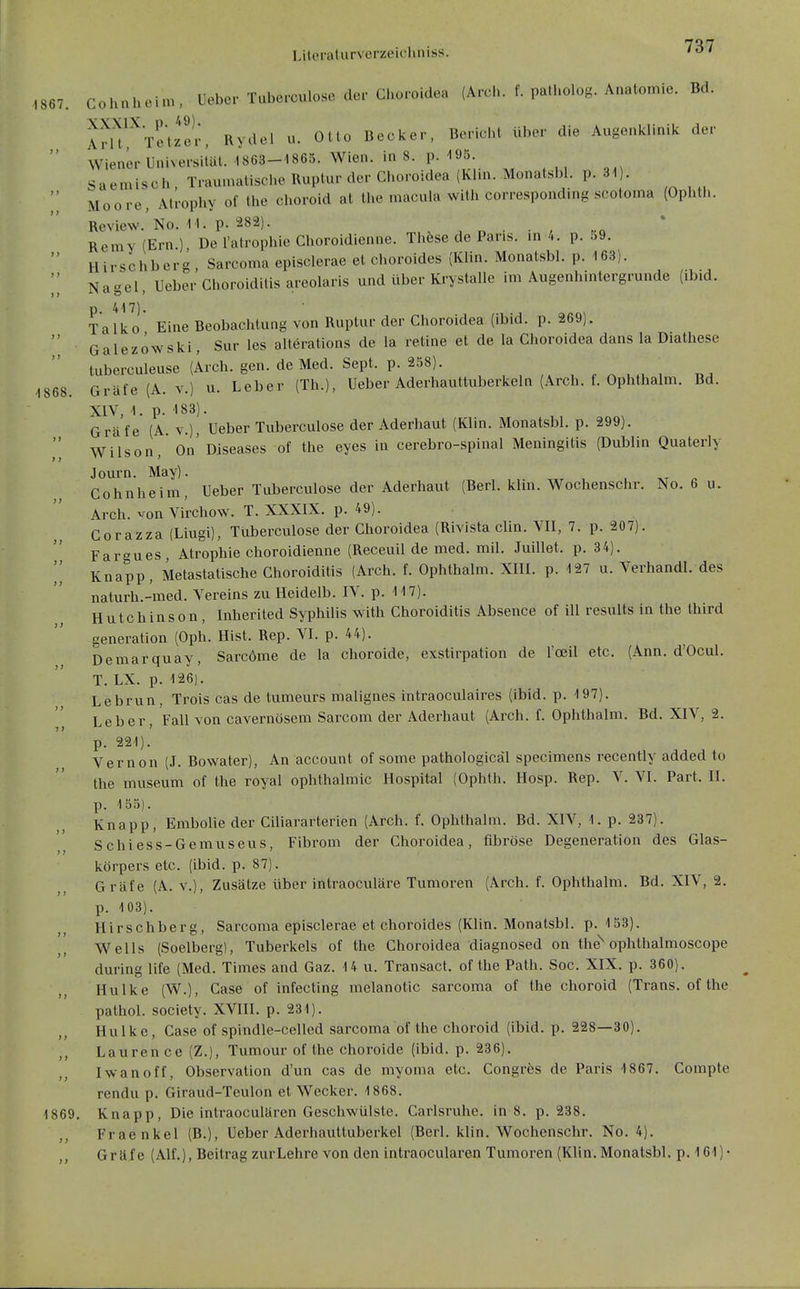 1867. -1868 Cohnhcim, Ueber Tuberculose der Choroidea (Arch. f. patholog. Anatomie. Bd. VW 1X Ii 49) Arlt' Teuer, Rydel u. Otto Becker, Bericht ül)er die Augenklinik der Wiener Universität. 1863-1865. Wien, in 8. p. 195 Saemisch , Traumalische Ruptur der Choroidea (Kim. Monatsbl. p. 31 . Moore, Atrophy of the choroid at the macula with correspondmg scotoma (Ophth. Review.'No. 11. p. 282). ^, x , d • / .q Remy (Ern.) De l'atrophie Choroidienne. Thfese de Paris, in 4. p. 59. Hirschberg Sarcoma episclerae et choroides (Klin. Monatsbl. p. 163). Nagel, Ueber Choroidilis areolaris und über Krystalle im Augenhintergrunde (ibid. p 417). Talko Eine Beobachtung von Ruptur der Choroidea (ibid. p. 269). Galezowski, Sur les alterations de la retine et de la Choroidea dans la Diathese tuberculeuse (Arch. gen. de Med. Sept. p. 258). ^ ^ , ,, , , ^ , , Gräfe (A. V.) u. Leber (Th.), Ueber Aderhauttuberkeln (Arch. f. Ophthalm. Bd. XIV, 1. p. 183). Gräfe (A. v.), Ueber Tuberculose der Aderhaut (Klin. Monatsbl. p. 299). Wilson, On'Diseases of the eyes in cerebro-spinal Meningitis (Dublin Quaterly Journ. May). Cohnheim, Ueber Tuberculose der Aderhaut (Berl. klin. Wochenschr. No. 6 u. Arch. von Virchow. T. XXXIX. p. 49). Corazza (Liugi), Tuberculose der Choroidea (Rivista clin. VII, 7. p. 207). Fargues, Atrophie choroidienne (Receuil de med. mil. Juillet. p. 34). Knapp, Metastatische Choroidilis (Arch. f. Ophthalm. XIII. p. 127 u. Verhandl. des naturh.-med. Vereins zu Heidelb. IV. p. 117). Hutchinson, Inherited Syphilis with Choroiditis Absence of ill results in the third generation (Oph. Hist. Rep. VI. p. 44). Demarquay, Sarcöme de la choroide, exstirpation de l'oeil etc. (Ann. d'Ocul. T. LX. p. 126). Lebrun, Trois cas de tumeurs malignes intraoculaires (ibid. p. 197). Leber, Fall von cavernösem Sarcom der Aderhaut (Arch. f. Ophthalm. Bd. XIV, 2. p. 221). Vernon (J. Bowater), An account of some pathologicäl specimens recently added to the museum of the royal Ophthalmie Hospital (Ophth. Hosp. Rep. V. VI. Part. II. p. 155). Knapp, Embolie der Ciliararterien (Arch. f. Ophthalm. Bd. XIV, 1. p. 237). Schiess-Gemuseus, Fibrom der Choroidea, fibröse Degeneration des Glas- körpers etc. (ibid. p. 87). Gräfe (A. v.), Zusätze über intraoculäre Tumoren (Arch. f. Ophthalm. Bd. XIV, 2. p. 103). Hirschberg, Sarcoma episclerae et choroides (Klin. Monatsbl. p. 153). Wells (Soelberg], Tuberkels of the Choroidea diagnosed on the''ophthalmoscope during life (Med. Times and Gaz. 14 u. Transact. of the Path. Soc. XIX. p. 360). Hulke (W.), Gase of infecting melanotic sarcoma of the choroid (Trans, of the pathol. Society. XVHI. p. 231). Hulke, Gase of spindle-celled sarcoma of the choroid (ibid. p. 228—30). Lauren ce (Z.), Tumour of the choroide (ibid. p. 236). Iwan off, Observation d'un cas de myoma etc. Congrfes de Paris 1867. Compte rendu p. Giraud-Teulon et Wecker. 1868. 1869, Knapp, Die intraoculären Geschwülste. Carlsruhe, in 8. p. 238. Fraenkel (B.), Ueber Aderhauttuberkel (Berl. klin. Wochenschr. No. 4). Gräfe (Alf.), Beitrag zurLehre von den intraoculären Tumoren (Klin. Monatsbl. p. 161)- ) 7 > y ! > ) >