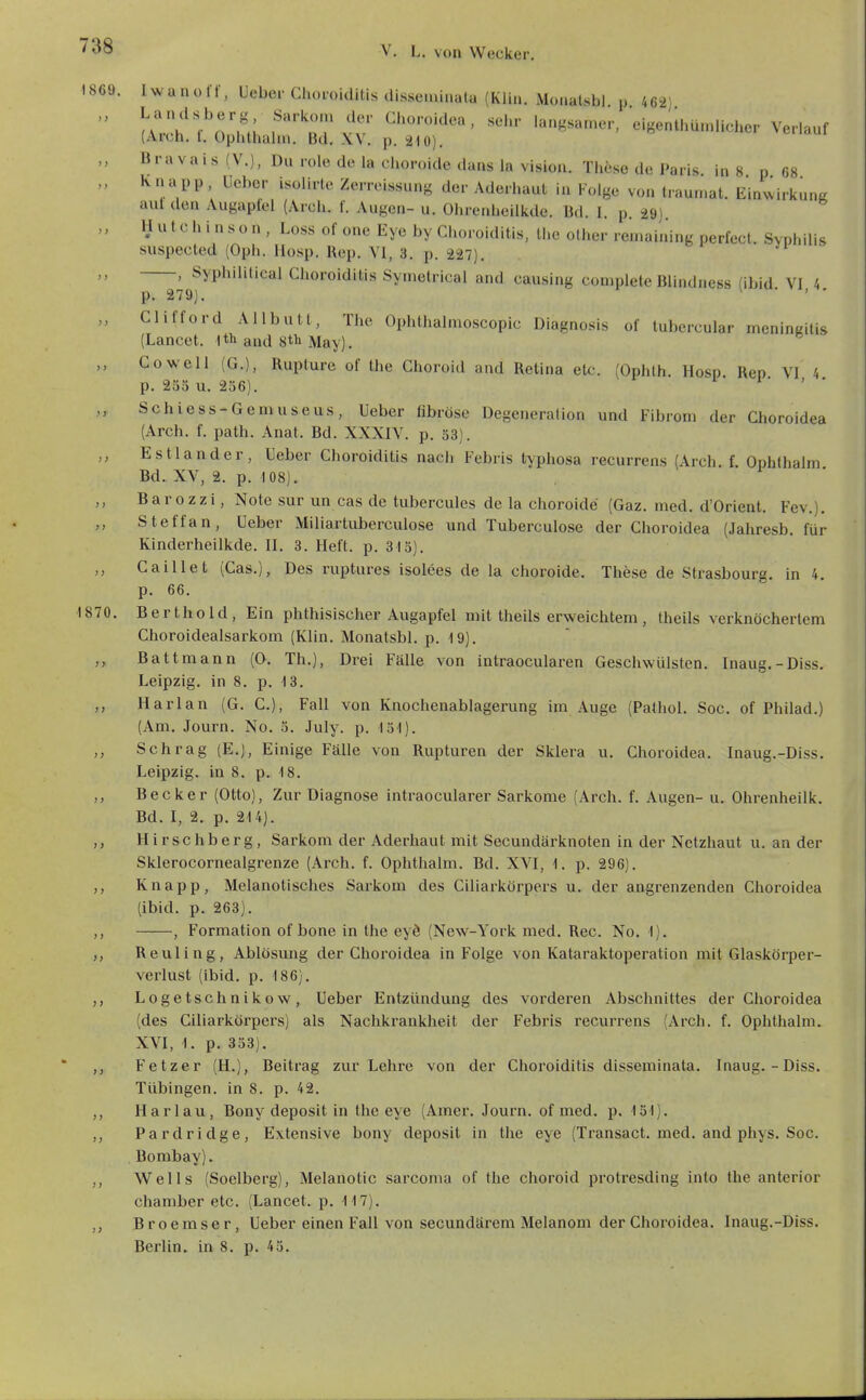 1869. Iwanotr, Uebcr Choroiditis disseminala (Kiiu. Moaalsbi. p 462)  (Weh f O?,; f'n'r vv eigenthümUcher Verlauf (Arch. 1. üplithaliu. Bd. XV. p, äio). „ Bravais (V.), Du role de la choroide dans la Vision. These de Paris in 8 n 68 „ '^»PP. Uebcr isülirle Zerrcissung der Aderhaut in Folge von traumat. Einwirkung aut den Augaptel (Arch. f. Augen- u. Ohrcnheilkde. Bd. 1. p. 29). „ Hutchinson, Loss of onc Eye by Choroiditis, the olhcr ren.aining perfect. Syphilis suspected (Oph. liosp. Rep. VI, 3. p. 227). „ , Syphilitica! Choroiditis Symetrical and causing complete Blindness (ibid VI 4 p. 279). • ' • „ Clitford Allbutl, The Ophthalmoscopic Diagnosis of tubercular meningitis (Lancet. I th and 8tli May). Co well (G.), Rupture of the Choroid and Retina etc. (Ophlh. Hosp Ren VI 4 p. 235 u. 236). ^ ■ „ Schiess-Gemuseus, Ueber fibröse Degeneration und Fibrom der Choroidea (Arch. f. path. Anat. Bd. XXXIV. p. 33). ,, Estlander, Ueber Choroiditis nach Febris typhosa recurrens (Arch. f Ophthalm Bd. XV, 2. p. 108). Barozzi, Note sur un cas de tubercules de la choroide (Gaz. med. d'Orient. Fev.). Steffan, Ueber Miliartuberculose und Tuberculose der Choroidea (Jahresb. für Kinderheilkde. II. 3. Heft. p. 315). „ Caillet (Cas.), Des riiptures isolees de la choroide. These de Strasbourg, in 4. p. 66. 1870. Berthold, Ein phthisischer Augapfel mit theils erweichtem , theils verknöchertem Choroidealsarkom (Klin. Monatsbl. p. 19). Battmann (0. Th.), Drei Fälle von intraocularen Geschwülsten. Inaug.-Diss. Leipzig, in 8. p. 13. ,, Harlan (G. C), Fall von Knochenablagerung im Auge (Pathol. Soc. of Philad.) (Am. Journ. No. 5. July. p. löl). ,, Schräg (E.), Einige Fälle von Rupturen der Sklera u. Choroidea. Inaug.-Diss. Leipzig, in 8. p. 18. ,, Becker (Otto), Zur Diagnose intraocularer Sarkome (Arch. f. Augen- u. Ohrenheilk. Bd. I, 2. p. 214). Hirschberg, Sarkom der Aderhaut mit Secundärknoten in der Netzhaut u. an der Sklerocornealgrenze (Arch. f. Ophthalm. Bd. XVI, 1. p. 296). ,, Knapp, Melanotisches Sarkom des Ciliarkörpers u. der angrenzenden Clioroidea (ibid. p. 263). , Formation of bone in the eyö (New-York med. Ree. No. I). Reuling, Ablösmig der Choroidea in Folge von Kataraktoperation mit Glaskörper- verlust (ibid. p. 186). „ Logetschnikow, Ueber Entzündung des vorderen Abschnittes der Choroidea (des Ciliarkörpers) als Nachkrankheit der Febris recurrens (Arch. f. Ophthalm. XVI, 1. p. 333). ,, Fetzer (H.), Beitrag zur Lehre von der Choroiditis disseminata. Inaug.-Diss. Tübingen, in 8. p. 42. Harlau, Bony deposit in the eye (Amer. Journ. of med. p. 131). Pardridge, Extensive bony deposit in the eye (Transact. med. and phys. Soc. Bombay). ,, Wells (Soelberg), Melanotic sarcoma of the choroid protresding inlo the anterior Chamber etc. (Lancet. p. 117). ,, Broemser, Ueber einen Fall von secundärem Melanom der Choroidea. Inaug.-Diss. Berlin, in 8. p. 43.