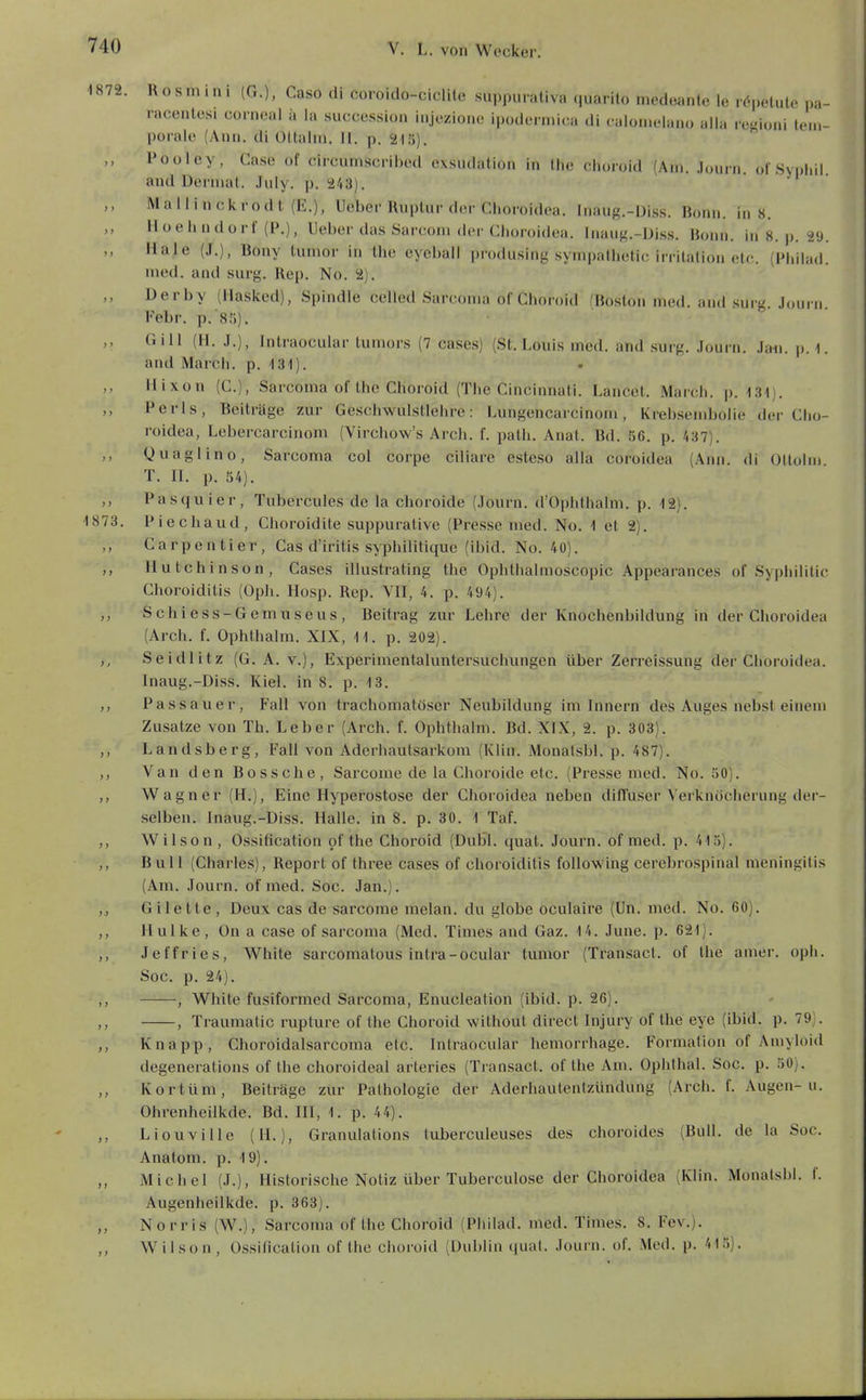 1872. Rosmini (G.), Caso di coroido-ciclile suppurativa ((uarilo medeante le rdpelule pa- racenlesi corneal a la succession injoziono ipodern.i(;a di calonielanü aila resioni tem- porale (Ann. di Oltaim. II. p. 215). Pooley, Gase of circumscribed exsudation in Hie ciioroid (Am. Journ. ofSvniiil and Deniial. .hily. p. 243). Mallinoivrodl (E.), Ueber Ruptur der Ciioroidea. Inaug.-Üiss. Bonn. ins. Hoehndorf (P.), Ueber das Sarconi der Ciioroidea. Inauf^.-Diss. Bonn, in 8. p. 29. Haie (J.), Bony lumor in the eyebail produsing sympatbetic irritalion ete. (Philad. med. and surg. Rep. No. 2). Derby (llasked), Spindle celled Sarconia oC Choroid (Boston med. and surg. Journ Febr. p. Sli). Gill (H. J.), Intraocular tumors (7 ca.ses) (St. Louis med. and surg. .lourn. Jan. p. l. and March, p. 131). Hixon (C), Sarcoma of Ihc Choroid (The Cincinnati. Lancet. March, p. -131). Perls, Beiträge zur Geschwulstlehre: Lungencarcinoni, Krebsendjoiie der Ciio- roidea, Lebercarcinom (Virchow's Arch. f. path. Anal. Bd. 56. p. 437). ,, Quaglino, Sarcoma col corpe ciliare esteso alla coroidea (Ann. di Oitohn T. II. p. 54). ,, Pasquier, Tubercules de la choroide (Journ. d'Ophthalm. p. 12). 1873. Piechaud, Choroidile suppuraüve (Presse med. No. 1 et 2). ,, Carpentier, Gas d'iritis syphilitique (ibid. No. 40). Hutchinson, Gases illustrating the Ophthalmoscopic Appearances of Syphilitic Choroiditis (Oph. Hosp. Rep. VII, 4. p. 494). Schiess-Gemuseus, Beitrag zur Lehre der Knochenbildung in der Choroidea (Arch. f. Ophthalm. XIX, 11. p. 202). Seidlitz (G. A. v.), Experimentaluntersuchungen über Zerreissung der Choroidea. Inaug.-Diss. Kiel, in 8. p. 13. ,, Passauer, Fall von trachomatöser Neubildung im Innern des Auges nebst einem Zusätze von Th. Leber (Arch. f. Ophthalm. Bd. XIX, 2. p. 303). Landsberg, Fall von Aderhautsarkom (Klin. Monatsbl. p. 487). ,, Van den Bossche, Sarcome de la Choroide etc. (Presse med. No. 50). ,, Wagner (H.), Eine Hyperostose der Choroidea neben diffuser Verknöcherung der- selben. Inaug.-Diss. Halle, in 8. p. 30. 1 Taf. Wilson , Ossification of the Choroid (Dubl. quat. Journ. of med. p. 415). ,, Bull (Charles), Report of three cases of choroiditis foUowing cerebro.spinal meningitis (Am. Journ. of med. Soc. Jan.). ,j Gilette, Deux cas de sarcome melan. du globe oculaire (Un. med. No. 60). ,, Hulke , On a case of sarcoma (Med. Times and Gaz. 14. June. p. 621). ,, Jeffries, White sarcomatous intra-ocular tumor (Transact. of the ainer. oph. Soc. p. 24). ,, , White fusiformed Sarcoma, Enucleation (ibid. p. 26). , Traumatic rupture of the Choroid without direct Injury of the eye (ibid. p. 79). Knapp, Choroidalsarcoma elc. Intraocular hemorrhage. Formalion of Amyloid degenerations of the choroideal arteries (Transact. of the Am. Ophthal. Soc. p. 50). ,, Kortüm, Beiträge zur Pathologie der Aderhautentzündung (Arch. f. Augen-u. Ohrenheilkde. Bd. HI, 1. p. 44). Liouvilic (H.), Granulations tuberculeuses des choroides (Bull, de la Soc. Anatom, p. 19). ,, Michel (J.), Historische Notiz über Tuberculose der Choroidea (Klin. Monatsbl. f. Augenheilkde. p. 363). ,, Norris (W.), Sarcoma of the Choroid (Philad. med. Times. 8. Fev.). W i 1 so n , Ossification of the choroid (Dublin quat. Journ. of. Med. p. 415).