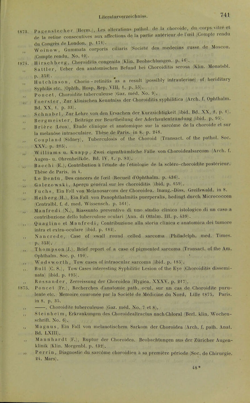 1873 Pa^ünstecher (llevm.), Lcs altcralio.is palliol. de la choroide, du.corps vilrö et de ia retine conseculives aux aflections de la parlie antörieur de Toeil (Complc rcndu du Congrfes de London, p. 171). Woinow, Gunimata corpons miliaris (Sociölö des rnedecins russe de Moscou. (Compte rendu. No. 10). l87/i Hirschberg, Choroiditis congenita (Klin. Beobachtungen, p. 46). Sattler, Ueber den anatomischen Befund bei Choroiditis serosa (Klin. Monatsbi. p. 352). Hutchinson, Cliorio - retinitis as a result (possibly intrauterine) of heriditary Syphilis etc. (Ophth. Hosp. Rep. VllI, 1. p. 55). Poncet, Choroiditc lubcrculeuse (Gaz. möd. No. 9). I' Foerster, Zur klinischen Kenntniss der Choroiditis syphilitica (Arch. f. Ophlhalm. Bd. XX, 1. p. 33). Schnabel, Zur Lehre von den Ursachen der Kurzsichtigkeit (ibid. Bd. XX, 2, p. 1). ,, Bergmeister, Beiträge zur Beurtheilung der Aderhautentzündung (ibid. p. 95). I,' Briere (Leon), Etüde clinique et anatomique sur la sarcöme de la choroide et sur la melanöse intraoculaire. These de Paris, in 8. p. 248. Coupland (Sidney), Tuberculosis of the Choroid (Transact. of the pathol. Soc. XXV. p. 215). Williams u. Knapp , Zwei eigenthümliche Falle von Choroidealsarcom (Arch. f. Augen-u. Ohrenheilkde. Bd. IV, 1. p. 83). Bacchi (E.), Contribution ä l'ötude de l'etiologie de la scl6ro-choroidite posterieur. Thöse de Paris, in 4. ,, Le Dentu, Des Cancers de l'oeil (Recueil d'Ophthalm. p. 436). ,, Galezowski, Apercu general sur les choroiditis (ibid. p. 159). Fuchs, Ein Fol! von Melanosarcom der Choroidea. Inaug.-Diss. Greifswald, in 8. Heiberg (H.), Ein Fall von PanOphthalmitis puerperalis, bedingt durch Micrococcen (Centralbl. f. d. med. Wissensch, p. 561). Manfredi (N.), Riassunto preventivo di uno studio clinico istologico di un caso a contribuzione dello tuberculose oculari (Ann. di Ottalm. ül. p. 439). ,, Quaglino et Manfredi, Contribuzione alla storia clinica e anatomica dei tumore intra et extra-oculare (ibid. p. 182). ,, Nancrede, Case of swall round celled sarcoma (Philadelph. med. Times. p. 353). ,, Thompson (J.), Brief repoi't of a case of pigmented sarcoma (Transact. of the Am. Ophthalm. Soc. p. 190). • . ,, Wodsworth, Tow cases of intraocular sarcoma (ibid. p. 185). ,, Bull (C. S.), Tow Cases interesting Syphililic Lesion of the Eye (Choroiditis dissemi- nata) (ibid. p. 195). ,, Rossander, Zerreissung der Choroidea (Hygiea. XXXV. p. 217). 1875. Poncet (Fr.), Recherches d'anatomie path. ocul. sur un cas de Choroidite puru- lente etc. Memoire couronee par la Societe de Medicine du Nord. Lille 1875. Paris, in 8. p. 35. ,, , Choroidite lubcrculeuse (Gaz. med. No. 7 et 8). ,, S t e i n h e i m, Erkrankungen des Choroidealtractus nach Chloral (Berl. klin. Wochen- schrift. No. 6). ,, Magnus, Ein Fall von mclanotischem Sarkom der Choroidea (Arch. f. path. Anat. Bd. LXni). Ma nnhardt (1*.), Ruptur der Choroidea. Beobachtungen aus der Züricher Augen- klinik (Klin. Morgcnbl. p. 132). ,, P e r r i n , Diagnostic du sarcöme choroidien ä sa prcmiere pöriode (Soc. de Chirurgie. 24. Mars). 48*