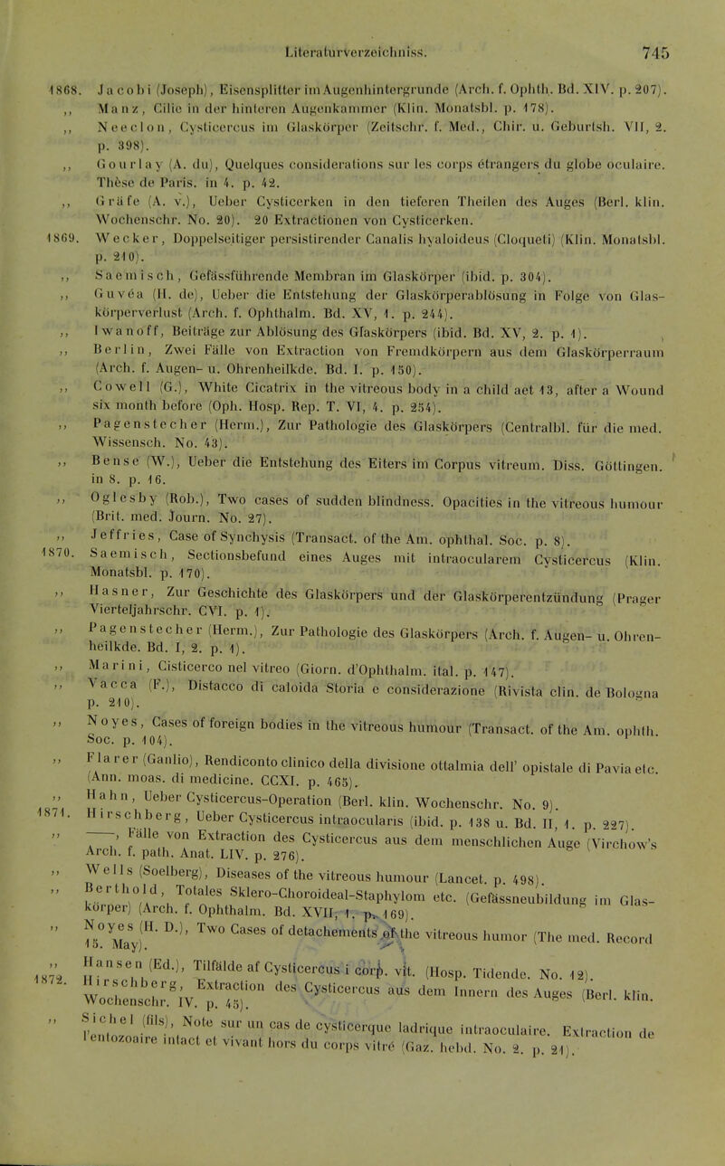 1868. Jacobi (Joseph), Eisensplitter imAugenhintergrunde (Arch. f. Oplith. Bd. XIV. p.207). Manz, Cilie in der hinteren Augenkammer (Kiin. Monatsbl. p. 178). ,, Neeclon, Cysticercus im Glaskörper (Zeitschr. f. Med., Chir. u. Geburlsh. VII, 2. p. 398). ,, Gourlay (A. du), Quelques consideralions siir les corps etrangers du globe oculaire. Th6.se de Paris, in 4. p. 42. Grüfe (A. v.), Ueber Cysticerken in den tieferen Theilen des Auges (fierl. klin. Wochenschr. No. 20). 20 E\tractionen von Cysticerken. 1869. Wecker, Doppelseitiger persistirender Canalis liyaloideus (Cloqueti) (Klin. Monatsbl. p. 210). ,, Saemisch, Gefässführende Membran im Glaskörper (ibid. p. 304). ,, Guvea (II. de), Ueber die Entstehung der Glaskörperablüsung in Folge A^on Glas- korperverlust (Arch. f. Ophlhalm. Bd. XV, 1. p. 244). Iwanoff, Beitrage zur Ablösung des Glaskörpers (ibid. Bd. XV, 2. p. 1). , ,, Berlin, Zwei Fälle von Extraction von Fremdkörpern aus dem Glaskörperraum (Arch. f. Augen-u. Ohrenheilkde. Bd. I. p. 150). Co well (G.), White Gicatrix in the vitreous body in a child aet 13, after a Wound six month before (Oph. Hosp. Rep. T. VI, 4. p. 254). Pagenstecher (Herm.), Zur Pathologie des Glaskörpers (Centralbl. für die med. Wissensch. No. 43). Bense (W.), Ueber die Entstehung des Eiters im Corpus vitreum. Diss. Göttingen, in 8. p. 16. Oglesby (Rob.), Two cases of sudden blindness. Opacities in the vitreous humour (Brit. med. Journ. No. 27). Jeffries, Gase of Synchysis (Transact. of the Am. ophtha!. Soc. p. 8). 1870. Saemisch, Sectionsbefund eines Auges mit intraocularem Cy,sticercus (Klin. Monatsbl. p. 170). Hasner, Zur Geschichte des Glaskörpers und der Glaskörperentzündung (Prager Vierteljahrschr. CVI. p. 1). Pa g e n s t ec h er (Herm.), Zur Pathologie des Glaskörpers (Arch. f. Augen- u Ohren- heilkde. Bd. I, 2. p. 1). Marini, Cisticerco nel vitreo (Giorn. d'Ophthalm. ital. p. 147). Vacca (F.), Distacco di caloida Storia e considerazione (Rivista clin. de Bolo^^na p. 210).  „ Noyes , Cases of foreign bodies in the vitreous humour (Transact. of the Am ophth Soc. p. 104), ' Flarer (Ganlio), Rendicontoclinico della divisione ottalmia dell' oplstale di Paviaetc (Ann. moas. di medicine. CCXI. p. 465). Hahn, Ueber Cysticercus-Operation (Berl. klin. Wochenschr. No. 9). Hirschberg, Ueber Cysticercus intraocularis (ibid. p. 138 u. Bd. H, 1. p 2<J7) Fälle von Extraction des Cysticercus aus dem menschlichen Auge (Vi7chow's Arch. f. path. Anat. UV. p. 276). Wells (Soelberg), Diseases of the vitreous humour (Lancet p 498) f.'rV/A'^V'^.'^'.^'^^''''''^'^™'^'^-^^^P^^^^°'^ «^^^^ (Gefässneubildung im Glas- korper) (Arch. f. Ophthalm. Bd. XVIIj 1. th.169). I^S^^Iayf^' '^^'^ detachements^^^^^ vitreous humor (The med. Record 187^1 1872. Hanse n (Ed.), Tilfälde af Cysticercus-i cl^r^. vk (Hosp. Tidende. No. 12) mrenscL'.'iv.':!^::;:^'^^''^-^ ^^^^ ^^-^-^^ ^n- I'Inl .^''^'.^^^ ««« cysticerque ladriquc intraoculaire. Extraction de lentozoa.re .nlact et vivant hors du corps vitrO (Gaz. hebd. No. 2. p. 21).