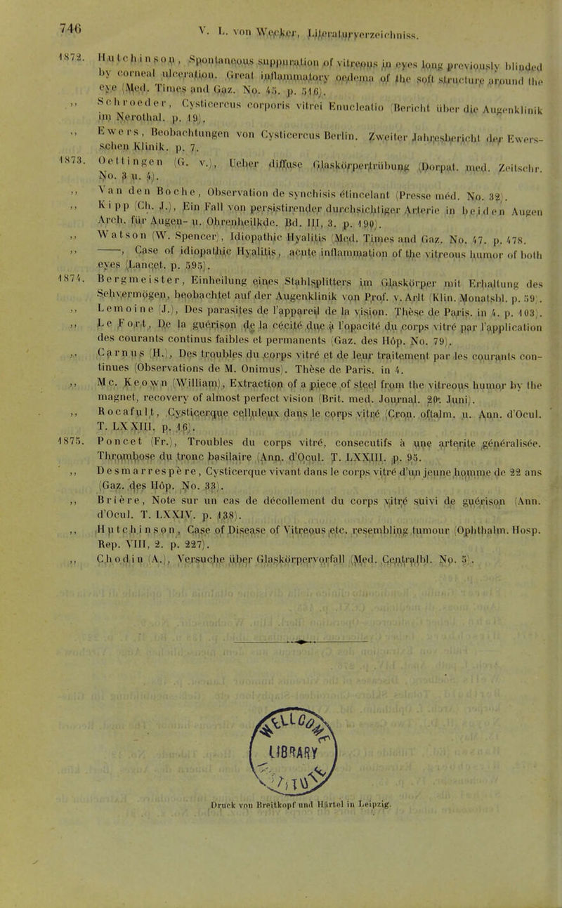 -1872. •1S73. 1874. 187f V. L. von WcAkttr, Li^iOralij^-yorzpirimiss. iru tc h i n s o n , Sponlanocus siippuralion i..f vUr^MS ,eyes ^ftu^ ßrovipu.My blinOiHl eye {^od. Tinies ünd Q.^z. Np. /.ö. p. 51/5j. Schroedor, Cysticercus corporis vitrei Enucleatio fBericlit über die Auwcnklinik Uli N.erothal. p. 19). , Ewers, Boobacl.lungon von Cysti.MMvus Berlin. ?weilQr Jalu;ei^rAobt .kv Ewer«;- s.cbcn Klinik, p. 7. . -r- a t • Oettingen (G. v.), Uel^er dii]i;wse Ojia.skü,-per,irül)up(< (Dorpat. med. Zeilsd.r Van den Boche, Observation de syncliisis r'lincelanl (Presse niöd. No. 3?;. Ivipp (Cli. J.), Jiin Fall von per.sistirender dur,chsicjilige\r,ij.r.lerie in bejden Aufien Arch. f^ür A.ugeu- u. O.breajUeilkde. Bd. III, 3. 199). Watson (W. Spencer), Idiopathic Hyalilis (^qd. TAnjes and Gaz. No. ',1. p. 178. , Gase of idiopaUii.c HyalL^f, «(Cjule innammation of 4ie vit;-eous Uumor of bolli eyes (Lanqet. p. 595). Bergmeister, Einheilung eines Stahl;,plitters i,m Glaskörper mit Erba,Uung des S.e^iv,ermögeji, bqobacbtet auf der Augenklinik vpp P,raf. v. Arft (Klin. li^onatsbl. p. 59;. Lemoine (J.), Des parasites de l'appare^l de la vis^on. Jl^ese de Pa,i-i,s. in 4. p. 108). JLc ^ o.r.t , D,e la gyerison de la c^ci.t^ ,<;lnQ ^ l'opacite du ,corps vitrö par l'applicafion des courants Continus faibles'et permanents (Gaz. des Höp. No. 79). Cfirnus (H.), Des troubles du ,CQrps vitrö et de l?,Uir traitement par Jes cpur^nts con- tinues (Observations de M. Onimus). These de Paris, in 4. Mc. Keown (William), E\traction of a plece of steel from the vitreous humo,r by (he magnet, recovery of almost perfect vision (Brit. med. Joiy-na^. ^(K Juni). Rocafult, .Gystijcergvte cqlUile,ux daris le cprps yitnö (Cro,n. oftajm. u. A,nn. d'Ocul. T. LXXIII. p». .1f ). Poncet (Fr.), Troubles du corps \itv6, consecutifs ä m,ie arterite igönöralisöe. Thi;m:T,i^.osp du ,tronc i^asilaire (Ann. d'Qqul. J. LXXIII. p. 95. Desmarrespfere, Cysticerque vivant dans le corps vitre d'un jeune hqmnie de 22 ans (Gaz. 4q,s Höp. ,]^o. .^p). Briere, Note sur un cas de d6collement du corps y,iti;$ ^uivi d.e g\i,(^i;is,9in (Ann. d'Ocul. T. LXXiy. p. 138). iH p t cli.i n s p n , Gase of Disease of Vitreous ,etc. resembling tumour (Ophthalm. Hosp. Rep. YIII, 2. p. 227). CJi pdi p (A,], ypjsucjie ,ül?er Glaskürpervo.rfall (^^ed. ,Ge;?,t|r^,lbl. j^p. 5). Drunk von Breitkopf und lliirtpl in Leipzig.