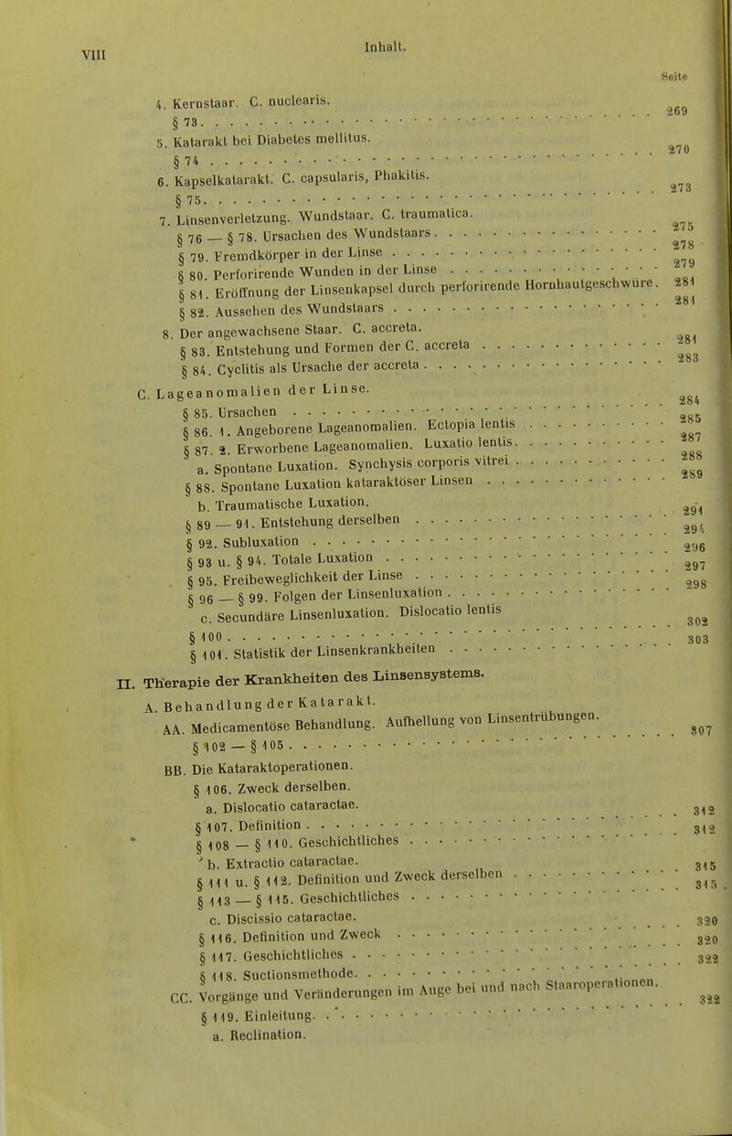 Seite 4. Kernstaar. C. nuclearis. §73 5. Katarakt bei Diabetes mellitus. § 74 6. Kapselkatarakt. C. capsularis, Phakitis. § 75 7. Linsenverletzung. Wundstaar. C. traumatica. §76 — 8 78. Ursachen des Wundstaars ^ .ji ...278 § 79. Fremdkörper in der Linse 6 80. Perforirende Wunden in der Linse ; '..' ' § 81. Eröffnung der Linsenkapsel durch perforirende Hornhautgeschwure. 2S1 § 82. Aussehen des Wundstaars 8. Der angewachsene Staar. C. accreta. § 83. Entstehung und Formen der C. accreta § 84. Cyclitis als Ursache der accreta • . • • C. Lageanomalien der Linse. § 85. Ursachen ^ §86 1. Angeborene Lageanomalien. Ectopia lentis §87 2. Erworbene Lageanomalien. Luxatio lentis a. Spontane Luxation. Synchysis corporis vitrei § 88. Spontane Luxation kataraklöser Linsen b. Traumatische Luxation. § 89 — 91. Entstehung derselben ^^^^ § 92. Subluxation § 93 u. § 94. Totale Luxation § 95. Freibeweglichkeit der Linse § 96 — § 99. Folgen der Linsenluxation c. Secundäre Linsenluxation. Dislocatio lentis § 100 • •■ ■ . 803 § 1 or Statistik der Linsenkrankheiten II. TKerapie der Krankheiten des Linsensystems. A Behandlung der Katarakt. AA. Medicamentöse Behandlung. Aufhellung von Linsentrübungen. § 102 — § 1 05 BB. Die Kataraktoperationen. § 106. Zweck derselben, a. Dislocatio cataractae. §107. Definition .312 § 108— § 110. Geschichtliches ' b. Extractio cataractae. 3,5 § III u. § H2. Definition und Zweck derselben • • I 113 _§ 115. Geschichtliches c. Discissio cataractae. 320 § 116. Definition und Zweck § 117. Geschichtliches 322 8 118. Suctionsmelhode CG. Vorgänge und Veränderungen im Auge bei und nach Slaaroperationen. § 119. Einleitung. . * a. Reclination.