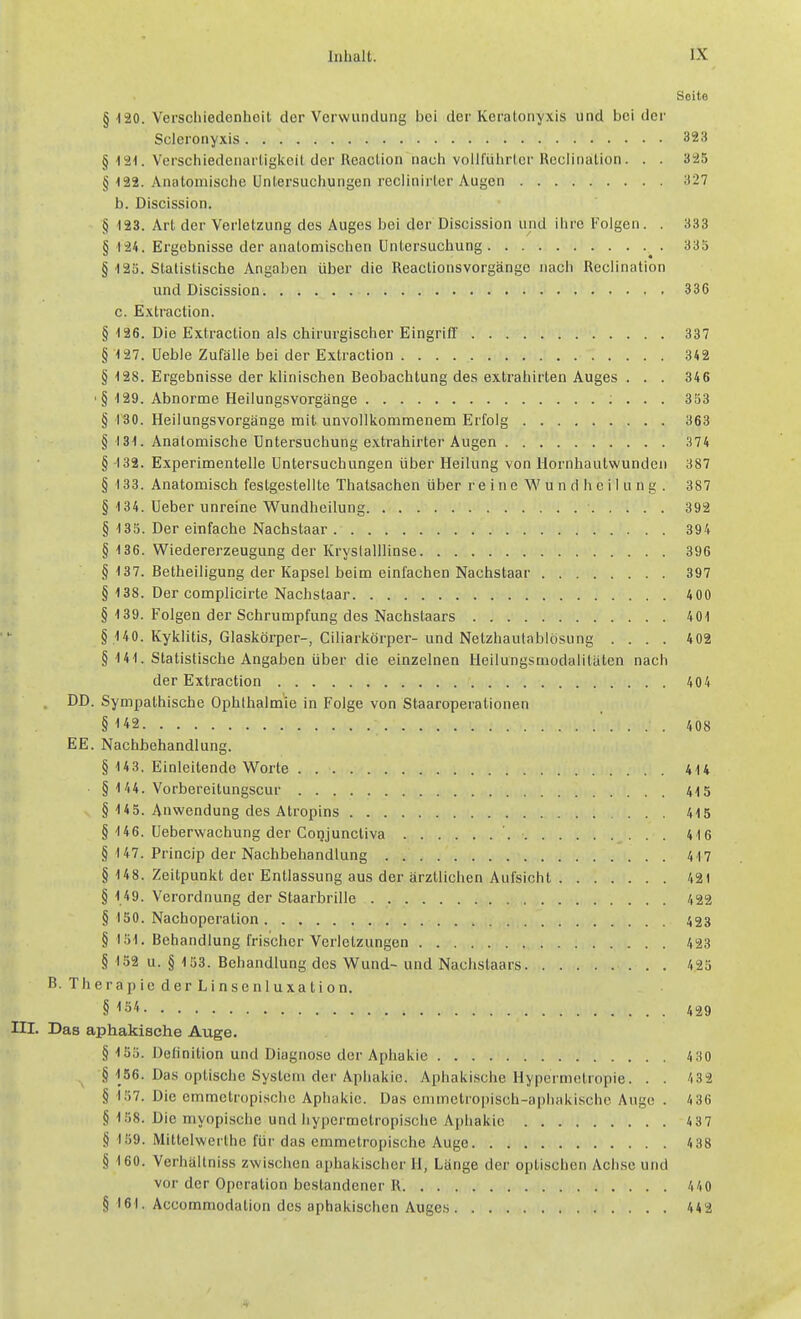 Seite § 120. Verschiedenheit der Verwundung bei der Keratonyxis und bei der Scleronyxis 323 § 121. Verschiedcnarligiceil der Rcaclion nacli voill'iilirler Hcciinalion. . . 325 § 122. Anatomische Untersuchungen rcclinii-ler Augen 327 b. Discission. § -123. Art der Verletzung des Auges bei der Discission und ihre Folgen. . 333 § 124. Ergebnisse der anatomischen Untersuchung 335 § 12S. Statistische Angaben über die Reactionsvorgänge nach Reclination und Discission 336 c. Extraction. § 126. Die Extraction als chirurgischer Eingriff' 337 § 127. Ueble Zufälle bei der Extraction 342 § 128. Ergebnisse der klinischen Beobachtung des extrahirten Auges . . . 346 '§ 129. Abnorme Heilungsvorgänge ; . . . 353 § 130. Heilungsvorgänge mit unvollkommenem Erfolg 363 § 131. Anatomische Untersuchung extrahirter Augen 374 § 132. Experimentelle Untersuchungen über Heilung von llornhautwunden 387 § 133. Anatomisch festgestellte Thatsachen über r e i n e W u n d h c i I u n g . 387 § 134. Ueber unreine Wundheilung 392 § 133. Der einfache Nachstaar 394 § 136. Wiedererzeugung der Kryslalllinse 396 § 137. Betheiligung der Kapsel beim einfachen Nachstaar 397 § 138. Der complicirte Nachstaar 4 00 § 139. Folgen der Schrumpfung des Nachstaars 401 § 140. Kyklitis, Glaskörper-, Ciliarkörper-und Netzhautablösung .... 402 § 141. Statistische Angaben über die einzelnen Heilungsmodalitäten nach der Extraction 404 . DD. Sympathische Ophthalmie in Folge von Staaroperationen § 142 ' . . . . 408 EE. Nachbehandlung. § 143. Einleitende Worte 414 § 144. Vorbereitungscur 415 § 145. Anwendung des Atropins 415 § 146. Ueberwachung der Copjuncliva 416 § 147. Princip der Nachbehandlung 417 § 148. Zeitpunkt der Entlassung aus der ärztlichen Aufsicht 421 § 149. Verordnung der Staarbrille 422 § ISO. Nachoperation 423 § 151. Behandlung frischer Verletzungen 423 § 152 u. § 153. Behandlung des Wund- und Nachstaars . 425 B. Therapie derLinsenluxation. § 154 429 III. Das aphakische Auge. § ISo. Delinition und Diagnose der Aphakie 4 30 § 156. Das optische System der Aphakie. Aphakische Hypermetropie. . . 432 § 157. Die emmetropischc Aphakie. Das emmelropisch-aphaki.schc Auge . 4 36 § 158. Die myopische und Ijyperraetropische Aphakie 437 § 159. Mitlelwerthe für das emmetropische Auge 4 38 § 160. Verhältniss zwischen aphakischer H, Länge der optischen Achse und vor der Operation bestandener R. 440 § 161. Accommodalion des apbakischen Auges 442