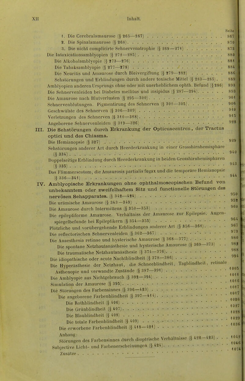 Seit«] 1. Die Ccrcbralamaurosc (§ 26t)—267) 867| 2. Die Spinalamaurose (§ 268) 870i 3. Die niclit complicirte Sehnervcnalrophie (§ 269—271) 878] Die Intoxicationsamblyopicn (§ 272—285) 880 Die All<olioiambIyopie (§ 273—276) 881 Die Tabaksamblyopie (§ 277—278) 884 Die Neuritis und Amaurose durch Bleivergiftung (§ 279—282) 886| Sehslorungen und Erblindungen durch andere toxisciie Mitlei (§ 283—285). . 889 Amblyopien anderen Ursprungs ohne oder mit unerheblichem ophlh. Befund (§ 286) 893| Die Sehnervenleiden bei Diabetes mellitus und insipidus (§ 287—294) 893 Die Amaurose nach Blutverlusten (§ 295—300) 901 Sehnervenblutungen. Pigmentirung des Sehnerven (§ 301—305) 906 Geschwülste des Sehnerven (§ 306—309) 910 Verletzungen des Sehnerven (§ 310—318) Angeborene Sehnervenleiden (§ 319—326) ^22 III. Die Sehstörungen durch Erkrankung der Opticuseentren, der Tractus optici und des Chiasma. Die Hemianopsie (§ 327) ^^^ Sehstörungen anderer Art durch Heerderkrankung in einer Grosshirnhemisphäre (§ 334) Doppelseitige Erblindung durch Heerderkrankung in beiden Grosshirnhemispharen (§ 335) Das Flimmerscotom, die Amaurosis partialis fugax und die temporäre Hemianopsie kl (§ 336—341) ^'''^ IV. Amblyopische Erkrankungen ohne ophthalmoscopischen Befund von unbekanntem oder zweifelhaftem Sitz und functioneUe Störungen des nervösen Sehapparates. (§ 342—424) Die urämische Amaurose (§ 343 —349) Die Amaurose durch Intermiltens (§ 350—353) Die epileptiforme Amaurose. Verhältniss der Amaurose zur Epilepsie. Augen- spiegelbefunde bei Epileptikern (§ 354—355) 964 fc; Plötzliche und vorübergehende Erblindungen anderer Arl (§ 356—361) 967 ■ Die reflectorischen Sehnervenleiden (§ 362—367) ' «'^ Die Anaesthesia retinae und hysterische Amaurose (§ 368—377) 980 Die spontane Netzhautanästhesie und hysterische Amaurose (§ 369—373) . . 98? Die traumatische Netzhautanästhesie (§ 374 — 376) Die idiopathische oder acute Nachtblindheit (§ 378—386) • • «^ Die Hyperästhesie der Netzhaut', die Schneeblindheit, Tagblindheit, relmale Asthenopie und verwandte Zustände (§ 387—391) ^^'^ Die Amblyopie aus Nichtgebrauch (§ 392—394) ^^^^ Simulation der Amaurose (§ 395) • ^^^^ Die Störungen des Farbensinnes (§ 396—423) ^^^^ Die angeborene Farbenblindheit (§ 397—41 4) ^^^^ Die Rothblindheit (§ 406) ^^^^ Die Griinblindheil (§ 407) ^^^^ Die Blaublindheit (§ 408) ^^^^ Die totale Farbenblindheit (§ 4 09) ^^^^ Die erworbene Farbenblindheit (§ 418—421) Slürun|en des Farbensinnes durch dioptri.sche Verhällnissc (§ 422-423) . . . «042 Subjcctive Licht-und Farbenerscheinungen (§ 424) \ Zusätze