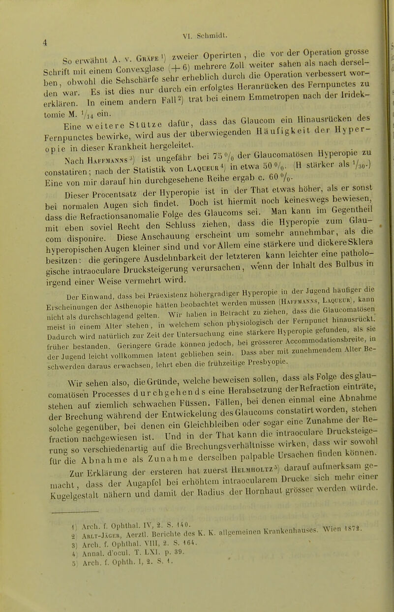 n p vvvmpr Ooerirlen , die vor der Operation grosse So erwähnt A v. Guakk ; f^P^^ ^ ^^hen als nach dersel- Schrift n.t eine. ^^^[^^^^IZ die Operation verbessert wor- ben, obwohl d e Se^^'^'^'»' ^ ^ ,„ Heranrücken des Fernpuncles zu SaZ; ,„^\;:L*:nr„tnV;- ,reine. .,„.e.ope„ nach der .HdeU- '°'e'weitere StUt.e dafür, dass ^f^^jX^^:! 1 -1 Qiic flpr überw eaenden Häufigkeit aei n>iper Fernpuncles bewirke, wird aus cier uuLiwicacuu o ODie in dieser Krankheil hergeleitet. ' NachH..rnu^^s^^) ist ungefähr /^ constatiren; nach der Statistik von Lxqceou ) in etwa bO V (H slaiker als /,,.) Eine von mir darauf hin durchgesehene Reihe ergab c. 60 Dieser Procentsatz der Hyperopie ist in der That etwas höher, als er sonst bei nc^^'a en Augen sich findet. Doch ist hiermit noch keineswegs bewiesen d sIe RefractioLanomalie Folge des Glaucoms sei Man kann im Gegentheil mit eben soviel Recht den Schluss ziehen, dass die Hyperopie zum Glau- com di pon^e Diese Anschauung erscheint um somehr annehmbai-, a^ die Zeichen Augen kleiner sind und vor Allem eine stärkere uiid dickereSklera b siuen: die gerfngere Ausdehnbarkeit der letzteren kann l-b^erPJ^^^^^^ gische intraoculare Drucksteigerung verursachen, wenn der Inhalt des Rulbus m irgend einer Weise vermehrt wird. Der Einwand, dass bei Präexistenz höhergradiger Hyperopie i>. 'i'^;;^.^f f J;^^^^^^^^^^ Erscheinungen der Asthenopie hätten beobachtet werden müssen (HxrPM^.^^ ^ ^^^--^ nicht als durchschlagend gelten. Wir haben in Betracht zu ziehen, f ^ ^^^^^'^^^^^^^^^^^ meist in einem Alter stehen, in welchem schon physiologisch der ^^^^^^^^^ Dadurch wird natürlich zur Zeit der Untersuchung eine stärkere »^P^^^f^t^^^^^^^^^^ ^ früher bestanden. Geringere Grade können jedoch, bei ^^'^^^''^^'''''''''^1'^^^^^^ der Jugend leicht vollkommen latent geblieben sein. Dass aber mit zunehmendem Alte. Be schwerdeu daraus erwachsen, lehrt eben die frühzeitige Presbyopie. Wir sehen also, die Gründe, welche beweisen sollen, dass als Folge desglau- coma^ren Processen durchgehends eine Herabsetzung ^^^^^^ stehen auf ziemlich schwachen Füssen. Fällen, be. denen einmal eine Abnahme deXchung Während der Entwickelung desGlaucoms --t^^^^^ solche ^egenSber, bei denen ein Gleichbleiben oder sogar eine Zunahme de lie r cüoiSgew esen ist. Und in der That kann die intraoculare Druckste.ge- un! so ve ch'edenartig auf die Rrechungsverhältnisse wirken, dass wir sowohl fü. die Abnahme als^Zunahme derselben palpable Ursachen finden können. Zur Erklärung der ersteren hat zuerst HeuiholtzS) darauf aufmerksam ge- inacht dass der Augapfel bei erhöhtem intraocularem Drucke sich mehr einer Kut^suilt nähern und damit der Radius der Hornhaut grösser werden würde. i > \rch. f. Ophthal. IV, 2. S. UO. AkltIjXg.;, Aerztl. Berichte des K. K. allgemeinen Krankenhauses, W-on IS.i. 3) Arch. f. Ophthal. VIII, 2. S. 164. H] Annal. d'ocul. T. LXl. p. 39.