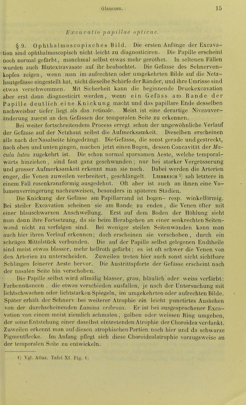 Excavatio papillae opticae. §9. Ophthalmoscopisches Bild. Die ersten Anfänge der Excava- ition sind ophlhalmoscopisch nicht leiciit zu diagnosticircn. Die Papille erscheint noch normal gefärbt, manchmal selbst etwas mehr geröthet. In seltenen Fällen wurden auch Blutextravasale auf ihr beobachtet. Die Gefiisse des Sehnerven- kopfes zeigen, wenn man im aufrechten oder umgekehrten Bilde auf die Netz- hautaefässe eingestellt hat, nicht dieselbe Schärfe der Ränder, und ihre Umrisse sind etwas verschwommen. Mit Sicherheit kann die beginnende Druckexcavation aber erst dann diagnosticirt werden, wenn ein Gefäss am Rande der Papille deutlich eine Knickung macht und das papilläre Ende desselben nachweisbar tiefer liegt als das retinale. Meist ist eine derartige Niveauver- . änderung zuerst an den Gefässen der temporalen Seite zu erkennen. Bei weiter fortschreitendem Process erregt schon der ungewöhnliche Verlauf der Gefasse auf der Netzhaut selbst die Aufmerksamkeit. Dieselben erscheinen alle nach derNasalseite hingedrängt. DieGefässe, die sonst gerade und gestreckt, nach oben und unten gingen, machen jetzt einen Bogen, dessen Concavität derilfa- cula lutea zugekehrt ist. Die schon normal sparsamen Aeste, welche temporal- wärts hinziehen, sind fast ganz geschwunden; nur bei starker Vergrösserung und grosser Aufmerksamkeit erkennt man sie noch. Dabei werden die Arterien enger, die Venen zuweilen verbreitert, geschlängelt. Liebreich sah letztere in einem Fall rosenkranzförmig ausgedehnt. Oft aber ist auch an ihnen eine Vo- lumenverringerung nachzuweisen, besonders in späteren Stadien. Die Knickung der Gefasse am Papillarrand ist bogen- resp. winkelförmig. Bei steiler Excavalion scheinen sie am Rande zu enden, die Venen öfter mit einer blauschwarzen Anschwellung. Erst auf dem Boden der Höhlung sieht man dann ihre Fortsetzung, da sie beim Herabgehen an einer senkrechten Seiten- wand nicht zu verfolgen sind. Bei weniger steilen Seilenwänden kann man auch hier ihren Verlauf erkennen; doch erscheinen sie verschoben, durch ein schräges Mittelstilck verbunden. Die auf der Papille selbst gelegenen Endtheile sind meist etwas blasser, mehr hellroth gefärbt; es ist oft schwer die Venen von den Arterien zu unterscheiden. Zuweilen treten hier auch sonst nicht sichtbare Schlingen feinerer Aeste hervor. Die Austrittspforte der Gefässe erscheint nach der nasalen Seite hin verschoben. Die Papille selbst wird allmälig blasser, grau, bläulich oder weiss verfärbt: Farbennüancen , die etwas verschieden ausfallen, je nach der Untersuchung mit lichtschvvachen oder lichtstarken Spiegeln, im umgekehrten oder aufrechten Bilde. Später erhält der Sehnerv bei weiterer Atrophie ein leicht punctirtes Aussehen von der durchscheinenden Lamina cribrosa. Er ist bei ausgesprochener Exca- vation von einem meist ziemlich schmalen, gelben oder weissen Ring umgeben, der seine Entstehung einer daselbst eintretenden Atrophie derChoroidea verdankt. Zuweilen erkennt man auf diesen atrophischen Partien noch hier und da schwarze Pigmentflecke. Im Anfang pflegt sich diese Choroidealatrophie vorzugsweise an der temporalen Seite zu entwickeln. I) Vgl. Atlas. Tafel XI. Fig. 1.