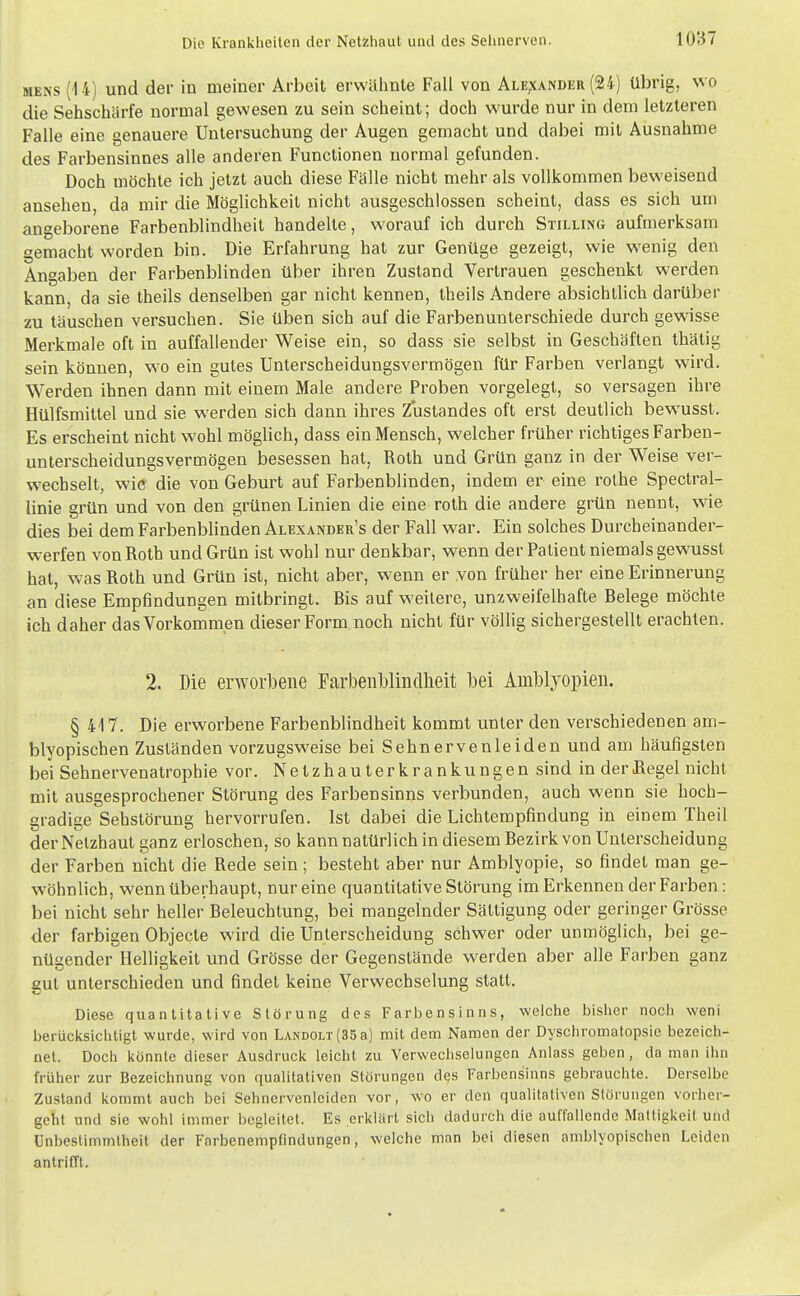 MENS (14) und der in meiner Arbeit erwähnte Fall von ALE,\ANDiiR (24) übrig, wo die Sehschärfe normal gewesen zu sein scheint; doch wurde nur in dem letzteren Falle eine genauere Untersuchung der Augen gemacht und dabei mit Ausnahme des Farbensinnes alle anderen Functionen normal gefunden. Doch möchte ich jetzt auch diese Fälle nicht mehr als vollkommen beweisend ansehen, da mir die Möglichkeit nicht ausgeschlossen scheint, dass es sich um angeborene Farbenblindheit handelte, worauf ich durch Stilling aufmerksam gemacht worden bin. Die Erfahrung hat zur Genüge gezeigt, wie wenig den Angaben der Farbenblinden über ihren Zustand Vertrauen geschenkt werden kann, da sie theils denselben gar nicht kennen, theils Andere absichtlich darüber zu täuschen versuchen. Sie üben sich auf die Farben unterschiede durch gewisse Merkmale oft in auffallender Weise ein, so dass sie selbst in Geschäften thätig sein können, w^o ein gutes Unterscheidungsvermögen für Farben verlangt wird. Werden ihnen dann mit einem Male andere Proben vorgelegt, so versagen ihre Hülfsmittel und sie werden sich dann ihres Zustandes oft erst deutlich bewusst. Es erscheint nicht wohl möglich, dass ein Mensch, welcher früher richtiges Farben- unterscheidungsvermögen besessen hat, Roth und Grün ganz in der Weise ver- wechselt, wie die von Geburt auf Farbenblinden, indem er eine rothe Spectral- linie grün und von den grünen Linien die eine roth die andere grün nennt, wie dies bei dem Farbenblinden Alexander's der Fall war. Ein solches Durcheinander- werfen von Roth und Grün ist wohl nur denkbar, wenn der Patient niemals gewusst hat, w-as Roth und Grün ist, nicht aber, wenn er von früher her eine Erinnerung an diese Empfindungen mitbringt. Ris auf weitere, unzweifelhafte Relege möchte ich daher das Vorkommen dieser Form noch nicht für völlig sichergestellt erachten. 2. Die erworbene Farbeublmcllieit bei Amblyopien. § 417. Die erworbene Farbenblindheit kommt unter den verschiedenen am- blyopischen Zuständen vorzugsweise bei Sehnervenleiden und am häufigsten bei Sehnervenatrophie vor. N e t z h a u t e r k r a n k u n g e n sind in der Hegel nicht mit ausgesprochener Störung des Farbensinns verbunden, auch wenn sie hoch- gradige Sehstörung hervorrufen. Ist dabei die Lichtempfindung in einem Theil der Netzhaut ganz erloschen, so kann natürlich in diesem Rezirk von Unterscheidung der Farben nicht die Rede sein; besteht aber nur Amblyopie, so findet man ge- wöhnlich, wenn überhaupt, nur eine quantitative Störung im Erkennen der Farben : bei nicht sehr heller Releuchtung, bei mangelnder Sättigung oder geringer Grösse der farbigen Objecte wird die Unterscheidung schwer oder unmöglich, bei ge- nügender Helligkeit und Grösse der Gegenstände werden aber alle Farben ganz gut unterschieden und findet keine Verwechselung statt. Diese quantitative Störung des Farbensinns, welche bisher noch weni berücicsichtigt wurde, wird von LANDOLT(35a) mit dem Namen der Dyschromatopsie bezeicli- net. Doch i<önnte dieser Ausdrucic leicht zu Verwechselungen Anlass geben, da man ihn früher zur Bezeichnung von qualitativen Störungen des Farbensinns gebrauchte. Derselbe Zustand kommt auch bei Sehnervenleiden vor, wo er den qualitativen Störungen vorher- geht und sie wohl immer begleitet. Es erklärt sich dadurch die auffallende Mattigkeit und Unbestimmtheit der Farbenempfindungen, welche man bei diesen amblyopischen Leiden antrifft.