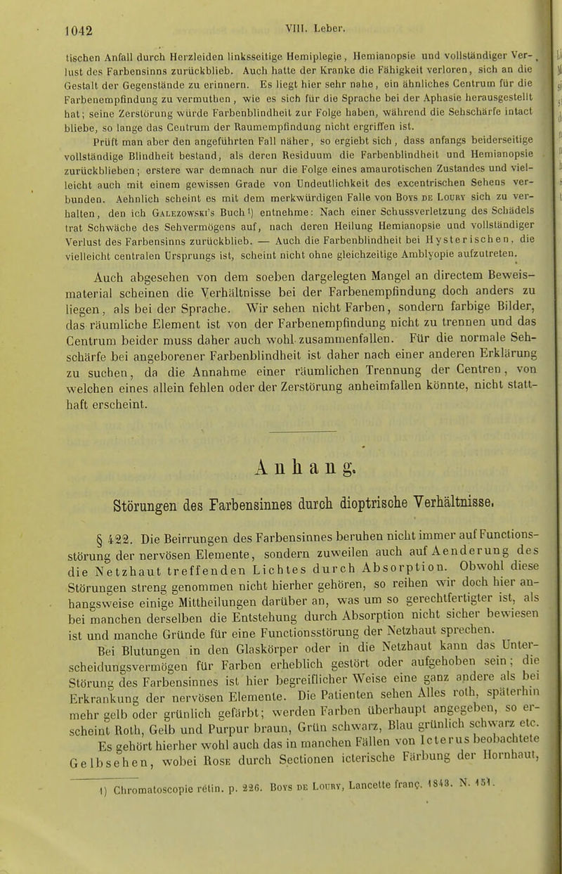 tischen Anfall durch Herzleiden linksseitige Hemiplegie, Hemianopsie und vollständiger Ver-, lust des Farbensinns zurückblieb. Auch hatte der Kranke die Fähigkeit verloren, sich an die Gestalt der Gegenstände zu erinnern. Es liegt hier sehr nahe, ein ähnliches Centrum für die Farbenempfindung zu vermuthen , wie es sich für die Sprache bei der Aphasie herausgestellt hat; seine Zerstörung würde Farbenblindheil zur Folge haben, während die Sehschärfe intact bliebe, so lange das Ceiitrum der Raumempfindung nicht ergriffen ist. Prüft man aber den angeführten Fall näher, so crgiebt sich , dass anfangs beiderseitige vollständige Blindheit bestand, als deren Residuum die Farbenblindheit und Hemianopsie zurückblieben; erstere war demnach nur die Folge eines amaurotischen Zustandes und viel- leicht auch mit einem gewissen Grade von Undeutlichkeit des excentrischen Sehens ver- bunden. Aehnlich scheint es mit dem merkwürdigen Falle von Boys de Loüry sich zu ver- halten , den ich Galezowski's Buch i) entnehme: Nach einer Schussverletzung des Schädels trat Schwäche des Sehvermögens auf, nach deren Heilung Hemianopsie und vollständiger Verlust des Farbensinns zurückblieb. — Auch die Farbenblindheit bei Hysterischen, die vielleicht centralen Ursprungs ist, scheint nicht ohne gleichzeitige Amblyopie aufzutreten. Auch abgesehen von dem soeben dargelegten Mangel an directem Beweis- material scheinen die Verhältnisse bei der Farbenempfindung doch anders zu liegen, als bei der Sprache. Wir sehen nicht Farben, sondern farbige Bilder, das räumliche Element ist von der Farbenempfindung nicht zu trennen und das Centrum beider muss daher auch wohl zusammenfallen. Für die normale Seh- schärfe bei angeborener Farbenblindheit ist daher nach einer anderen Erklärung zu suchen, da die Annahme einer räumlichen Trennung der Centren, von welchen eines allein fehlen oder der Zerstörung anheimfallen könnte, nicht statt- haft erscheint. Anhang. Störungen des Farbensinnes durcli dioptrische Verhältnisse. § 422. Die Beirrungen des Farbensinnes beruhen nicht immer auf Funclions- störung der nervösen Elemente, sondern zuweilen auch aufAenderung des die Netzhaut treffenden Lichtes durch Absorption. Obwohl diese Störungen streng genommen nicht hierher gehören, so reihen wir doch hier an- hangsweise einige Mittheilungen darüber an, was um so gerechtfertigter ist, als bei manchen derselben die Entstehung durch Absorption nicht sicher bewiesen ist und manche Gründe für eine Functionsstörung der Netzhaut sprechen. Bei Blutungen in den Glaskörper oder in die Netzhaut kann das Unter- scheidungsvermögen für Farben erheblich gestört oder aufgehoben sem; die Störung des Farbensinnes ist hier begreiflicher Weise eine ganz andere als bei Erkrankung der nervösen Elemente. Die Patienten sehen Alles rolh, späterhin mehr gelb oder grünlich gefärbt; werden Farben überhaupt angegeben, so er- scheint Roth, Gelb und Purpur braun, Grün schwarz, Blau grünlich schwarz etc. Es gehört hierher wohl auch das in manchen Fällen von Icterus beobachtete Gelb sehen, wobei Rose durch S.ectionen icterische Färbung der Hornhaut, ^pChromatoscopie rölin. p. 226. Boys de Loury, Lancette fran?. 1843. N. 15^.