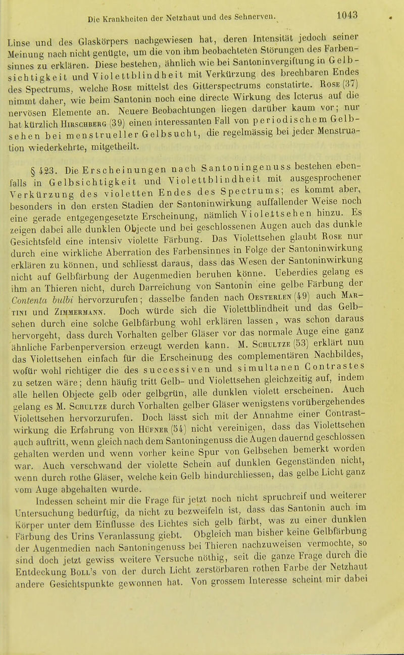 Linse und des Glaskörpers uacligevviesen hat, deren Intensität jedoch seiner Meinung nach nicht genügte, um die von ihm beobachteten Störungen des Farben- sinnes zu erklären. Diese bestehen, ähnlich wie bei Santoninvergiftung m Gel b- sichtigkeit und Violetlblindheit mit Verkürzung des brechbaren Endes des Spectrums welche Rose mittelst des Gitterspectrums conslatirte. Rose (37) nimmt daher, wie beim Santonin noch eine directe Wirkung des Icterus auf die nervösen Elemente an. Neuere Beobachtungen liegen darüber kaum vor; nur hat kürzlich Hirschberg (39) einen interessanten Fall von periodischem Gelb- sehen bei menstrueller Gelbsucht, die regelmässig bei jeder Menstrua- tion wiederkehrte, mitgetheilt. S 423 Die Erscheinungen nach Santoningenuss bestehen eben- falls in Gelbsichtigkeit und Violettblindheit mit ausgesprochener Verkürzung des violetten Endes des Spectrums; es kommt aber besonders in den ersten Stadien der Santoninwirkung auffallender Weise noch eine gerade entgegengesetzte Erscheinung, nämlich Violeltsehen hinzu. Es zeigen dabei alle dunklen Objecto und bei geschlossenen Augen auch das dunkle Gesichtsfeld eine intensiv violette Färbung. Das Violettsehen glaubt Rose nur durch eine wirkliche Aberration des Farbensinnes in Folge der Santomnwirkung erklären zu können, und schliesst daraus, dass das Wesen der Santomnwirkung nicht auf Gelbfärbung der Augenmedien beruhen könne. Ueberdies gelang es ihm an Thieren nicht, durch Darreichung von Santonin eine gelbe Färbung der Contenta bulbi hervorzurufen; dasselbe fanden nach Oesterlen (49) auch Mar- tini und Zimmermann. Doch würde sich die Violettblindheit und das Gelb- sehen durch eine solche Gelbfärbung wohl erklären lassen, was schon daraus hervorgehl, dass durch Vorhalten gelber Gläser vor das normale Auge eine ganz ähnliche Farbenperversion erzeugt werden kann. M. Schultze (53) erklärt nun das Violettsehen einfach für die Erscheinung des complementären Nachbildes, wofür wohl richtiger die des successiven und simultanen Contrastes zu setzen wäre; denn häufig tritt Gelb- und Violettsehen gleichzeitig auf, indem alle hellen Objecto gelb oder gelbgrün, alle dunklen violett erscheinen. Auch uelang es M. Schultze durch Vorhalten gelber Gläser wenigstens vorübergehendes Violeltsehen hervorzurufen. Doch lässt sich mit der Annahme einer Contrast- wirkung die Erfahrung von Hüfner (54) nicht vereinigen, dass das Violettsehen auch auftritt, wenn gleich nach dem Santoningenuss die Augen dauernd geschlossen gehalten werden und wenn vorher keine Spur von Gelbsehen bemerkt worden war. Auch verschwand der violette Schein auf dunklen Gegenständen mcht, wenn durch rolhe Gläser, welche kein Gelb hindurchliessen, das gelbe Licht ganz vom Auge abgehalten wurde. . Indessen scheint mir die Frage für jetzt noch nicht spruchreif und weiterer Untersuchung bedürftig, da nicht zu bezweifeln ist, dass das Santonin auch im Körper unter dem Einflüsse des Lichtes sich gelb färbt, was zu einer dunklen Färbung des Urins Veranlassung giebt. Obgleich man bisher keine Gelbfärbung der Augenmedien nach Santoningenuss bei Thieren nachzuweisen vermochte, so sind doch jetzt gewiss weitere Versuche nöthig, seit die ganze Frage durch die Entdeckung Boll's von der durch Licht zerstörbaren rothen Farbe der Netzhaut andere Gesichtspunkte gewonnen hat. Von grossem Interesse scheint mir dabei