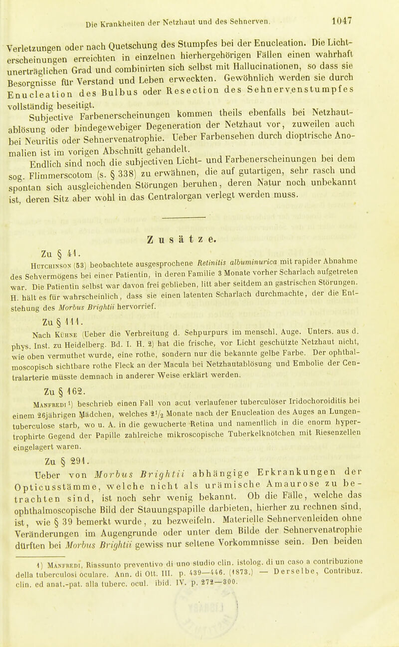 Verletzungen oder nach Quetschung des Stumpfes bei der Enucleation. Die Licht- erscheinungen erreichten in einzelnen hierhergehörigen Fällen einen wahrhaft unerträglichen Grad und combinirten sich selbst mit Hallucinationen, so dass sie Besorgnisse für Verstand und Leben erweckten. Gewöhnlich werden sie durch Enucleation des Bulbus oder Resection des Sehnervenstumpfes vollständig beseitigt. i r n u • tvt . u 4 Subieclive Farbenerscheinungen kommen theils ebenfalls bei Netzhaut- ablösun oder bindegewebiger Degeneration der Netzhaut vor, zuweilen auch bei Neuritis oder Sehnervenatrophie. Ueber Farbensehen durch dioptrische Ano- malien ist im vorigen Abschnitt gehandelt. Endlich sind noch die subjectiven Licht- und Farbenerscheinungen bei dem so- Flimmerscotom (s. § 338) zu erwähnen, die auf gutartigen, sehr rasch und spontan sich ausgleichenden Störungen beruhen, deren Natur noch unbekannt ist deren Sitz aber wohl in das Centraiorgan verlegt werden muss. Zusätze. Zu § 41. Hutchinson (53) beobachtete ausgesprochene Retinitis a/ÖMmmMnca mit rapider Abnahme des Sehvermögens bei einer Patientin, in deren Familie 3 Monate vorher Scharlach aufgetreten war Die Patientin selbst war davon frei geblieben, litt aber seitdem an gastrischen Störungen. H. hält es für wahrscheinlich, dass sie einen latenten Scharlach durchmachte, der die Ent- stehung des Morbus Brightii hervorrief. Zu § 111. Nach Kühne (Ueber die Verbreitung d. Sehpurpurs im menschl. Auge. Unters, aus d. phys. Inst, zu Heidelberg. Bd. I. H. 2) hat die frische, vor Licht geschützte Netzhaut nicht, wie oben vermuthet wurde, eine rothe, sondern nur die bekannte gelbe Farbe. Der ophthal- moscopisch sichtbare rothe Fleck an der Macula bei Netzhautablösung und Embolie der Cen- tralarterie müsste demnach in anderer Weise erklärt werden. Zu §162. M.\NFREDi 1) beschrieb einen Fall von acut verlaufener tuberculöser Iridochoroiditis bei einem 26jährigen Mädchen, welches 21/2 Monate nach der Enucleation des Auges an Lungen- tuberculose starb, wo u. A. in die gewucherte Retina und namentlich in die enorm hyper- trophirte Gegend der Papille zahlreiche mikroscopische Tuberkelknötchen mit Riesenzellen eingelagert waren. Zu § 291. Ueber von Morbus Brightii abhängige Erkrankungen der Opticusstämme, welche nicht als urämische Amaurose zu be- trachten sind, ist noch sehr wenig bekannt. Ob die Fälle, welche das ophthalmoscopische Bild der Stauungspapille darbieten, hierher zu rechnen sind, ist, wie § 39 bemerkt wurde, zu bezweifeln. Materielle Sehnervenleiden ohne Veränderungen im Augengrunde oder unter dem Bilde der Sehnervenatrophie dürften bei Morbus Brightii gewiss nur seltene Vorkommnisse sein. Den beiden 1) Manfredi, Riassunto preventivo di uno studio clin. istolog. di un caso a contribuzione della tuberculosi oculare. Ann. di Ott. HI. p. 439-446. (1873.) - Derselbe, Contribuz. Clin, ed anat.-pat. alla tuberc. ocul. ibid. IV. p. 272 — 300. i