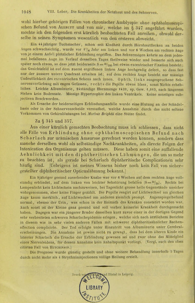 wohl hierher gehörigen Fällen von chronischer Amblyopie ohne ophlhalmoscopi- schen Befund von Allbutt und von mir, welche im § 347 angeführt wurden, möchte ich den folgenden erst kürzlich beobachteten Fall anreihen, obwohl der- selbe in seinen Symptomen wesentlich von den ersteren abweicht. Ein 44,jähriger Tuchmacher, schon seit Kindheit durch Hornhautflecken an beiden Augen schwachsichtig, wurde vor IV4 Jahr am linken und vor 6 Wochen am rechten Auge von je einem Anfall plötzlicher Erblindung ergriffen. Das Sehvermögen kehrte an dem jedes- mal befallenen Auge im Verlauf desselben Tages theilweise wieder und besserte sich auch später noch etwas, so dass jetzt beiderseits 8 = 20/2^0 bei etwas excentrischer Fixation besteht; das Gesichtsfeld ist auf dem zuerst ergriffenen linken Auge hochgradig defect, so dass fast nur der äussere untere Quadrant erhalten ist; auf dem rechten Auge besteht nur massige ündeutlichkeit des excentrischen Sehens nach innen. Ophth. links ausgesprochene Seh- nervenverCarbung mit engen Gefässen, rechts die Papille etwas blass, sonst Nichts erheb- liches. Leichte Albuminurie, 24stündige Harnmenge uao, sp. Gew. 1,015, nach längerem Stehen kein Bodensatz. Mässige Hypertrophie des linken Ventrikels. Keine sonstigen sub- jectiven Beschwerden. Als Ursache der beiderseitigen Erblindungsanfälle wurde eine Blutung an der Schädel- basis oder in der Sehnervenscheide vermuthet, welche Annahme durch das nicht seltene Vorkommen von Gehirnblutungen bei Morbus Brightii eine Stütze findet. Zu § 345 und 357. Aus einer kürzlich gemachten Beobachtung muss ich schliessen, dass nicht alle Fälle von Erblindung ohne ophthalmoscopischen Befund nach Scharlach zur urämischen Amaurose gerechnet werden können, sondern dass manche derselben wohl als selbständige Nachkrankheiten, als directe Folgen der Intoxication des Organismus gelten müssen. Diese haben somit eine auffallende Aehnlichkeit mit den diphtheritischen Lähmungen, die um so mehr zu beachten ist, als gerade bei Scharlach diphtheritische Gomplicationen sehr häufig sind. (Uebrigeus ist meines Wissens bisher noch kein Fall von sicher- gestellter diphtheritischer Opticuslähmung bekannt.) Ein Qjähriger gesund aussehender Knabe war vor 6 Wochen auf dem rechten Auge voll- ständig erblindet, auf dem linken von leichter Sehstörung befallen {8 = ^/50). Rechts bei Lampenlicht kein Lichtschein nachzuweisen, bei Tageslicht grosse helle Gegenstände unsicher wahrgenommen, aber keine Finger gezählt. Die Pupille reagirt auf Lichtwechsel am gleichen Auge kaum merklich, auf Lichtwechsel am anderen ziemlich prompt. Augenspiegelbefund normal, ebenso der Urin, was schon in der Heimath des Kranken constatirt worden war. Auch sonst ist der Kleine ganz gesund und soll vorher, keinerlei Krankheit durchgemacht haben. Dagegen war ein jüngerer Bruder desselben kurz zuvor einer in der dortigen Gegend sehr verbreiteten schweren Scharlachepidemie erlegen, welche sich nach ärztlichem Berichte in diesem wie in sehr vielen anderen Fällen mit schwerer diphtheritisähnlicher Rachen- affection complicirte. Der Tod erfolgte unter Hinzutritt von Albuminurie unter Cerebral- erscheinungen. Die Annahme ist gewiss nicht zu gewagt, dass bei dem älteren Kinde ein latenter Scharlach die Ursache der Erblindung gewesen sei und zwar ohne das Mittelglied eines Nierenleidens, für dessen Annahme kein Anhaltspunkt vorliegt. (Vergl. auch den oben citirten Fall von Hutchinson.) Die Prognose wurde günstig gestellt und ohne weitere Behandlung innerhalb Tagen durch nicht mehr als 4 Strychnininjectionen völlige Heilung erzielt.