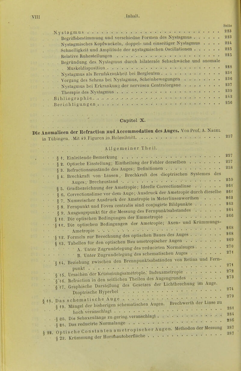 Seite Nystagmus 223 Begriffsbestimmung und verscliiodne Formen dos Nystagmus 223 Nystagmisclies Kopfwackoln, doppel- und einseitiger Nystagmus .... 224 Sciinelligkeit und Amplitude der nyslagmischen Oscillationen 225 Relative Ruhestellungen 225 Begründung des Nystagmus durch bilaterale Sehschwäche und anomale Muskeldisposilion. 228 . Nystagmus als B,erufskrankhei.t bei Bergleuten 231 . Vorgang des Sehens bei Nystagmus, Scheinbewegungen 236 Nystagmus bei Erkrankun;' der nervösen Centraiorgane . . , 237 Therapie des Nystagmus 239 Bibliographie 242 .Beri.chtigungen 256 Capital X. Die Anoiualieen der Kefraction jmd Accommodation des Auges. Von Prof. A. Nagel in Tübingen. Mit 4 9, Figuren in Holzschnitt. . 257 • §1-. • §2. §3. §4-- §5. §e. §7. ■ §». ■ §9. § 10. ■ § 'l I'. •§-12- § 13, ■§ 14. § 15. ■§•16. •§■17. 18. Das §19. . .§.20-, . .§21., § 22. Opt §23, ALI gemeiner The il. Einleitende Bemerkung Optistjbe Einstellung; Eintheilung der Fehler derselben Refractionszustände des Auges; Definitionen Brechkratt von Linsen, Brechkraft des dioptrischen Systemes des Auges; Brechzustand • ' Gradbezeichnung der Ametropie; Ideelle Correctionslinse Correctionslinse vor dem Auge ; Ausdruck der Ametropie durch dieselbe Numerischer Ausdruck der Am.etropie in Meterlinsenwerthen .... Fernpu-nkt und Fovea centralis sind conjugirte Bildpunkte Ausgangspunkt für die Messung- des Fernpunktsabstandes Die optischen Bedingungen der Emmetropie Die optischen Bedingungen der Ametropie; Axen- und Krümmungs- Ametropie Formeln zur Berechnung des optischen Baues des Auges Tabellen für den optischen Bau amelropischer Augen A. unter Zugrundelegung des reducirten Normalauges B Unter Zugrundelegung des schematischen Auges Beziehung zwischen den Brennpunktsabständen von Retina und Fern- punkt Ursachen der Krümmungsametrbple.- Ihdexamctropie Rcfraction in den seitlichen Theilen des Augengrundes Graphische Darslejlnng des Gesetzes der Lichtbrechung mi Auge. Dioptrische Hyperbel schematische Auge ' ,\ \ ' i '.'' Mangel der bisherigen schematischen Augen. Brechwerlh der Lmse zu hoch'veranschlagt Die Sehaxenlltnge zu-gcring, veranschlagt Das rcducirte Normalauge ischeConstanlcnamctropischer Augen. Methoden der Messung , Krümmung der Horrfliautobei-flüche 257 257 . 258 259 261 261 262 263 264 266 26S 268 269 270 271 271 272 273 274 279 281 284 286 287 287