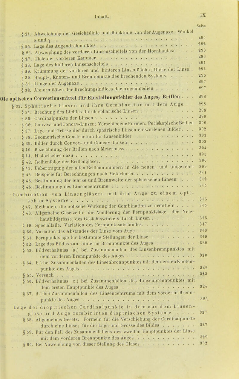 Seite 5 24 Abweichuna der Gesichtslinie und ßlicklinie von derAugenaxe. Winkel  ■ , 290 a und Y § 25. Lage des Augendrehpunktes § 26. Abweichung des vorderen Linsenscheitels von der Hornhautaxe ... 293 § 27. Tiefe der vorderen Kammer § 28. Lage des hinteren Linsenscheitels § 29. Krümmung der vorderen und hinteren Linsenfläche; Dicke der Linse . 294 S 30 Haupt-, Knoten- und Brennpunkte des brechenden Systems 296 § 31. Länge der Augenaxe § 32. Abnormitäten der Brechungsindices der Augenmedien 297 Oie optischen Correctionsinittel für Elustellungsfeliler des Auges, Brilleu ... 298 § 33. Sphärische Linsen und ihre Combination mit dem Auge . . 298 § 34. Brechung des Lichtes durch sphärische Linsen 298 § 38. Cardinalpunkte der Linsen ,299 § 36. Convex-undConcav-Linsen. Verschiedene Formen. PeriskopischeBrillen 300 § 37. Lage und Grösse der durch sphärische Linsen entworfenen Bilder. . . 302 § 38. Geometrische Construction für Linsenbilder 303 § 39. Bilder durch Convex- und Concav-Linsen 303 § 40. Bezeichnung der Brillen nach Metermass 304 §41. Historisches dazu 305 § 42. Reihenfolge der Brillengläser 306 §43. Uebertragung der alten Brillennnmmern in die neuen, und umgekehrt 309 § 44. Beispiele für Berechnungen nach Meterlinsen 311 § 45. Bestimmung der Stärke und Brennweite der sphärischen Linsen ... 312 § 46., Bestimmung des Linsencentrums 315 Combination von Linsengläsern mit dem Auge zu einem opti- schen Systeme 315 § 4 7. Methoden, die optische Wirkung der Combination zu ermitteln . ... 315 §48. Allgemeine Gesetze für die Aenderung der Fernpunktslage, der Netz- haulbildgrösse, des Gesichtswinkels durch Linsen 315 §49. Specialfälle. Variation des Fernpunktsabstandes. ■ 317 § 50. Variation des Abstandes der Linse vom Auge 318 § 81. Fernpunktslage für bestimmte Stellungen der Linse 319 § 52. Lage des Bildes zum hinteren Brennpunkte des Auges . 320 § 53. Bildverhällniss a.) bei Zusammenfallen des Linsenbrennpunktes mit dem vorderen Brennpunkte des Auges 320 § 84. b.) bei Zusammenfallen des Linsenbrennpunktes mit dem ersten Knoten- punkte des Auges 322 § 55. Versuch 323 § 56. Bildverhällniss c.) bei Zusammenfallen des -Linsenbrennpunktes mit dem ersten Hauptpunkte des Auges 324 § 87. d.) bei Zusammenfallen des Linsencentrums mit dem vorderen Brenn- punkte des Auges . 325. Lage der diop irischen Cardinalpunkte in dem aus dem Linsen- glase und Auge combinirten dioplrischen Systeme 327 § 58. Allgemeines Gesetz. Formeln für die Verschiebung der Cardinalpunkte durch eine Linse; für die Lage und Grösse des Bildes 327 § 59. Für den Fall des Zusammenfallens des zweiten Hauptpunktes der Linse mit dem vorderen Brennpunkte des Auges 329 § 60. Bei Abweichung von dieser Stellung des Glases 3.S2