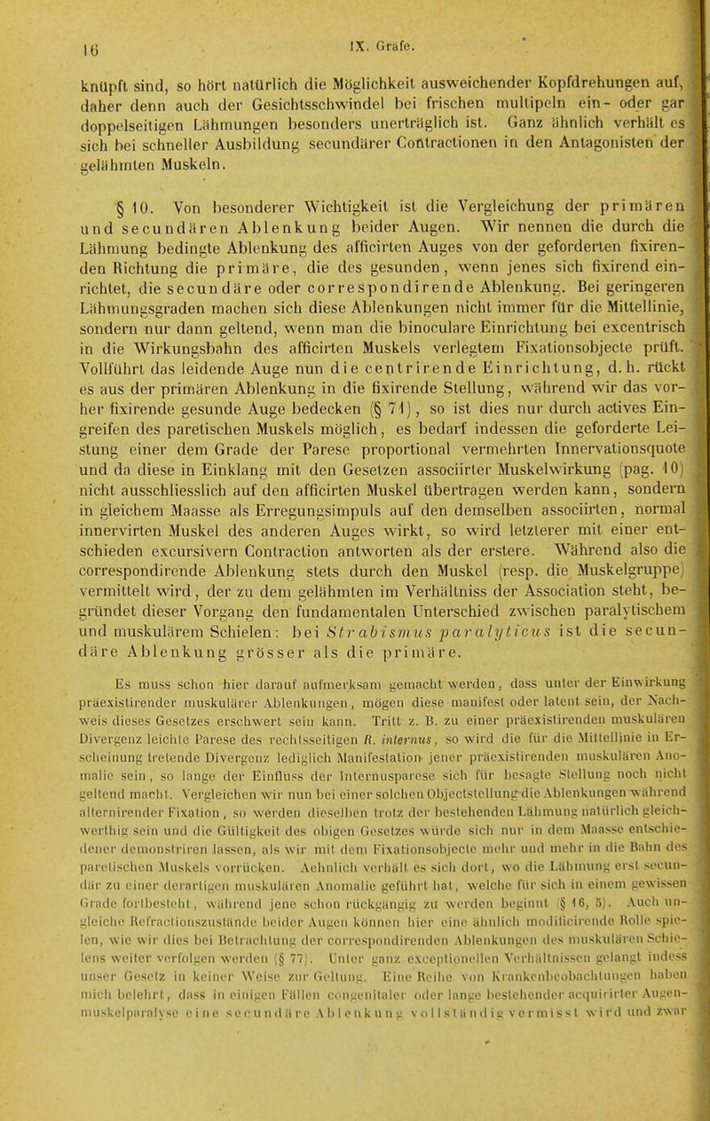 knüpft sind, so hört natürlich die Möglichkeit ausweichender Kopfdrehungen auf^ daher denn auch der Gesichtsschwindel bei frischen multipcln ein- oder gar doppelseitigen Lähmungen besonders unerträglich ist. Ganz ähnlich verhält es sich bei schneller Ausbildung secundärer Corttractionen in den Antagonisten der gelähmten Muskeln. § 10. Von besonderer Wichtigkeit ist die Vergleichung der primären und secundären Ablenkung beider Augen. Wir nennen die durch die Lähmung bedingte Ablenkung des afficirten Auges von der geforderten fixiren- den Richtung die primäre, die des gesunden, wenn jenes sich fixirend ein- richtet, die secundäre oder correspondirende Ablenkung. Bei geringeren Lähmungsgraden machen sich diese Ablenkungen nicht immer für die Mittellinie, sondern nur dann geltend, wenn man die binoculare Einrichtung bei excentrisch in die Wirkungsbahn des afficirten Muskels verlegtem Fixationsobjecte prüft. Vollführt das leidende Auge nun die centrirende Einrichtung, d. h. rückt es aus der primären Ablenkung in die fixirende Stellung, während wir das vor- her fixirende gesunde Auge bedecken (§ 71), so ist dies nur durch actives Ein- greifen des paretischen Muskels möglich, es bedarf indessen die geforderte Lei- stung einer dem Grade der Parese proportional vermehrten Innervationsquote und da diese in Einklang mit den Gesetzen associirter Muskelwirkung (pag. lOj nicht ausschliesslich auf den afficirten Muskel übertragen werden kann, sondern in gleichem Maasse als Erregungsimpuls auf den demselben associirten, normal innervirten Muskel des anderen Auges wirkt, so wird letzlerer mit einer ent- schieden excursivern Conlraction antworten als der erstere. Während also die correspondirende Ablenkung stets durch den Muskel (resp. die Muskelgruppe vermittelt wird, der zu dem gelähmten im Verhältniss der Association steht, be- gründet dieser Vorgang den fundamentalen Unterschied zwischen paralytischem und muskulärem Schielen: bei Str ab ismus paralyticiis ist die secun- däre Ablenkung grösser als die primäre. Es muss schon hier darauf aufmerksam gemacht werden, dass unter der Einwirkung präexistirender muskulärer Ablenkungen, mögen diese manifest oder latent sein, der Nach- weis dieses Gesetzes erschwert sein kann. Tritt z. B. zu einer präexistirenden muskulären Divergenz leichte Parese des rechtsseitigen R. internus, so wird die für die Mittellinie in Er- scheinung tretende Divergenz lediglich Manifestation- jener präexistirenden muskulären Ano- malie sein, so lange der Einfluss der Internusparcse sich für besagte Stellung noch nicht geltend macht. Vergleichen wir nun bei einer solchen Objectslellungdie Ablenkungen während allernirender Fixation, so werden dieselben trotz der bestehenden Lähmung natürlich gleich- werthig sein und die Gültigkeit des obigen Gesetzes würde sich nur in dem Maasse entschie- dener demonstriren lassen, als wir mit dem Fixationsobjecte mehr und mehr in die Bahn des pareti.schen Muskels vorrücken. Aehnlich verhält es sich dort, wo die Lähmung erst secun- där zu einer derartigen muskulären Anomalie geführt hat, welche für sich in einem gewissen Grade forlbesteht, während jene schon rückgangig zu werden beginnt (§ 16, 5). Auch un- gleiche Itefractionszustände beider Augen können hier eine ähnlich modilicircnde Rolle spie- len, wie wir dies bei Betrachtung der correspondirenden Ablenkungen des muskulären Schie- lens weiter verfolgen werden (§ 77). Unter ganz exceptionellen Vorhältnissen gelangt indess unser Gesetz in keiner Weise zur Geltung. Eine Rcilie von Krankcnbcobaclitungen haben mich belehrt, dass in einigen Fällen congenilaler oder lange bestehender acquirirter Augen- muskelparalyse eine s e c u n d ä r e .\ b I e n k u n g v o 11 s I ä n d i g v e r m i s s t wird und zwar