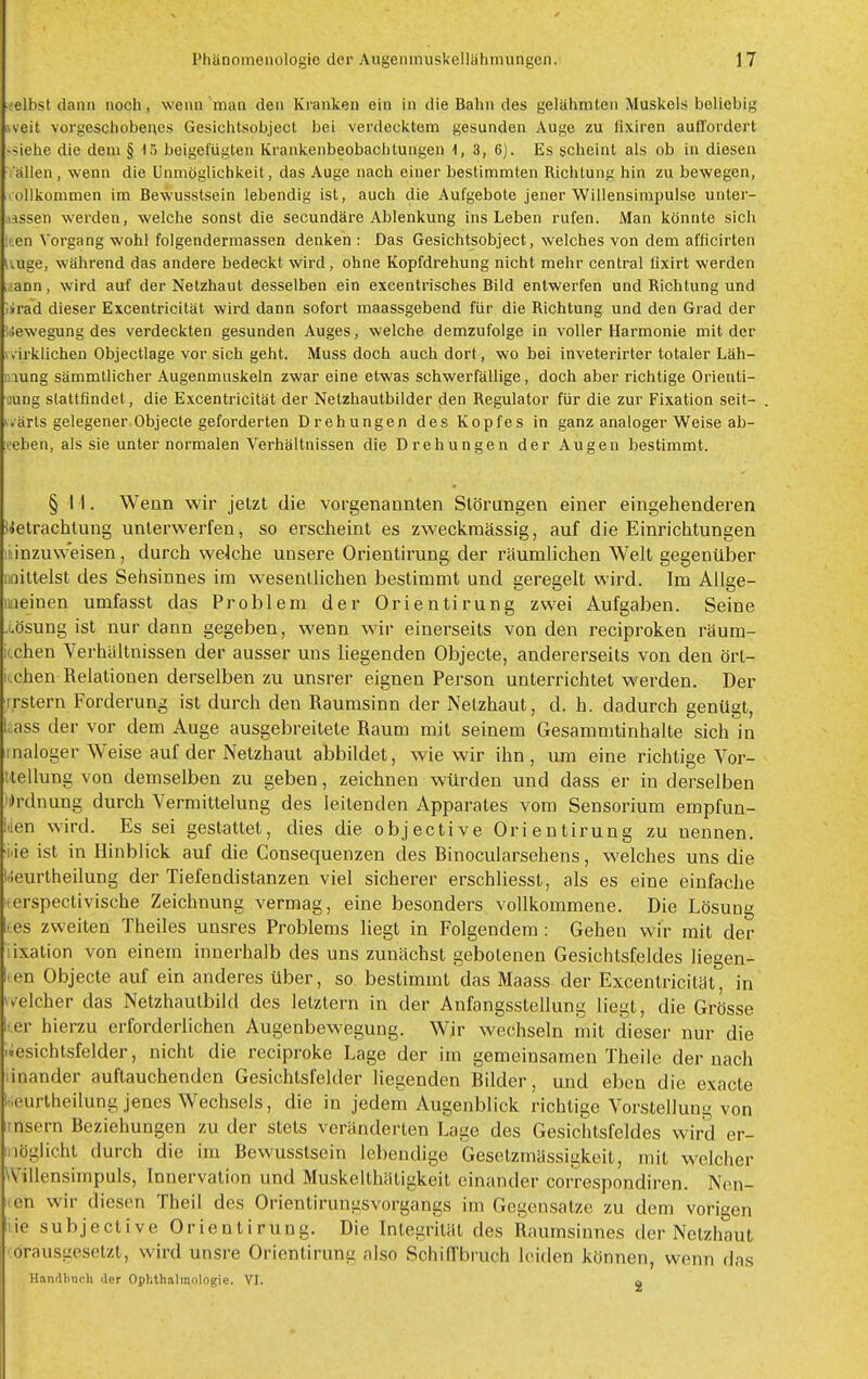 ■elhst dann noch, wenn man den Kranken ein in die Bahn des gelähmten Muskels beliebig weit \orgeschobei\es Gesichtsobject bei verdecktem gesunden Auge zu fixiren aufl'ordert >*iehe die dem § 15 beigefügten Krankenbeobachtungen 1, 3, 6). Es scheint als ob in diesen allen, wenn die Unmöglichkeit, das Auge nach einer bestimmten Richtung hin zu bewegen, rollkommen im Bewusstsein lebendig ist, auch die Aufgebote jener Willensimpulse unter- lassen werden, welche sonst die secundäre Ablenkung ins Leben rufen. Man könnte sich iten Vorgang wohl folgendermassen denken : Das Gesichtsobject, welches von dem afficirten i'.uge, während das andere bedeckt wird, ohne Kopfdrehung nicht mehr central üxirt werden „lann, wird auf der Netzhaut desselben ein excentrisches Bild entwerfen und Richtung und lirad dieser Excentricität wird dann sofort maassgebend für die Richtung und den Grad der Bewegung des verdeckten gesunden Auges, welche demzufolge in voller Harmonie mit der v.irklichen Objectlage vor sich geht. Muss doch auch dort, wo bei inveterirter totaler Läh- iiiung sämmtlicher Augenmuskeln zwar eine etwas schwerfällige, doch aber richtige Orienti- iiung stattfindet, die Excentricität der Netzhautbilder den Regulator für die zur Fixation seit- wärts gelegener. Objecle geforderten Drehungen des Kopfes in ganz analoger Weise ab- eeben, als sie unter normalen Verhältnissen die Drehungen der Augen bestimmt. § II. Wenn wir jetzt die vorgenannten Störungen einer eingehenderen Betrachtung unterwerfen, so erscheint es zweckmässig, auf die Einrichtungen ii:inzuweisen, durch welche unsere Orientirung der räumlichen Welt gegentiber naittelst des Sehsinnes im wesentlichen bestimmt und geregelt wird. Im Allge- mieinen umfasst das Problem der Orientirung zwei Aufgaben. Seine .oösung ist nur dann gegeben, wenn wir einerseits von den reciproken räum- iLchen Verhältnissen der ausser uns liegenden Objecte, andererseits von den ört- ii-chen Relationen derselben zu unsrer eignen Person unterrichtet werden. Der irstern Forderung ist durch den Raumsinn der Netzhaut, d. h. dadurch genügt, l;.ass der vor dem Auge ausgebreitete Raum mit seinem Gesammtinhalte sich in inaloger Weise auf der Netzhaut abbildet, wie wir ihn, um eine richtige Vor- itellung von demselben zu geben, zeichnen würden und dass er in derselben ^i)rdnung durch Vermittelung des leitenden Apparates vom Sensorium empfun- den wird. Es sei gestattet, dies die objective Orientirung zu nennen, 'i.ie ist in Hinblick auf die Consequenzen des Binocularsehens, welches uns die Ueurtheilung der Tiefendistanzen viel sicherer erschliesst, als es eine einfache i.erspectivische Zeichnung vermag, eine besonders vollkommene. Die Lösung (es zweiten Theiles unsres Problems liegt in Folgendem : Gehen wir mit der iixation von einem innerhalb des uns zunächst gebotenen Gesichtsfeldes liegen- lien Objecte auf ein anderes über, so bestimmt das Maass der Excentricität, in \v'elcher das Netzhautbild des letztern in der Anfangsstellung liegt, die Grösse l.er hierzu erforderlichen Augenbewegung. Wir wechseln mit dieser nur die -iesichtsfelder, nicht die reciproke Lage der im gemeinsamen Theile der nach linander auftauchenden Gesichtsfelder liegenden Bilder, und eben die exacte i'.eurtheilung jenes Wechsels, die in jedem Augenblick richtige Vorstellung von imsern Beziehungen zu der stets veränderten Lage des Gesichtsfeldes wird er- möglicht durch die im Bewusstsein lebendige Gesetzmässigkeit, mit welcher Willensimpuls, Innervation und Muskelthätigkeit einander correspondiren. Nen- nen wir diesen Theil des Orientirungsvorgangs im Gegensatze zu dem vorigen liie subjective Orientirung. Die Integrität des Raumsinnes der Netzhaut -orausgesetzt, wird unsre Orientirung also Schiffbruch leiden können, wenn das Hanflbnitli der Ophthalmologie. VI. a
