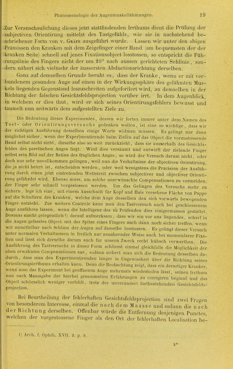 .'Zur Vertiuschaulichung dieses jelzl stattfindenden Irrlhums dient die Prüfung der •subjectiven Orientirung mittelst des Tastgefühls, wie sie in nachstehend be- .schriebener Form von v. Gräfe ausgeführt wurde. Lassen wir unter den obigen I Prämissen den Kranken mit dem Zeigefinger einer Hand (am bequemsten der der I kranken Seite) schnell auf jenes Fixationsobject losstossen, so entspricht die Füh- irungslinie des Fingers nicht der um 20° nach aussen gerichteten Sehlinie, son- idern nähert sich vielmehr der äussersten Abductionsrichtung derselben. Ganz auf demselben Grunde beruht es, dass der Kranke, wenn er mit ver- I bundenem gesunden Auge auf einen in der Wirkungssphäre des gelähmten Mus- Ikels liegenden Gegenstand loszuschreiten aufgefordert wird, an demselben in der Richtung der falschen Gesichtsfeldsprojection vorüber irrt. In dem Augenblick, in welchem er dies thut, wird er sich seines Orientirungsfehlers bewusst und taumelt nun seitwärts dem aufgestellten Ziele zu. Die Bedeutung dieses Experimentes, dessen wir fortan immer unter dem Namen des Tast- oder Orientirungsversuchs gedenken wollen, ist eine so wichtige, dass wir der richtigen Ausführung desselben einige Worte widmen müssen. Es gelingt nur dann möglichst sicher, wenn der Experlmentirende beim Zielen auf das Object die vorzustossende Hand selbst nicht sieht, dieselbe also so weit zurückzieht, dass sie ausserhalb des Gesichts- feldes des paretischen Auges Hegt. Wird dies versäumt und entwirft der zielende Finger selbst sein Bild auf .der Retina des fraglichen Auges, so wird der Versuch darum nicht, oder doch nur sehr unvollkommen gelingen , weil nun die Verhältnisse der objectiven Orientirung, die ja nicht beirrt ist, entscheiden werden, oder weil wenigstens die Präcision der Ausfüh- rung durch einen jetzt eintretenden Wettstreit zwischen subjectiver und objectiver Orienti- rung gefährdet wird. Ebenso muss, um solche unerwünschte Compensationen zu vermeiden, der Finger sehr schnell vorgestossen werden. Um das Gelingen des Versuchs mehr zu sichern, lege ich eine, mit einem Ausschnitt für Kopf und Hals versehene Fläche von Pappe auf die Schultern des Kranken, welche dem Auge desselben den sich vorwärts bewegenden Finger entzieht. Zur weitern Controle kann man den Tastversuch auch bei geschlossenem Auge ausführen lassen, wenn die Intelligenz des zu Prüfenden dies einigermassen gestattet. DoNDERS macht gelegentlich i) darauf aufmerksam, dass wir ein vor uns liegendes, scharf in die Augen gefasstes Object mit der Spitze eines Fingers auch dann noch sicher treffen, wenn wir unmittelbar nach Schluss der Augen auf dasselbe losstossen. Es gelingt dieser Versuch unter normalen Verhältnissen in freilich nur annähernder Weise auch bei monocularer Fixa- tion und lässt sich derselbe darum auch für unsern Zweck recht hübsch verwerthen. Die Ausführung des Tastversuchs in dieser Form schliesst einmal gleichfalls die Möglichkeil der oben erwähnten Compensationen aus, sodann sichert man sich die Bedeutung desselben da- durch, dass man den Experimentirenden länger in üngewissheit über die Richtung seines Orientirungsirrthums erhalten kann. Denn die Beobachtung zeigt, dass ein derartiger Kranker wenn man das Experiment bei geöffnetem Auge mehrmals wiederholen lässt, seinen Irrthum nun nach Maassgabe der hierbei gesammelten Erfahrungen zu corrigiren beginnt und das Object schliesslich weniger verfehlt, trotz der unverändert fortbestehenden Gesichtsfelds- projection. Bei Beurtheilung der fehlerhaften Gesichtsfeldsprojection sind zwei Fragen von besonderem Interesse, einmal die nach dem Maasse und sodann die na^ch de r R ich tung derselben. Offenbar würde die Entfernun^ desjenigen Punctes welchen der vorgestossene Finger als den Ort der fehlerhaften Localisation be- ll Arch. f. Ophtli. XVil. 2. p. 9. 2*