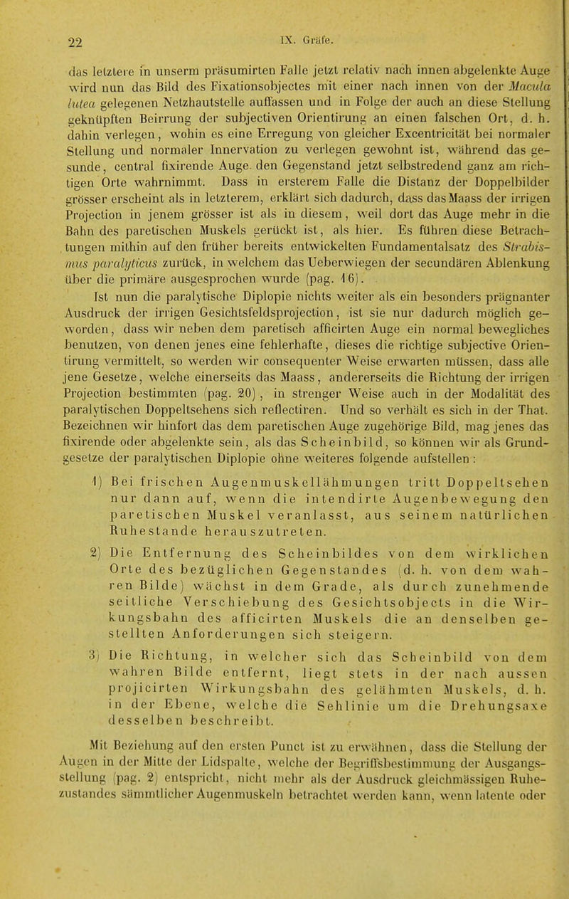 das letztere m unserm präsumirlen Falle jetzt relativ nach innen abgelenkte Auge wird nun das Bild des Fixalionsobjecles mit einer nach innen von der Macula hitea gelegenen Netzhautstelle auflassen und in Folge der auch an diese Stellung geknüpften Beirrung der subjectiven Orientirung an einen falschen Ort, d. h. dahin verlegen, wohin es eine Erregung von gleicher Excenlricität bei normaler Stellung und normaler Innervation zu verlegen gewohnt ist, während das ge- sunde , central fixirende Auge, den Gegenstand jetzt selbstredend ganz am rich- tigen Orte wahrnimmt. Dass in ersterem Falle die Distanz der Doppelbilder grösser erscheint als in letzlerem, erklärt sich dadurch, dass dasMaass der irrigen Projection in jenem grösser ist als in diesem, weil dort das Auge mehr in die Bahn des paretischen Muskels gerückt ist, als hier. Es führen diese Betrach- tungen mithin auf den früher bereits entwickelten Fundamentalsalz des Strabis- mus paralyticus zurück, in welchem das Ueberwiegen der secundären Ablenkung Uber die primäre ausgesprochen wurde (pag. 16). Ist nun die paralytische Diplopie nichts weiter als ein besonders prägnanter Ausdruck der irrigen Gesichtsfeldsprojection, ist sie nur dadurch möglich ge- worden , dass wir neben dem paretisch afficirten Auge ein normal bewegliches benutzen, von denen jenes eine fehlerhafte, dieses die richtige subjective Orien- tirung vermittelt, so wei'den wir consequeuter Weise erwarten müssen, dass alle jene Gesetze, welche einerseits das Maass, andererseits die Richtung der irrigen Projection bestimmten (pag. 20), in strenger Weise auch in der Modalität des paralytischen Doppeltsehens sich reflectiren. Und so verhält es sich in der Thal. Bezeichnen wir hinfort das dem paretischen Auge zugehörige Bild, mag jenes das fixirende oder abgelenkte sein, als das Scheinbild, so können wir als Grund- gesetze der paralytischen Diplopie ohne weiteres folgende aufstellen : 1) Bei frischen Augenmuskellähmungen tritt Doppeltsehen nur dann auf, wenn die intendirle Augenbewegung den paretischen Muskel veranlasst, aus seinem natürlichen Ruhe Stande herauszutreten. 2) Die Entfernung des Scheinbildes von dem wirklichen Orte des bezüglichen Gegenstandes (d. h. von dem wah- ren Bilde) wächst in dem Grade, als durch zunehmende seitliche Verschiebung des Gesichtsobjects in die Wir- kungsbahn des afficirten Muskels die an denselben ge- stellten Anforderungen sich steigern. 3) Die Richtung, in welcher sich das Scheinbild von dem wahren Bilde entfernt, liegt stets in der nach aussen projicirten Wirkungsbahn des gelähmten Muskels, d. h. in der Ebene, welche die Sehlinie um die Drehungsaxe desselben beschreibt. Mit Beziehung auf den ersten Punct ist zu erwähnen, dass die Stellung der Augen in der Milte der Lidspalte, welche der Begriffsbestimmung der Ausgangs- stellung (pag. 2) entspricht, nicht mehr als der Ausdruck gleichmässigen Ruhe- zustandes sämmtlicher Augenmuskeln betrachtet werden kann, wenn latente oder