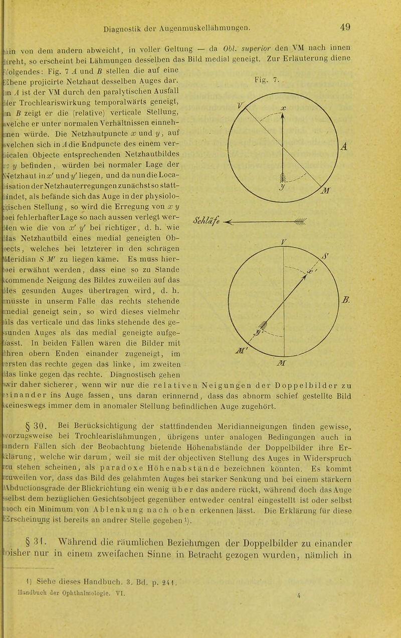 Fig. 7. uin von dem andern abweicht, in voller Gellung — da Ohl. superior den VM nach innen idreht, so erscheint bei Lähmungen desselben das Bild medial geneigt. Zur Erläuterung diene Volgendes: Fig. 7 A und B stellen die auf eine ■Ebene projicirte Netzhaut desselben Auges dar. nn A ist der VM durch den paralytischen Ausfall IJer Trochleariswirkung temporalwärts geneigt, IM B zeigt er die (relative) verticale Stellung, velche er unter normalen Verhältnissen einneh- men würde. Die Netzhautpuncte und !/, auf \velchen sich in .-Idie Endpuncte des einem ver- idealen Objecte entsprechenden Netzhautbildes ■; y befinden, würden bei normaler Lage der Wetzhaut inx'undy' liegen, und da nundieLoca- isation derNetzhauterregungen zunächstso statt- idndet, als befände sich das Auge in der physiolo- :i;ischen Stellung, so wird die Erregung von x y )oei fehlerhafter Lage so nach aussen verlegt wer- Uen wie die von x' y' bei riclitiger, d. h. wie ilas Netzhautbild eines medial geneigten Ob- eects, welches bei letzterer in den schrägen Meridian S M' zu liegen käme. Es muss hier- )oei erwähnt werden, dass eine so zu Stande icommende Neigung des Bildes zuweilen auf das iies gesunden Auges übertragen wird, d. h. imüsste in unserm Falle das rechts stehende medial geneigt sein, so wird dieses vielmehr ilils das verticale und das links stehende des ge- Bunden Auges als das medial geneigte aufge- 'aasst. In beiden Fällen wären die Bilder mit hhren obern Enden einander zugeneigt, im ersten das rechte gegen das linke , im zweiten Idas linke gegen das rechte. Diagnostisch gehen wir daher sicherer, wenn wir nur die relativen Neigungen der Doppelbilder zu ;5inander ins Auge fassen, uns daran erinnernd, dass das abnorm schief gestellte Bild keineswegs immer dem in anomaler Stellung befindlichen Auge zugehört. S'chläfe § 30. Bei Berücksichtigung der stattündenden Meridianneigungen linden gewisse, (vorzugsweise bei Trochlearislähmungen, übrigens unter analogen Bedingungen auch in Hindern Fällen sich der Beobachtung bietende Höhenabstände der Doppelbilder ihre Er- itlärung, welche wir darum, weil sie mit der objectiven Stellung des Auges in Widerspruch wx stehen scheinen, als paradoxe Höhe nah stände bezeichnen könnten. Es kommt teuweilen vor, dass das Bild des gelähmten Auges bei starker Senkung und bei einem stärkern Wbductionsgrade der Blickrichtung ein wenig über das andere rückt, während doch das Auge •iselbst dem bezüglichen Gesichtsobject gegenüber entweder central eingestellt ist oder selbst Hoch ein Minimum von Ablenkung nach oben erkennen lässt. Die Erklärung für diese E3rscheinung ist bereits an andrer Stelle gegeben i). § 31. Während die räumlichen Beziehungen der Doppelbilder zu einander loisher nur in einem zweifachen Sinne in Betracht gezogen wurden, nämlich in t) Siehe dieses Handbuch. 3. Bd. p. V\\ Uiindbuch der Oplitli.nlmologic. VI. 4