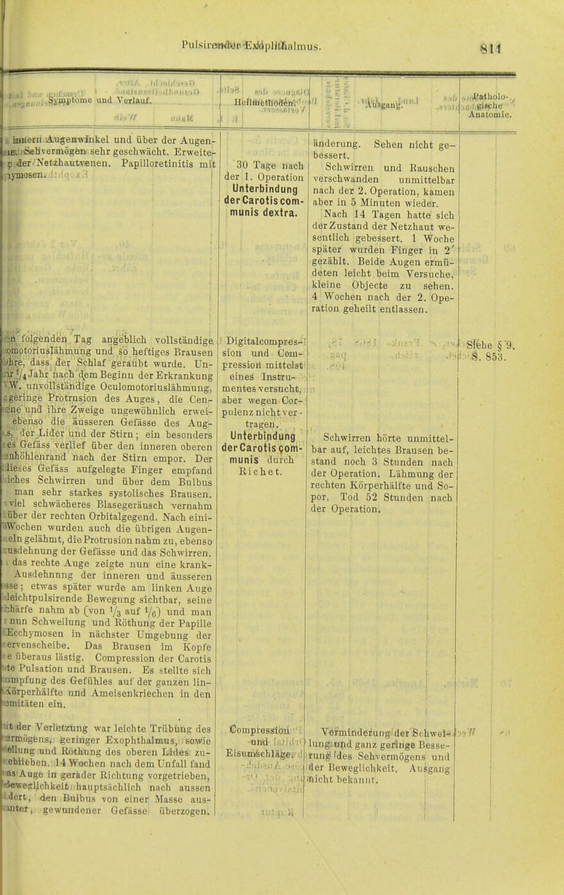 .ii'-iol, , .fliW'o™® Verlauf. ■1... // l.l .■■.I,! V.Jl l«if.7'?fl'iillini>|riD lliriil/. •>'■ . ..„:.«,(. HMl'ätiHloffiln'i'' •.'i jisBn') / -- ,i I Iii -. iBBeru iA-ugemwiiikel und über der Augeni- riEUiSeHvermögen sehr geschwächt. Erweite- ^ der 'Netzhautvenen. Papilloretinitis mit lymosen. i: ' - I riA folgenden Tag angeblich vollständige omotoriuslähmung und so heftiges Brausen Ihre, dass der Schlaf geraübt wurde. Un- inr '/iJahr nach'demBeginn der Erkrankung VW. unvollständige Oculomotoriuslähmung, ^geringe Protrusion des Auges, die Cen- ane und ihre Zweige ungewöhnlich erwei- ebenso die äusseren Gefässe des Aug- .s, der^Lider und der Stirn ; ein besonders ees Gefäss verlief über den inneren oberen :mhöhlenrand nach der Stirn empor. Der dieses Gefäss aufgelegte Finger empfand iches Schwirren und über dem Bulbus man sehr starkes systolisches Brausen, ■viel schwächeres Blasegeräusch -vernahm über der rechten Orbitalgegend. Nach eini- \Wochen wurden auch die übrigen Augen- ein gelähmt, dieProtrusionnahmzu, ebenso :;usdehnung der Gefässe und das Schwirren. \ das rechte Auge zeigte nun eine krank- Ausdehnnng der inneren und äusseren rfse; etwas später wurde am linken Auge Jeichtpulsirende Bewegung sichtbar, seine :bhärfe nahm ab (von 1/3 auf i/g) und man I nun Schwellung und Röthung der Papille EEcchymosen in nächster Umgebung der eervenscheibe. Das Brausen im Kopfe e überaus lästig. Gompression der Garotis ■te Pulsation und Brausen. Es stellte sich nmpfung des Gefühles auf der ganzen lin- viörperhälfte und Ameisenkriechen in den )mitäten ein. <it der Verletzung war leichte Trübüng des srmögens, igeringer Exophthalmus, soWie '•lellung und Röthung des oberen Lides zu- eblifcben. 14 Wochen nach dem Unfall fand »as'Auge in geräder Richtung vorgetrieben, '<4eweslichkeit! hauptsächlich nach aussen I rt, den Bulbus von einer Masse aus- 'i':r, gewundener Gefässe überzogen. 30 Tage nach der 1. Operation Unterbindung derCaroiiscom- munis dextra. Digitalcompres-' sion und Gom- pression mittelst eines Instru- mentes versucht,. aber wegen Cor- pulenz nicht ver ■ tragen, Unierbindung der Carotis Qom- munis durch Riebet. ßompiessibii -oiid fi'..ii(lT' Eisainfechlä^iii änderung. Sehen nicht ge- bessert. Sehwirren und Rauschen verschwanden unmittelbar nach der 2. Operation, kamen aber in 5 Minuten wieder. Nach 14 Tagen hatte sich derZustand der Netzhaut we- sentlich gebessert. 1 Woche später wurden Finger in 2' gezählt. Beide Augen ermü- deten leicht beim Versuche, kleine Objecte zu sehen. 4 Wochen nach der 2. Ope- ration geheilt entlassen. .,«,i,gi8phe- Anatomie. Schwirren hörte unmittel- bar auf, leichtes Brausen be- stand noch 3 Stunden nach der Operation. Lähmung der rechten Körperhälfte und So- por. Tod 52 Stunden nach der Operation. Vermindei*uiig der Schwoll lung-'npd ganz geringe Besse- rung-'des Sehvermögens und ^der Beweglichkeit. Aufgang flicht bekannt. Siehe § 9. vS. 853.
