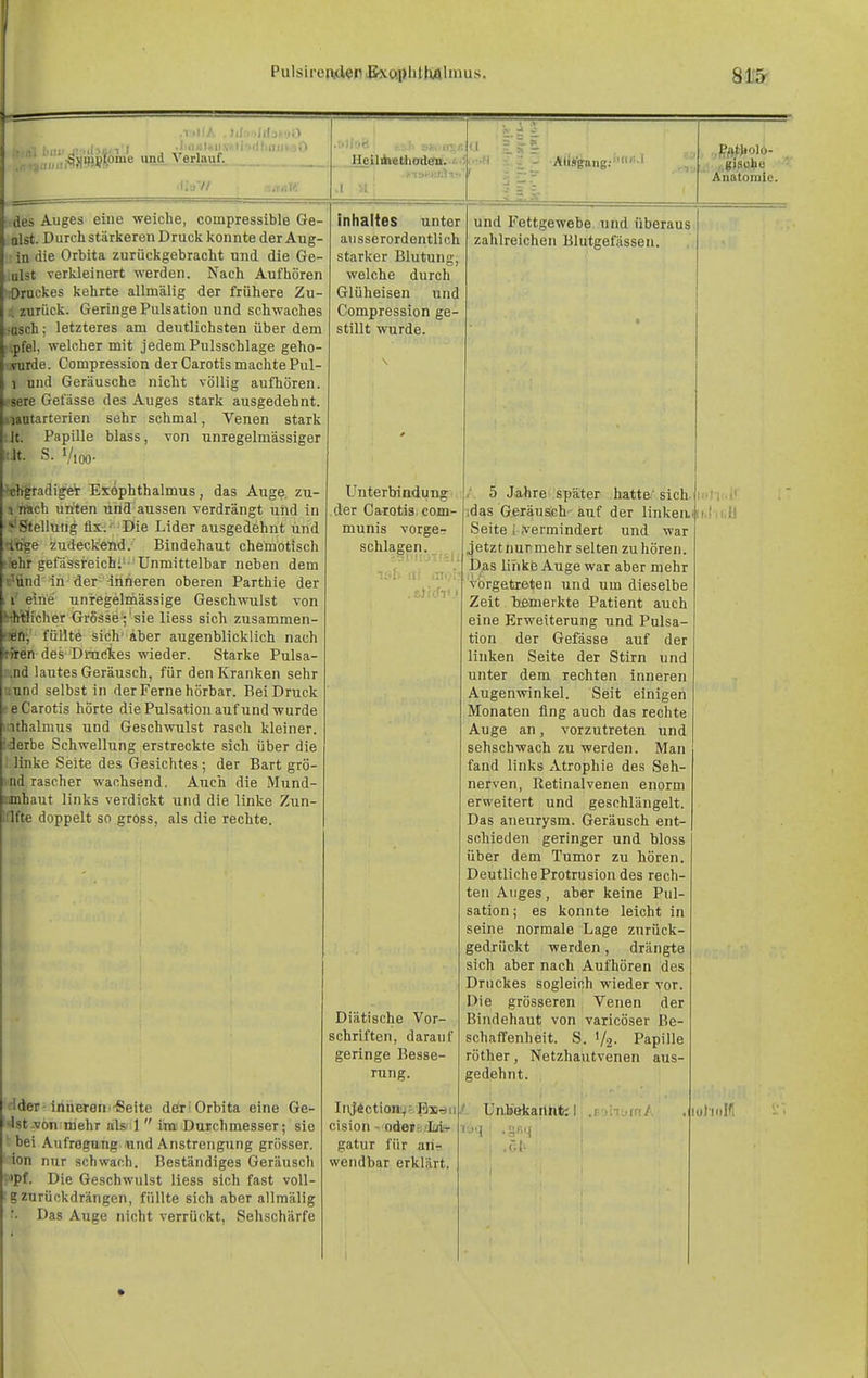 PulsirendedBxöplilhUlmus. fr.n'i Ii'' SjiinpTpme und Verlauf. ! IiKlf^ii \^ ti >il t Ulli _Heilifai»t)liod8B.'.' des Auges eine weiche, compressible Ge- olst. Durch stärkeren Druck konnte der Aug- in die Orbita zurückgebracht und die Ge- .ulst verkleinert werden. Nach Aufhören irDruekes kehrte allmälig der frühere Zu- 1 zurück. Geringe Pulsation und schwaches •asch; letzteres am deutlichsten über dem ,pfel, welcher mit jedem Pulsschlage geho- ■.Turde. Compression der Carotis machte Pul- 1 und Geräusche nicht völlig aufhören. V Gefässe des Auges stark ausgedehnt, larterien sehr schmal, Venen stark .lt. Papille blass, von unregelmässiger lr.lt. S. VlOO- ■Tjhgradiget Exophthalmus, das Auge, zu- ^ n»ch nriten und aussen verdrängt und in Stellung fix.' Die Lider ausgedehnt und •Inge zudeckend. Bindehaut chemotisch «hr gefässreichl- Unmittelbar neben dem t'^ünd in der -inneren oberen Parthie der i eine unregelmässige Geschwulst von '^■Vflicher Grösse ; sie Hess sich zusammen- füllte sich aber augenblicklich nach r jii des Druckes wieder. Starke Pulsa- ii.nd lautes Geräusch, für den Kranken sehr iiund selbst in der Ferne hörbar. Bei Druck ee Carotis hörte die Pulsation auf und wurde ithalmus und Geschwulst rasch kleiner. :derbe Schwellung erstreckte sich über die '. linke Seite des Gesichtes ; der Bart grö- md rascher wachsend. Auch die Mund- iimhaut links verdickt und die linke Zun- l:lfte doppelt so gross, als die rechte. flder-innerem-Seite döri Orbita eine Ge- lsist.vön;niehr als' l  im Duichmesser; sie ' bei Aufregung und Anstrengung grösser. ion nur schwach. Beständiges Geräuscli ;>pf. Die Geschwulst liess sich fast voll- ■■ gzurückdrängen, füllte sich aber allmälig • • Das Auge nicht verrückt, Sehschärfe Inhaltes unter ausserordentlich starker Blutung, welche durch Glüheisen und Compression ge- stillt wurde. Unterbindung der Carotis com- munis vorge- schlagen. : i,g)S«to Anatomie. und Fettgewebe und überaus zahlreichen Blutgefässen. Diätische Vor- schriften, darauf geringe Besse- rung. InjÄctionyfBi'iii/. cision - odeis'Mh- liq gatur für an- wendbar erklärt 5 Jahre später hatte' sich idas Geräusch auf der linken. Seite i .vermindert und war i'etztnurmehr selten zuhören. )as ühkß Auge war aber mehr vorgetreten und um dieselbe Zeit T)emerkte Patient auch eine Erweiterung und Pulsa- tion der Gefässe auf der linken Seite der Stirn und unter dem rechten inneren Augenwinkel. Seit einigen Monaten fing auch das rechte Auge an, vorzutreten und sehschwach zu werden. Man fand links Atrophie des Seh- nerven, Retinalvenen enorm erweitert und geschlängelt. Das aneurysm. Geräusch ent- schieden geringer und bloss über dem Tumor zu hören. Deutliche Protrusion des rech- ten Auges , aber keine Pul- sation ; es konnte leicht in seine normale Lage znrück- gedrückt werden, drängte sich aber nach Aufhören des Druckes sogleich wieder vor. Die grösseren Venen der Bindehaut von varicöser Be- schaffenheit. S. 1/2- Papille röther, Netzhautvenen aus- gedehnt. Un.bekartnt; .r.t- luhnlfl