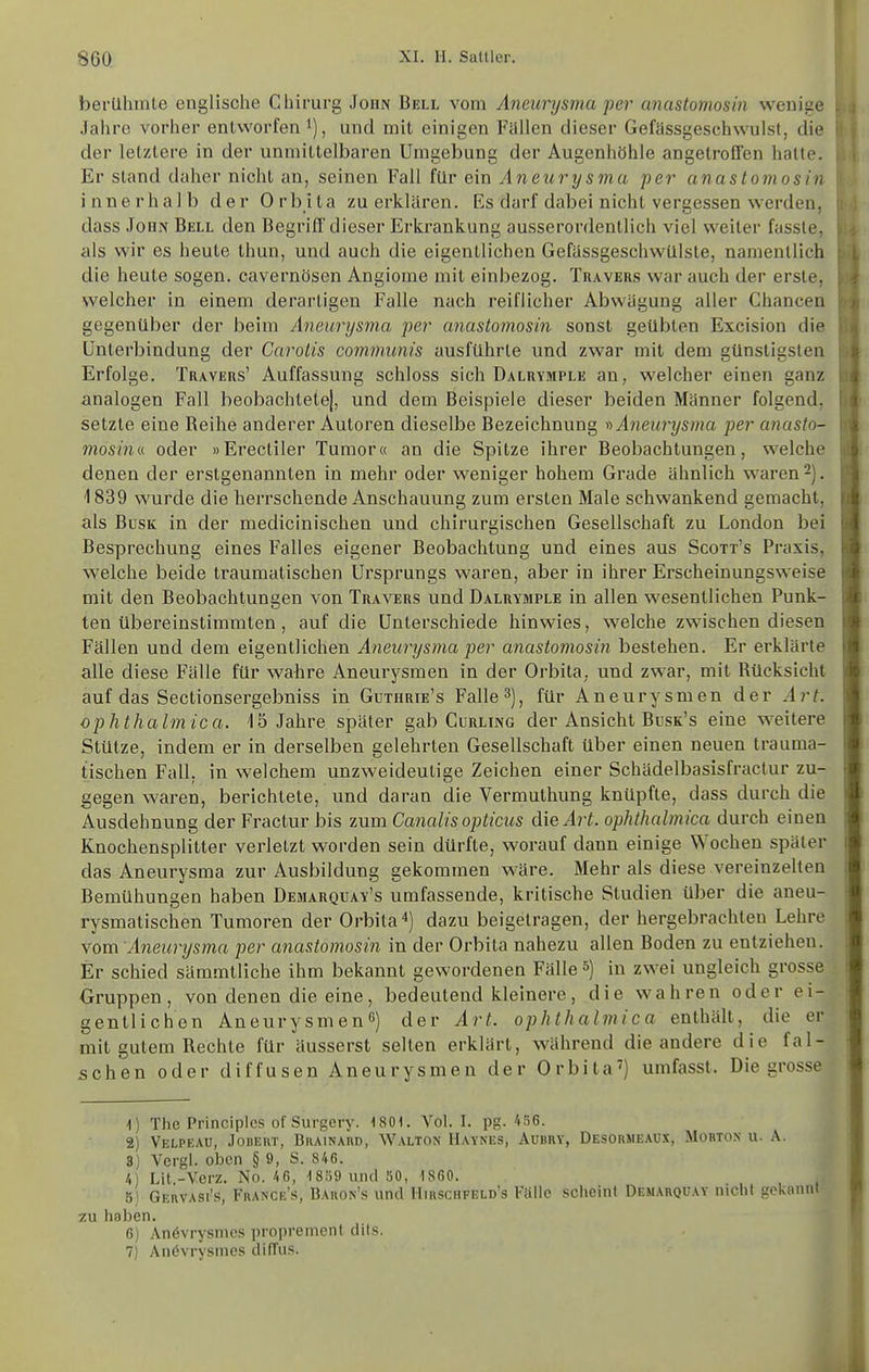 bei'Uhmle englische Chirurg John Bell vom Aneurysma per anastomosin wenige Jahre vorher entworfen i), und mit einigen Fallen dieser Gefassgesehwulsl, die der letztere in der unmittelbaren Umgebung der Augenhöhle angetroffen hatte. Er stand daher nicht an, seinen Fall tüv ein Aneurysm,a per anastomosin innerhalb der Orbita zu erklären. Es darf dabei nicht vergessen w^erden, dass John Bell den Begriff dieser Erkrankung ausserordentlich viel weiter fasste, als wir es heute thun, und auch die eigentlichen Gefiissgeschwülste, namentlich die heute sogen, cavernösen Angiome mit einbezog. Travers war auch der erste, welcher in einem derartigen Falle nach reiflicher Abwägung aller Chancen gegenüber der beim Aneurysma per anastomosin sonst geübten Excision die Unterbindung der Carotis communis ausführte und zwar mit dem günstigsten Erfolge. Travers' Auffassung schloss sich Dalrymple an, welcher einen ganz analogen Fall beobachtete|, und dem Beispiele dieser beiden Männer folgend, setzte eine Reihe anderer Autoren dieselbe Bezeichnung f> Aneurysma per anasio- mosinv. oder »Erectiler Tumor« an die Spitze ihrer Beobachtungen, welche denen der erstgenannten in mehr oder weniger hohem Grade ähnlich waren -). 1839 wurde die herrschende Anschauung zum ersten Male schwankend gemacht, als BusK in der medicinischen und chirurgischen Gesellschaft zu London bei Besprechung eines Falles eigener Beobachtung und eines aus Scott's Praxis, welche beide traumalischen Ursprungs waren, aber in ihrer Erscheinungsweise mit den Beobachtungen von Travers und Dalrymple in allen wesentlichen Punk- ten übereinstimmten , auf die Unterschiede hinwies, welche zwischen diesen Fällen und dem eigentlichen Aneurysma per anastomosin bestehen. Er erklärte alle diese Fälle für wahre Aneurysmen in der Orbita, und zwar, mit Rücksicht auf das Sectionsergebniss in Guthrie's Falle^), für Aneurysmen der Art. ophthalmica. 15 Jahre später gab Curling der Ansicht Busk's eine w^eitere Stütze, indem er in derselben gelehrten Gesellschaft über einen neuen trauma- tischen Fall, in welchem unzweideutige Zeichen einer Schädelbasisfractur zu- gegen waren, berichtete, und daran die Vermuthung knüpfte, dass durch die Ausdehnung der Fractur bis zum Canalis opticus die Art. ophthalmica durch einen Knochensplitter verletzt worden sein dürfte, worauf dann einige Wochen später das Aneurysma zur Ausbildung gekommen wäre. Mehr als diese vereinzelten Bemühungen haben Demarqüay's umfassende, kritische Studien über die aneu- rysmatischen Tumoren der Orbita*) dazu beigetragen, der hergebrachten Lehre vom Aneurysma per anastomosin in der Orbita nahezu allen Boden zu entziehen. Er schied sämmtliche ihm bekannt gewordenen Fälle 5) in zwei ungleich grosse Gruppen, von denen die eine, bedeutend kleinere, die wahren oder ei- gentlichen Aneurysmen^) der Art. ophthalmica enthält, die er mit gutem Rechte für äusserst selten erklärt, während die andere die fal- schen oder diffusen Aneurysmen der Orbital) umfasst. Die grosse Ii 1) The Principlcs of Surgery. 1801. Vol. I. pg. 4S6. 2) VeLPEAü, .lODEUT, BllAINARD, Walton Haynes, Aübry, Desormeaüx, Mobtox u. A. 3) Vergl. oben § 9, S. 846. 4) Lit.-Verz. No. 46, 1 859 und SO, 1860. 5) Geuvasi's, France's, Bauon's und Hirschfeld's Falle scheint Demahquay nicht gekannt zu haben. 6) Anövrysmcs propremcnt dits. 7) An6vrysines diffus. Ii