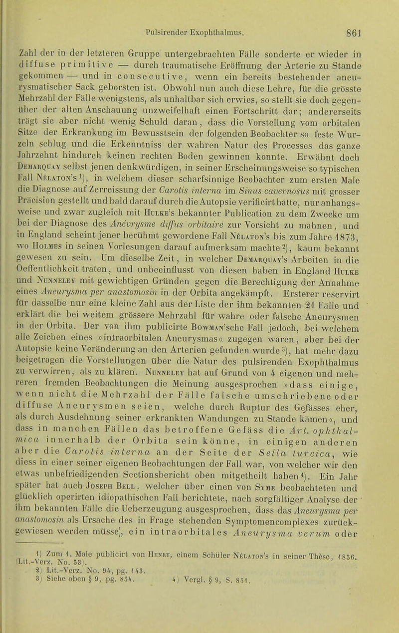 Zahl der in der letzteren Gruppe untergebrachten Fälle sonderte er wieder in diffuse primitive — durch traumatische EröfTnung der Arterie zu Stande gekommen— und in consecutive, wenn ein bereits bestehender aneu- rysmatischer Sack geborsten ist. Obwohl nun auch diese Lehre, für die grösste Mehrzahl der Fälle wenigstens, als unhaltbar sich erwies, so stellt sie doch gegen- über der alten Anschauung unzweifelhaft einen Fortschritt dar; andererseits trägt sie aber nicht wenig Schuld daran, dass die Vorstellung vom orbitalen Sitze der Erkrankung im Bewusstsein der folgenden Beobachter so feste Wur- zeln schlug und die Erkenntniss der wahren Natur des Processes das ganze Jahrzehnt hindurch keinen rechten Boden gewinnen konnte. Erwähnt doch Demarquay selbst jenen denkwürdigen, in seiner Erscheinungsweise so typischen Fall NfiLATOJj'si), in welchem dieser scharfsinnige Beobachter zum ersten Male die Diagnose auf Zerreissung der Carotis interna im Sinus cavernosus mit grosser Präcision gestellt und bald darauf durch die Autopsie verificirt hatte, nur anhangs- weise und zwar zugleich mit Hulke's bekannter Publication zu dem Zwecke um bei der Diagnose des Aneurysme diffus orbitaire zur Vorsicht zu mahnen, und in England scheint jener berühmt gewordene Fall Nölaton's bis zum Jahre 1873, wo Holmes in seinen Vorlesungen darauf aufmerksam machte 2), kaum bekannt gewesen zu sein. Um dieselbe Zeit, in welcher Demarquay's Arbeiten in die Oeffentlichkeit traten, und unbeeinflusst von diesen haben in England Hulke und NüNNELEY mit gewichtigen Gründen gegen die Berechtigung der Annahme eines Aneurysma per anastomosin in der Orbita angekämpft. Ersterer reservirt für dasselbe nur eine kleine Zahl aus der Liste der ihm bekannten 21 Fälle und erklärt die bei weitem grössere Mehrzahl für wahre oder falsche Aneurysmen in der Orbita. Der von ihm publicirle BowMAN'sche Fall jedoch, bei welchem alle Zeichen eines »iniraorbilalen Aneurysmas« zugegen waren, aber beider Autopsie keine Veränderung an den Arterien gefunden wurde hat mehr dazu beigetragen die Vorstellungen über die Natur des pulsirenden Exophthalmus zu verwirren, als zu klären. Nunneley hat auf Grund von 4 eigenen und meh- reren fremden Beobachtungen die Meinung ausgesprochen »dass einige w^enn nicht die Mehrzahl der Fälle falsche umschriebene oder diffuse Aneurysmen seien, w^elche durch Ruptur des Gefässes eher, als durch Ausdehnung seiner erkrankten Wandungen zu Stande kämen«, und dass in manchen Fällen das betroffene Gefäss die Art. ophthal- mica innerhalb der Orbita sein könne, in einigen anderen aber die Carotis interna an der Seite der Sella turcica, wie diess in einer seiner eigenen Beobachtungen der Fall war, von welcher wir den etwas unbefriedigenden Sectionsbericht oben mitgetheilt haben*). Ein Jahr später hat auch Joseph Bell ,, welcher über einen von Syme beobachteten und glücklich operirten idiopathischen Fall berichtete, nach sorgfältiger Analyse der ' ihm bekannten Fälle die Ueberzeugung ausgesprochen, dass das Aneurysma per anastomosin als Ursache des in Frage stehenden Sympiomencomplexes zurück- gewiesen werden müsse], ein in traorbila 1 es Aneurysma verum oder ■I) Zum 1, Male publicirt von Hknuy, einem Schüler Nelaton's in seiner Thöse, dSSG. (Lil.-Verz. No. 83). 2j Lit.-Verz. No. 94, pg. ^43. 3j Siehe oben § 9, pg. 834. 4) Vergl. § 9, S. 8,';i.