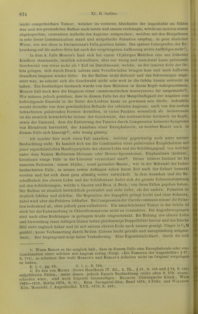 l! I leicht comprimirbaro Tumor, welcher im vorderen Abschnitte der Augenhöhle zu fühlen i! war und den prolrudirten Bulbus nach unten und aussen verdrängte, würde am meisten einem abgekapselten, cavernösen Antheile des Angioms entsprechen , welcher mit den Blutgefässen in sehr freier Communication stand und mitgetheilte Pulsation empfing, in ganz ähnlicher Weise, wie wir diess in Fkothingham's Falle gesehen haben. Das spätere Uebergreifen der Er- krankung auf die andere Seite bat nach der vorgetragenen Auffassung nichts Auffälliges mehr'). • In dem 2. Falle Morton's fand sich bei einem '12jährigen Mädchen eine aus frühester Kindheit stammende, deullich schwellbare, aber nur wenig und manchmal kaum pulsirende Geschwulst von etwas mehr als -1 Zoll im Durchmesser, welche, an der inneren Seite der Or- bita gelegen, sich durch Druck nahezu zum Verschwinden bringen Hess und nach Aufliören desselben langsam wieder füllte. Da der Bulbus nicht dislocirt und das Sehvermögen unge- stört war, so scheint sich die Geschwulst nicht sehr weit in die Orbita hinein erstreckt zu haben. Ein beständiges Geräusch wurde von dem Mädchen in ihrem Kopfe wahrgenommen. MoKTON hält auch hier die Diagnose eines «anastomotischen Aneurysmas« für ausgemacht2). Wir müssen jedoch gestehen, dass in diesem Falle bei der Mangelhaftigkeit der Angaben eine befriedigende Einsicht in die Natur des Leidens kaum zu gewinnen sein dürfte. Jedenfalls weicht derselbe von dem gewöhnlichen Befunde der orbitalen Angiome, auch von den soeben betrachteten pulsirenden Formen derselben, in vielen Punkten wesentlich ab. Andererseits ist die ziemlich beträchtliche Grösse der Geschwulst, das continuirliche Geräusch im Kopfe, sowie der Umstand, dass die Entleerung des Tumors durch Compression keinerlei Symptome von Hirndruck hervorrief, der Annahme einer Encephalocele, zu welcher Behlix auch in diesem Falle sich hinneigt 3), sehr wenig günstig. Ich möchte hier noch einen Fall anreihen, welcher gegenwärtig noch unter meiner Beobachtung steht. Es handelt sich um die Combination eines pulsirenden Exophthalmus mit jener eigenthümüchen Hauthyperplasie des oberen Lides und der Schläfengegend, von welcher unter dem Namen Molluscum fibrosum oder fibroso-lipomatosum, Elephantiasis (Arabum), Leontiasis einige Fälle in der Literatur verzeichnet sind*). Dieser letztere Zustand ist bei unserem Patienten , einem 22jähr., sonst gesunden Manne, wie in der Mehrzahl der bisher beobachteten Fälle, in seinen ersten Anfängen schon kurze Zeit nach der Geburt bemerkt worden und bat sich dann ganz allmälig weiter entwickelt. In dem Aussehen und der Be- schafTenheit des oberen Lides und der Schläfenhaut findet sich die grösste üebereinstimmuug mit den Schilderungen, welche v. Graefe und Beck (2. Beob.) von ihren Fällen gegeben haben. Der Bulbus ist ziemlich beträchtlich protrudirt und steht tiefer, als der andere. Pulsation ist deutlich fühlbar und sichtbar. Die Reposition des Augapfels gelingt leicht und ohne Schmerz, dabei wird aber das Pulsiren lebhafter. Bei Compression der Caro/wcomniwnjs nimmt die Pulsa- tion bedeutend ab, ohne jedoch ganz aufzuhören. Ein umschriebener Tumor in der Orbita ist auch bei der Untersuchung in Chloroformnarcose nicht zu conslatiren. Die Augenbewegungen sind nach allen Richtungen in geringem Grade eingeschränkt. Bei Hebung des oberen Lides und Anwendung eines farbigen Glases treten gleichnamige Doppelbilder hervor und das falsche Bild steht zugleich höher und ist mit seinem oberen Ende nach aussen geneigt. Finger in 1/2M gezählt; keine Verbesserung durch Brillen (Cornea leicht getrübt und unregelmässig astigma- tisch). Der Augengrund zeigt keine Veränderung. Eine Eigenthümlichkeit, durch die sich I 1) Wenn Berlin es für möglich hält, dass in diesem Falle eine Encephalocele oder eine Combination einer solchen mit Angiom vorlag (Vergl. «Die Tumoren der Augenhöhle» § 67, S. 700), so scheinen ihm wohl Morton's und Harlan's Arbeiten nicht im Origmal vorgelegen zu haben. 2) 1 c. pg. 45. 3) 1. c. S. 700. 4 Zu den von Michel (dieses Handbuch IV. Bd., 2. Th., § 31, S. 408 xmd § 73, '.24) aufgeführten Fällen, unter denen jedoch Pauli's Beobachtung (siehe oben S. 872^ auszu- scheiden wäre, sind noch folgende hinzuzufügen: Billrotu (Chirurgische Klinik , Wien 1869-1870 Berlin 1872, S. 34), Beck (Innugural-Diss. BaseHS7S, 2 Fälle) und Walzberg (Klin. Monalsbl. f. Augenheilkd. XVII. 1879, S. 439).