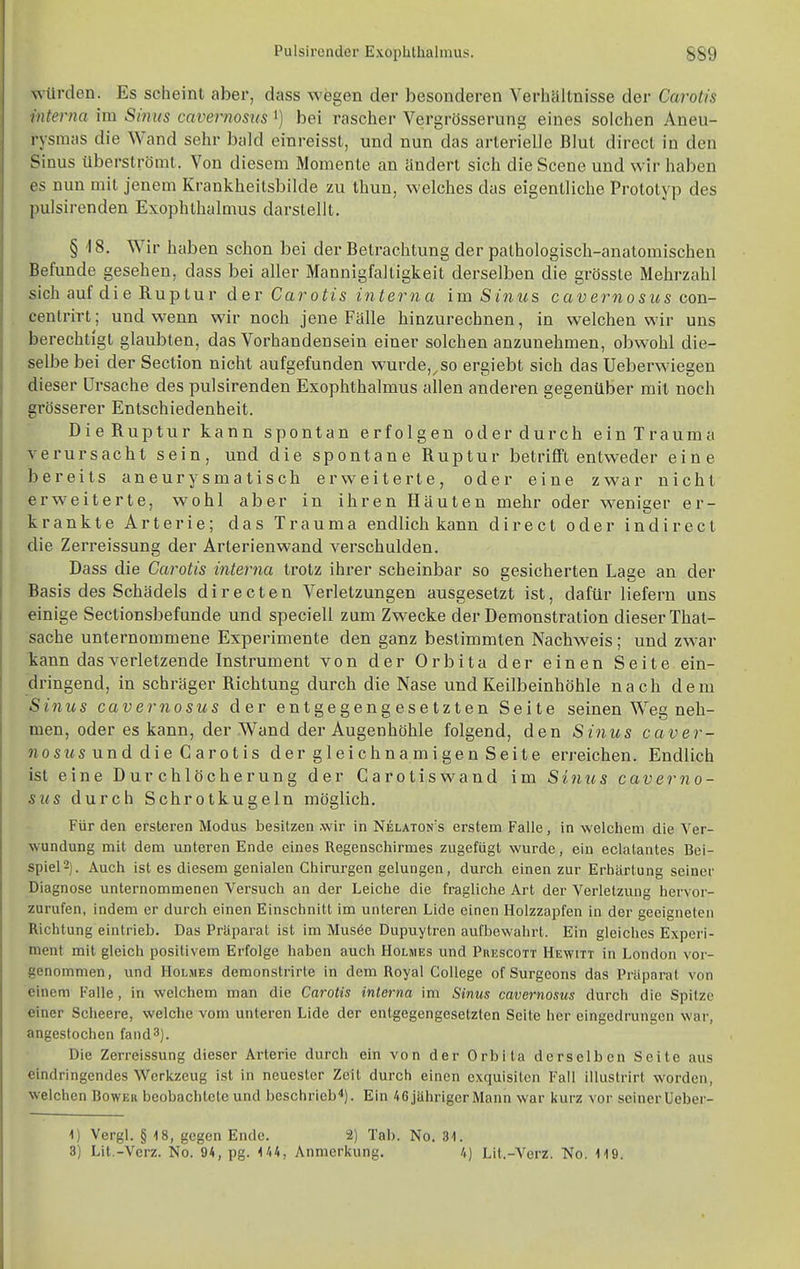 würden. Es scheint aber, dass wegen der besonderen Verhaltnisse der Carotis interna im Sinus cavernosus i) bei rascher Vergrösserung eines solchen Aneu- rysmas die Wand sehr bald einreisst, und nun das arterielle Blut direct in den Sinus überströmt. Von diesem Momente an ändert sich die Scene und wir haben es nun mit jenem Krankheitsbilde zu thun, \velches das eigentliche Prototyp des pulsirenden Exophthalmus darstellt, § 18. Wir haben schon bei der Betrachtung der pathologisch-anatomischen Befunde gesehen, dass bei aller Mannigfaltigkeit derselben die grösste Mehrzahl sich auf die Ruptur der Carotis interna im Sinus cavernosus con- centrirt; und wenn wir noch jene Fälle hinzurechnen, in welchen wir uns berechtigt glaubten, das Vorhandensein einer solchen anzunehmen, obwohl die- selbe bei der Section nicht aufgefunden wurde,^so ergiebt sich das Ueberwiegen dieser Ursache des pulsirenden Exophthalmus allen anderen gegenüber mit noch grösserer Entschiedenheit. Die Ruptur kann spontan erfolgen oder durch ein Trauma verursacht sein, und die spontane Ruptur betrifft entweder eine bereits aneurysmatisch erweiterte, oder eine zwar nicht erweiterte, wohl aber in ihren Häuten mehr oder weniger er- krankte Arterie; das Trauma endlich kann direct oder indirect die Zerreissung der Arterienwand verschulden. Dass die Carotis interna trotz ihrer scheinbar so gesicherten Lage an der Basis des Schädels d i r e c t e n Verletzungen ausgesetzt ist, dafür liefern uns einige Sectionsbefunde und speciell zum Zwecke der Demonstration dieser That- sache unternommene Experimente den ganz bestimmten Nachweis; und zwar tann das verletzende Instrument von der Orbita der einen Seite ein- dringend, in schräger Richtung durch die Nase und Keilbeinhöhle nach dem Sinus cavernosus der entgegengesetzten Seite seinen Weg neh- men, oder es kann, der Wand der Augenhöhle folgend, den Sinus caver- nosus und die Carotis der gleichnamigen Seite erreichen. Endlich ist eine Durchlöcherung der Carotiswand im Sinus caverno- sus durch Schrotkugeln möglich. Für den ersteren Modus besitzen wir in Nelaton's erstem Falle, in welchem die Ver- wundung mit dem unteren Ende eines Regenschirmes zugefügt wurde, ein eclalantes Bei- spiel 2). Auch ist es diesem genialen Chirurgen gelungen, durch einen zur Erhärtung seiner Diagnose unternommenen Versuch an der Leiche die fragliche Art der Verletzung hervor- zurufen, indem er durch einen Einschnitt im unteren Lide einen Holzzapfen in der geeigneten Richtung eintrieb. Das Präparat ist im Mus6e Dupuytren aufbewahrt. Ein gleiches Experi- ment mit gleich positivem Erfolge haben auch Holmes und Prescott Hewitt in London vor- genommen, und Holmes demonstrirte in dem Royal College of Surgeons das Präparat von einem Falle, in welchem man die Carotis interna im Sinus cavernosus durch die Spitze einer Scheere, welche vom unteren Lide der entgegengesetzten Seite her eingedrungen war, angestochen fand3). Die Zerreissung dieser Arterie durch ein von der Orbita derselben Seite aus eindringendes Werkzeug ist in neuester Zeit durch einen exquisiten Fall illustrirt worden, welchen Bower beobachtete und beschrieb^). Ein 46 jähriger Mann war kurz vor seinerUeber- 1) Vergl. § 18, gegen Ende. 2) Tab. No. 31. 3) Lit.-Verz. No. 94, pg. 144, Anmerkung. 4) Lit.-Verz. No. 119.