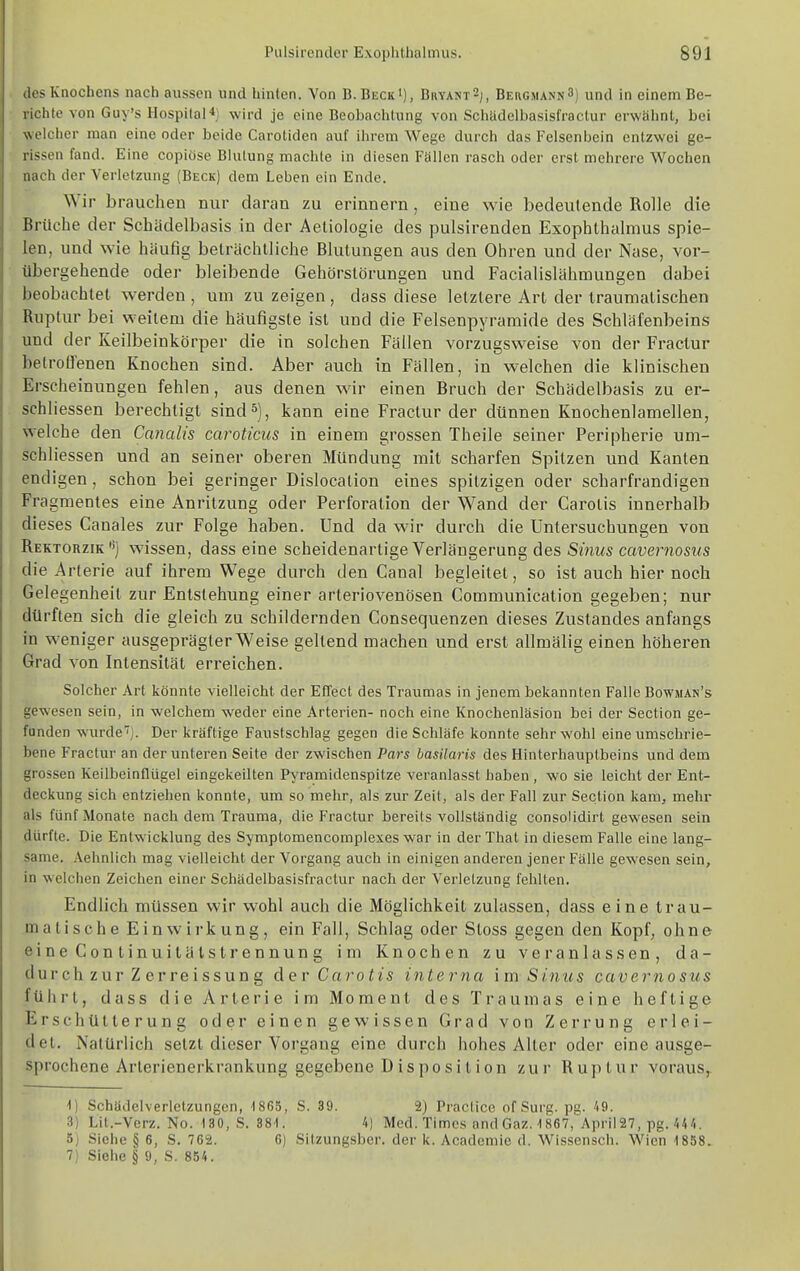 des Knochens nach aussen und hinten. Von B. Beck'), Bhyant2;, BEaCMANNS) und in einem Be- richte von Guy's HospilaH] wird je eine Beobachtung von Schädelbasisfraclur erwähnt, bei welcher man eine oder beide Carotiden auf ihrem Wege durch das Felsenbein entzwei ge- rissen fand. Eine copiöse Blutung machte in diesen Fällen rasch oder erst mehrere Wochen nach der Verletzung (Beck) dem Leben ein Ende. Wir brauchen nur daran zu erinnern, eine wie bedeutende Rolle die Brüche der Schädelbasis in der Aeliologie des pulsirenden Exophthalmus spie- len, und wie häufig beträchtliche Blutungen aus den Ohren und der Nase, vor- übergehende oder bleibende Gehörstörungen und Facialislähmungen dabei beobachtet werden , um zu zeigen , dass diese letztere Art der traumalischen Ruptur bei weitem die häufigste ist und die Felsenpyramide des Schläfenbeins und der Keilbeinkörper die in solchen Fällen vorzugsweise von der Fractur betroffenen Knochen sind. Aber auch in Fällen, in welchen die klinischen Erscheinungen fehlen, aus denen wir einen Bruch der Schädelbasis zu er- schliessen berechtigt sind 5), kann eine Fractur der dünnen Knochenlamellen, welche den Canalis caroticus in einem grossen Theile seiner Peripherie um- schliessen und an seiner oberen Mündung mit scharfen Spitzen und Kanten endigen, schon bei geringer Dislocation eines spitzigen oder scharfrandigen Fragmentes eine Anritzung oder Perforation der Wand der Carotis innerhalb dieses Canales zur Folge haben. Und da wir durch die Untersuchungen von Rektorzik'') wissen, dass eine scheidenartige Verlängerung des Sinus cavernosus die Arterie auf ihrem Wege durch den Canal begleitet, so ist auch hier noch Gelegenheit zur Entstehung einer arteriovenösen Communication gegeben; nur dürften sich die gleich zu schildernden Consequenzen dieses Zustandes anfangs in weniger ausgeprägter Weise geltend machen und erst allmälig einen höheren Grad von Intensität erreichen. Solcher Art könnte vielleicht der Effect des Traumas in jenem bekannten Falle Bowman's gewesen sein, in welchem weder eine Arterien- noch eine Knochenläsion bei der Section ge- funden wurde''). Der kräftige Fanstschlag gegen die Schläfe konnte sehr wohl eine umschrie- bene Fractur an der unteren Seite der zwischen Pars hasUaris des Hinterhauptbeins und dem grossen Keilbeinflügel eingekeilten Pyramidenspitze veranlasst haben , wo sie leicht der Ent- deckung sich entziehen konnte, um so mehr, als zur Zeit, als der Fall zur Section kam, mehr als fünf Monate nach dem Trauma, die Fractur bereits vollständig consoüdirt gewesen sein dürfte. Die Entwicklung des Symptomencomplexes war in der Thal in diesem Falle eine lang- same. Aehnlich mag vielleicht der Vorgang auch in einigen anderen jener Fälle gewesen sein, in welchen Zeichen einer Schädelbasisfraclur nach der Verletzung fehlten. Endlich müssen wir wohl auch die Möglichkeil zulassen, dass eine trau- matische Einwirkung, ein Fall, Schlag oder Sloss gegen den Kopf, ohne eineConlinuitälsti'ennung im Knochen zu veranlassen, da- durch zur Z erreissun g &er Carotis interna im Sinus cavernosus führt, dass die Arterie im Moment des Traumas eine heftige Erschütterung oder einen gewissen Grad von Zerrung erlei- det. Natürlich setzt dieser Vorgang eine durch hohes Alter oder eine ausge- sprochene Arterienerkrankung gegebene Disposition zur Ruptur voraus^ 1) Schädelverletzungen, ISGS, S. 39. 2) Practice of Surg. pg. 49. 3) Lit.-Verz. No. 130, S. 381. 4) Med. Times and Gaz. 1867, April27, pg./.44. 5) Siehe § 6, S. 762. 6) Sitzungsber. der k, Acadcmie d. Wissensch. Wien 1858. 7) Siehe § 9, S. 854.