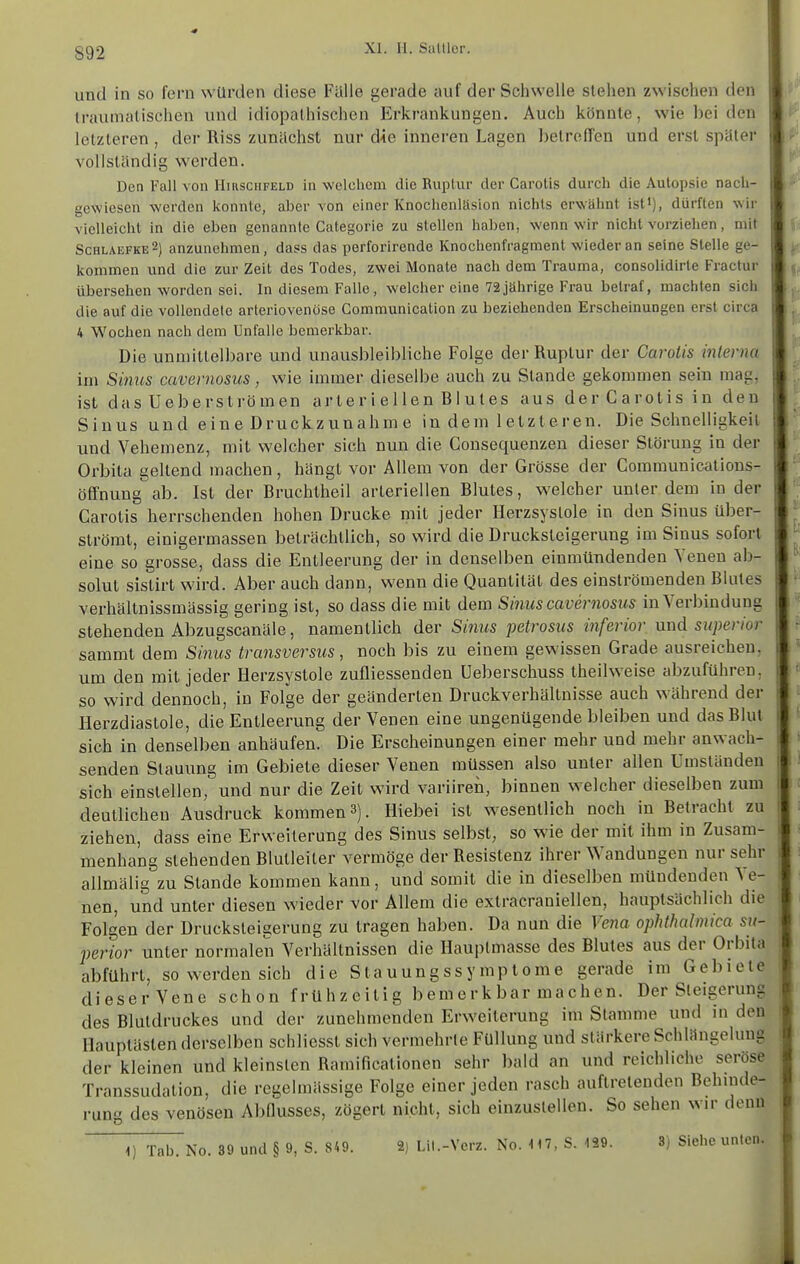 892 und in so fern würden diese Fälle gerade auf der Schwelle stehen zwischen den traumalischen und idiopathischen Erkrankungen. Auch könnte, wie bei den letzteren , der Riss zunächst nur die inneren Lagen betrelTen und erst später vollständig werden. Den Fall von Hirschfeld in welchem die Ruptur der Carotis durch die Autopsie nach- gewiesen werden konnte, aber von einer Ivnochenltision nichts erwähnt ist'), dürften wir vielleicht in die eben genannte Categorie zu stellen haben, wenn wir nicht vorziehen, mit Schlaefke2) anzunehmen, dass das perforirende ICnochenfragment wieder an seine Stelle ge- kommen und die zur Zeit des Todes, zwei Monate nach dem Trauma, consolidirte Fractur übersehen worden sei. In diesem Falle, welcher eine 72jährige Frau betraf, machten sich die auf die vollendete arteriovenöse Gommunication zu beziehenden Erscheinungen erst circa 4 Wochen nach dem Unfälle bemerkbar. Die unmittelbare und unausbleibliche Folge der Ruptur der Carotis interna im Sinus cavernosus, wie immer dieselbe auch zu Stande gekommen sein mag, istdasUeberströmen arteriellen Blutes ausderCarotisinden Sinus und eine Druckzunahme in dem letzteren. Die Schnelligkeit und Vehemenz, mit welcher sich nun die Consequenzen dieser Störung in der Orbita geltend machen, hängt vor Allem von der Grösse der Communications- öffnung ab. Ist der Bruchtheil arteriellen Blutes, welcher unter dem in der Carotis herrschenden hohen Drucke mit jeder Herzsystole in den Sinus über- strömt, einigermassen beträchtlich, so wird die Drucksteigerung im Sinus sofort eine so grosse, dass die Entleerung der in denselben einmündenden Yenen ab- solut sistirt wird. Aber auch dann, wenn die Quantität des einströmenden Blutes verhällnissmässig gering ist, so dass die mit dem Sinus cavernosus in Verbindung stehenden Abzugscanäle, namentlich der Sinus petrosus inferior und sitperior sammt dem Simis transversus, noch bis zu einem gewissen Grade ausreichen, um den mit jeder Herzsystole zufliessenden Ueberschuss theilweise abzuführen, so wird dennoch, in Folge der geänderten Druckverhältnisse auch während der Herzdiastole, die Entleerung der Venen eine ungenügende bleiben und das Blut sich in denselben anhäufen. Die Erscheinungen einer mehr und mehr anwach- senden Stauung im Gebiete dieser Venen müssen also unter allen Umständen sich einstellen, und nur die Zeit wird variiren, binnen welcher dieselben zum deutlichen Ausdruck kommen 3). Hiebei ist wesentlich noch in Betracht zu ziehen, dass eine Erweiterung des Sinus selbst, so wie der mit ihm in Zusam- menhang stehenden Blutleiter vermöge der Resistenz ihrer Wandungen nur sehr allmälig zu Stande kommen kann, und somit die in dieselben mündenden Ve- nen, und unter diesen wieder vor Allem die extracraniellen, hauptsächlich die Folgen der Drucksteigerung zu tragen haben. Da nun die Vena ophthalmica sn- perior unter normalen Verhältnissen die Hauptmasse des Blutes aus der Orbita abführt, so werden sich die Stauungssymplome gerade im Gebiete dieser Vene schon frühzeitig bemerkbar machen. Der Steigerung des Blutdruckes und der zunehmenden Erweiterung im Stamme und in den Hauplästen derselben schlicsst sich vermehrte Füllung und stärkere Schlängelung der kleinen und kleinsten Ramificationen sehr bald an und reichliche seröse Transsudation, die regelmässige Folge einer jeden rasch auftretenden Behinde- rung des venösen Abflusses, zögert nicht, sich einzustellen. So sehen wir denn ^) Tab. No. 89 und § 9, S. 849. 2) Ut.-Vcrz. No. \M, S. 139. 3) Siehe unten.