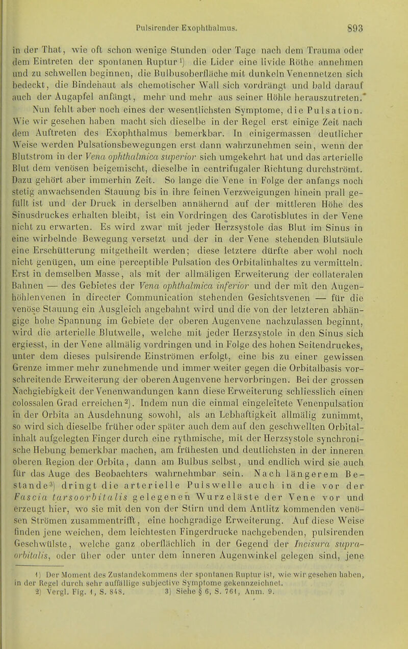 n der That, wie oft schon wenige Stunden oder Tage nach dem Trauma oder (lern Eintreten der spontanen Ruptur') die Lider eine livide Rülhc annehmen iiud zu schwellen beginnen, die Bulbusoberfliiche mit dunkeln Venennetzen sich liedeckt, die Bindeiiaut als chemotisoher Wall sich vordrängt und bald darauf auch der Augapfel anfängt, mehr und mehr aus seiner Höhle herauszutreten,* Nun fehlt aber noch eines der wesentlichsten Symptome, die Pulsation. Wie wir gesehen haben macht sich dieselbe in der Regel erst einige Zeit nach dem Auftreten des Exophthalmus bemerkbar. In einigermassen deutlicher Weise werden Pulsationsbewegungen erst dann wahrzunehmen sein, wenn der Blutstrom in der Vena ophthalmica siiperior sich umgekehrt hat und das arterielle Blut dem venösen beigemischt, dieselbe in centrifugaler Richtung durchströmt. Dazu gehört aber immerhin Zeit. So lange die Vene in Folge der anfangs noch stetig anwachsenden Stauung bis in ihre feinen Verzweigungen hinein pi'all ge- füllt ist und der Druck in derselben annähernd auf der mittleren Höhe des Sinusdruckes erhalten bleibt, ist ein Vordringen des Carotisblutes in der Vene nicht zu erwarten. Es wird zwar mit jeder Herzsystole das Blut im Sinus in eine wirbelnde Bewegung versetzt und der in der Vene stehenden Blutsäule eine Erschütterung mitgetheilt werden; diese letztere dürfte aber wohl noch nicht genügen, um eine perceptible Piilsation des Orbitalinhaltes zu vermitteln. Erst in demselben Masse, als mit der allmäligen Erweiterung der collateralen Bahnen — des Gebietes der Vena ophthalmica inferior und der mit den Augen- höhlenvenen in directer Communication stehenden Gesichtsvenen — für die venöse Stauung ein Ausgleich angebahnt wird und die von der letzteren abhän- gige hohe Spannung im Gebiete der oberen Augeuvene nachzulassen beginnt, wird die arterielle Blutwelle, welche mit jeder Herzsystole in den Sinus sich ergiesst, in der Vene allmälig vordringen und in Folge des hohen Seitendruckes, unter dem dieses pulsirende Einsti'ömen erfolgt, eine bis zu einer gewissen Grenze immer mehr zunehmende und immer weiter gegen die Orbitalbasis vor- schreitende Erweiterung der oberen Augenvene hervorbringen. Bei der grossen Nachgiebigkeit der Venenwandungen kann diese Erweiterung schliesslich einen colossalen Grad erreichen^). Indem nun die einmal eingeleitete Venenpulsation in der Orbita an Ausdehnung sowohl, als an Lebhaftigkeit allmälig zunimmt, so wird sich dieselbe früher oder später auch dem auf den geschwellten Orbital- inhalt aufgelegten Finger durch eine rythmische, mit der Herzsystole synchroni- sche Hebung bemerkbar machen, am frühesten und deutlichsten in der inneren oberen Region der Orbila, dann am Bulbus selbst, und endlich wird sie auch für das Auge des Beobachters wahrnehmbar sein. Nach längerem Be- slande3) dringt die arterielle Pulswelle auch in die vor der Fascia tarsoorbitalis gelegeneil Wurzeläste der Vene vor und erzeugt hier, wo sie mit den von der Stirn und dem Antlitz kommenden venö- sen Strömen zusammentrifft, eine hochgradige Erweiterung. Auf diese Weise finden jene weichen, dem leichtesten Fingerdrucke nachgebenden, pulsirenden Geschwülste, welche ganz oberflächlich in der Gegend der Incisnra supra- orbitalis, oder über oder unter dem inneren Augenwinkel gelegen sind, jene ^) Der Moment des Zuslandekommens der sponlancn Ruplur isl, wie wir gesehen haben, in der Regel durch sehr ouflalligo subjective Symptome gekcnnzeiclincl. 2) Vergl. Fig. 1, S. 848. 3) Siehe § 6, S. 761, Anm. 9.