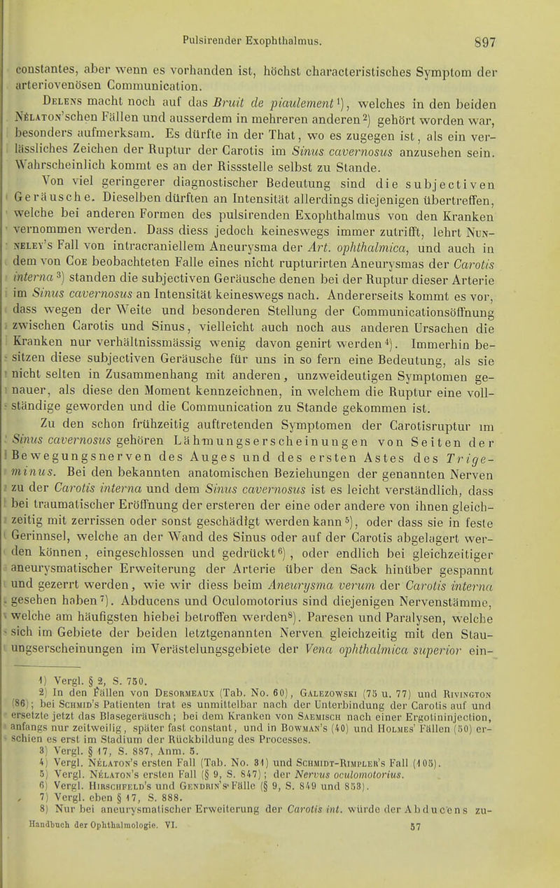 constantes, aber wenn es vorhanden ist, höchst characteristisches Symptom der arteriovenösen Conimunlcation. Delens macht noch auf das Bniü de piaulement'), welches in den beiden NfiLATON'schen Fällen und ausserdem in mehreren anderen 2) gehört worden war, besonders aufmerksam. Es dürfte in der That, wo es zugegen ist, als ein ver- lässliches Zeichen der Ruptur der Carotis im Sinus cavernosus anzusehen sein. Wahrscheinlich kommt es an der Rissstelle selbst zu Stande. Von viel geringerer diagnostischer Bedeutung sind die subjectiven • Geräusche. Dieselben dürften an Intensität allerdings diejenigen übertreffen, ■ welche bei anderen Formen des pulsirenden Exophthalmus von den Kranken ' vernommen werden. Dass diess jedoch keineswegs immer zutrifft, lehrt Nun- • nbley's Fall von intracraniellem Aneurysma der Art. ophthalmica, und auch in dem von Coe beobachteten Falle eines nicht rupturirten Aneurysmas der Carotis interna 3) standen die subjectiven Geräusche denen bei der Ruptur dieser Arterie im Sinus cavernosus an Intensität keineswegs nach. Andererseits kommt es vor, L dass wegen der Weite und besonderen Stellung der Communicationsöffnung / zwischen Carotis und Sinus, vielleicht auch noch aus anderen Ursachen die Kranken nur verhältnissmässig wenig davon genirt werden 4). Immerhin be- ■ sitzen diese subjectiven Geräusche für uns in so fern eine Bedeutung, als sie ! nicht selten in Zusammenhang mit anderen, unzweideutigen Symptomen ge- ; nauer, als diese den Moment kennzeichnen, in welchem die Ruptur eine voll- • ständige geworden und die Communication zu Stande gekommen ist. Zu den schon frühzeitig auftretenden Symptomen der Carotisruptur mi ' Sinus cavernosus s^ehöven Läh-mungserscheinungen von Seiten der i Bewegungsnerven des Auges und des ersten Astes des Trige- minus. Bei den bekannten anatomischen Beziehungen der genannten Nerven t zu der Carotis interna und dem Sinus cavernosus ist es leicht verständlich, dass ! bei traumatischer Eröffnung der ersteren der eine oder andere von ihnen gleich- i zeitig mit zerrissen oder sonst geschädigt werden kann , oder dass sie in feste I Gerinnsel, welche an der Wand des Sinus oder auf der Carotis abgelagert wer- den können, eingeschlossen und gedrückt^), oder endlich bei gleichzeitiger aneurysmatischer Erweiterung der Arterie über den Sack hinülaer gespannt i und gezerrt werden, wie wir diess beim Aneurysma verum der Carotis interna : gesehen haben Abducens und Oculomolorius sind diejenigen Nervenstämme, \ welche am häufigsten hiebei betroffen werden»). Paresen und Paralysen, welche ' sich im Gebiete der beiden letztgenannten Nerven gleichzeitig mit den Slau- t ungserscheinungen im Verästelungsgebiete der Vena ophthalmica superior ein- ^) Vergl. § 2, S. 750. 2) In den fallen von Desormeaux (Tab. No. 60), Galezowski (75 u. 77) und Rivington (86); bei Schmid's Patienten trat es unmittelbar nach der Unterbindung der Carotis auf und ersetzte jetzt das Blasegeräusch; bei dem Kranken von Saesiisch nach einer Ergotininjection, anfangs nur zeitweilig, später fast constant, und in Bowman's (40) und Holmes' Fällen (50) er- schien es erst im Stadium der Rückbildung des Processes. 3) Vergl. § 17, S. 887, Anm. 5. 4) Vergl. Nelaton's ersten Fall (Tab. No. 81) und Schmidt-Rimpler's Fall (IGö). 3) Vergl. Nelaton's ersten Fall (§ 9, S. 847); der Nervus oculomolorius. 6) Vergl. Hirschfeld's und Gendrin-'s-Fälle (§ 9, S. 849 und 858). 7) Vergl. eben § 17, S. 888. 8) Nur bei aneurysmatischer Erweiterung diQv CaroUs hü. würde der Abducens zu- Handbnch der Oplithalmologie. VI. 67